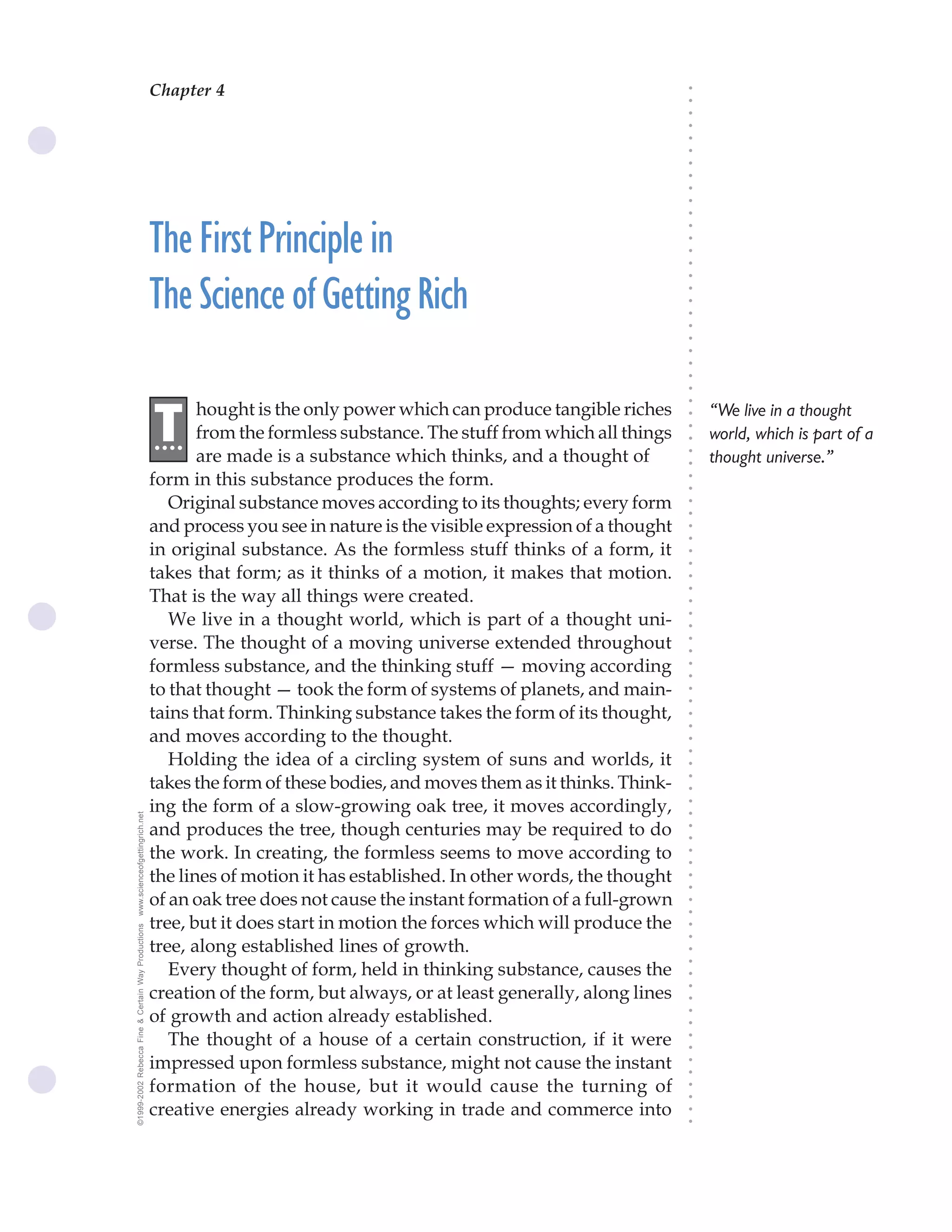 Chapter 4                                The Science of Getting Rich 11




                                                                                                                              ○
                                                                                                                              ○
                                                                                                                              ○
                                                                                                                              ○
                                                                                                                              ○
                                                                                                                              ○
                                                                                                                              ○
                                                                                                                              ○
                                                                                                                              ○
                                                                                                                              ○
                                                                                                                              ○
                                                    The First Principle in




                                                                                                                              ○
                                                                                                                              ○
                                                                                                                              ○
                                                                                                                              ○
                                                                                                                              ○
                                                    The Science of Getting Rich




                                                                                                                              ○
                                                                                                                              ○
                                                                                                                              ○
                                                                                                                              ○
                                                                                                                              ○
                                                                                                                              ○
                                                                                                                              ○
                                                                                                                              ○
                                                                                                                              ○
                                                                                                                              ○
                                                           hought is the only power which can produce tangible riches             “We live in a thought
                                                    .T




                                                                                                                              ○
                                                     ...   from the formless substance. The stuff from which all things




                                                                                                                              ○
                                                                                                                                  world, which is part of a




                                                                                                                              ○
                                                           are made is a substance which thinks, and a thought of                 thought universe.”




                                                                                                                              ○
                                                                                                                              ○
                                                    form in this substance produces the form.




                                                                                                                              ○
                                                                                                                              ○
                                                       Original substance moves according to its thoughts; every form




                                                                                                                              ○
                                                                                                                              ○
                                                    and process you see in nature is the visible expression of a thought




                                                                                                                              ○
                                                                                                                              ○
                                                    in original substance. As the formless stuff thinks of a form, it




                                                                                                                              ○
                                                                                                                              ○
                                                    takes that form; as it thinks of a motion, it makes that motion.




                                                                                                                              ○
                                                    That is the way all things were created.



                                                                                                                              ○
                                                                                                                              ○
                                                       We live in a thought world, which is part of a thought uni-


                                                                                                                              ○
                                                                                                                              ○
                                                    verse. The thought of a moving universe extended throughout

                                                                                                                              ○
                                                                                                                              ○
                                                    formless substance, and the thinking stuff — moving according
                                                                                                                              ○
                                                                                                                              ○
                                                    to that thought — took the form of systems of planets, and main-          ○
                                                                                                                              ○



                                                    tains that form. Thinking substance takes the form of its thought,
                                                                                                                              ○
                                                                                                                              ○




                                                    and moves according to the thought.
                                                                                                                              ○
                                                                                                                              ○




                                                       Holding the idea of a circling system of suns and worlds, it
                                                                                                                              ○




                                                    takes the form of these bodies, and moves them as it thinks. Think-
                                                                                                                              ○
                                                                                                                              ○




                                                    ing the form of a slow-growing oak tree, it moves accordingly,
                                                                                                                              ○
www.scienceofgettingrich.net




                                                                                                                              ○




                                                    and produces the tree, though centuries may be required to do
                                                                                                                              ○
                                                                                                                              ○




                                                    the work. In creating, the formless seems to move according to
                                                                                                                              ○
                                                                                                                              ○




                                                    the lines of motion it has established. In other words, the thought
                                                                                                                              ○
                                                                                                                              ○




                                                    of an oak tree does not cause the instant formation of a full-grown
                                                                                                                              ○
                                                                                                                              ○




                                                    tree, but it does start in motion the forces which will produce the
©1999-2002 Rebecca Fine & Certain Way Productions




                                                                                                                              ○
                                                                                                                              ○




                                                    tree, along established lines of growth.
                                                                                                                              ○
                                                                                                                              ○




                                                       Every thought of form, held in thinking substance, causes the
                                                                                                                              ○




                                                    creation of the form, but always, or at least generally, along lines
                                                                                                                              ○
                                                                                                                              ○




                                                    of growth and action already established.
                                                                                                                              ○
                                                                                                                              ○




                                                       The thought of a house of a certain construction, if it were
                                                                                                                              ○
                                                                                                                              ○




                                                    impressed upon formless substance, might not cause the instant
                                                                                                                              ○
                                                                                                                              ○




                                                    formation of the house, but it would cause the turning of
                                                                                                                              ○
                                                                                                                              ○




                                                    creative energies already working in trade and commerce into
                                                                                                                              ○
                                                                                                                              ○
 