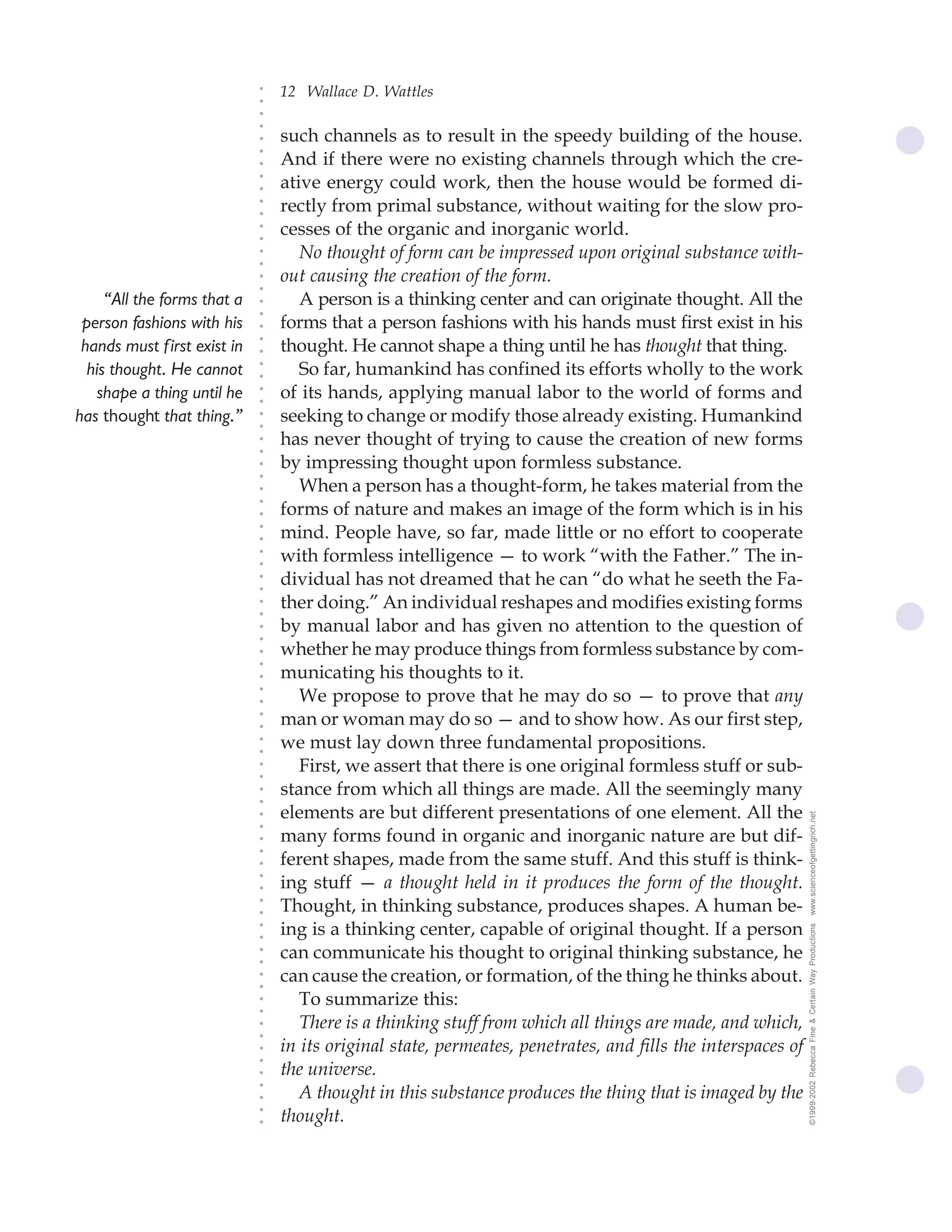 12 Wallace D. Wattles




                              ○
                              ○
                              ○
                              ○
                                  such channels as to result in the speedy building of the house.




                              ○
                                  And if there were no existing channels through which the cre-




                              ○
                              ○
                                  ative energy could work, then the house would be formed di-


                              ○
                              ○
                                  rectly from primal substance, without waiting for the slow pro-

                              ○
                              ○
                                  cesses of the organic and inorganic world.
                              ○
                              ○
                              ○
                              ○
                                     No thought of form can be impressed upon original substance with-
                                  out causing the creation of the form.
                              ○
                              ○




     “All the forms that a           A person is a thinking center and can originate thought. All the
                              ○
                              ○




 person fashions with his         forms that a person fashions with his hands must first exist in his
                              ○




                                  thought. He cannot shape a thing until he has thought that thing.
                              ○




 hands must f irst exist in
                              ○




  his thought. He cannot             So far, humankind has confined its efforts wholly to the work
                              ○
                              ○




   shape a thing until he         of its hands, applying manual labor to the world of forms and
                              ○
                              ○




has thought that thing.”          seeking to change or modify those already existing. Humankind
                              ○
                              ○




                                  has never thought of trying to cause the creation of new forms
                              ○
                              ○




                                  by impressing thought upon formless substance.
                              ○
                              ○




                                     When a person has a thought-form, he takes material from the
                              ○




                                  forms of nature and makes an image of the form which is in his
                              ○
                              ○




                                  mind. People have, so far, made little or no effort to cooperate
                              ○
                              ○




                                  with formless intelligence — to work “with the Father.” The in-
                              ○
                              ○




                                  dividual has not dreamed that he can “do what he seeth the Fa-
                              ○
                              ○




                                  ther doing.” An individual reshapes and modifies existing forms
                              ○
                              ○




                                  by manual labor and has given no attention to the question of
                              ○
                              ○




                                  whether he may produce things from formless substance by com-
                              ○
                              ○




                                  municating his thoughts to it.
                              ○




                                     We propose to prove that he may do so — to prove that any
                              ○
                              ○




                                  man or woman may do so — and to show how. As our first step,
                              ○
                              ○




                                  we must lay down three fundamental propositions.
                              ○
                              ○




                                     First, we assert that there is one original formless stuff or sub-
                              ○
                              ○




                                  stance from which all things are made. All the seemingly many
                              ○
                              ○




                                  elements are but different presentations of one element. All the             www.scienceofgettingrich.net
                              ○
                              ○




                                  many forms found in organic and inorganic nature are but dif-
                              ○




                                  ferent shapes, made from the same stuff. And this stuff is think-
                              ○
                              ○




                                  ing stuff — a thought held in it produces the form of the thought.
                              ○
                              ○




                                  Thought, in thinking substance, produces shapes. A human be-
                              ○
                              ○




                                  ing is a thinking center, capable of original thought. If a person
                                                                                                               ©1999-2002 Rebecca Fine & Certain Way Productions
                              ○
                              ○




                                  can communicate his thought to original thinking substance, he
                              ○
                              ○




                                  can cause the creation, or formation, of the thing he thinks about.
                              ○
                              ○




                                     To summarize this:
                              ○
                              ○




                                     There is a thinking stuff from which all things are made, and which,
                              ○
                              ○




                                  in its original state, permeates, penetrates, and fills the interspaces of
                              ○
                              ○




                                  the universe.
                              ○




                                     A thought in this substance produces the thing that is imaged by the
                              ○
                              ○




                                  thought.
                              ○
                              ○
 