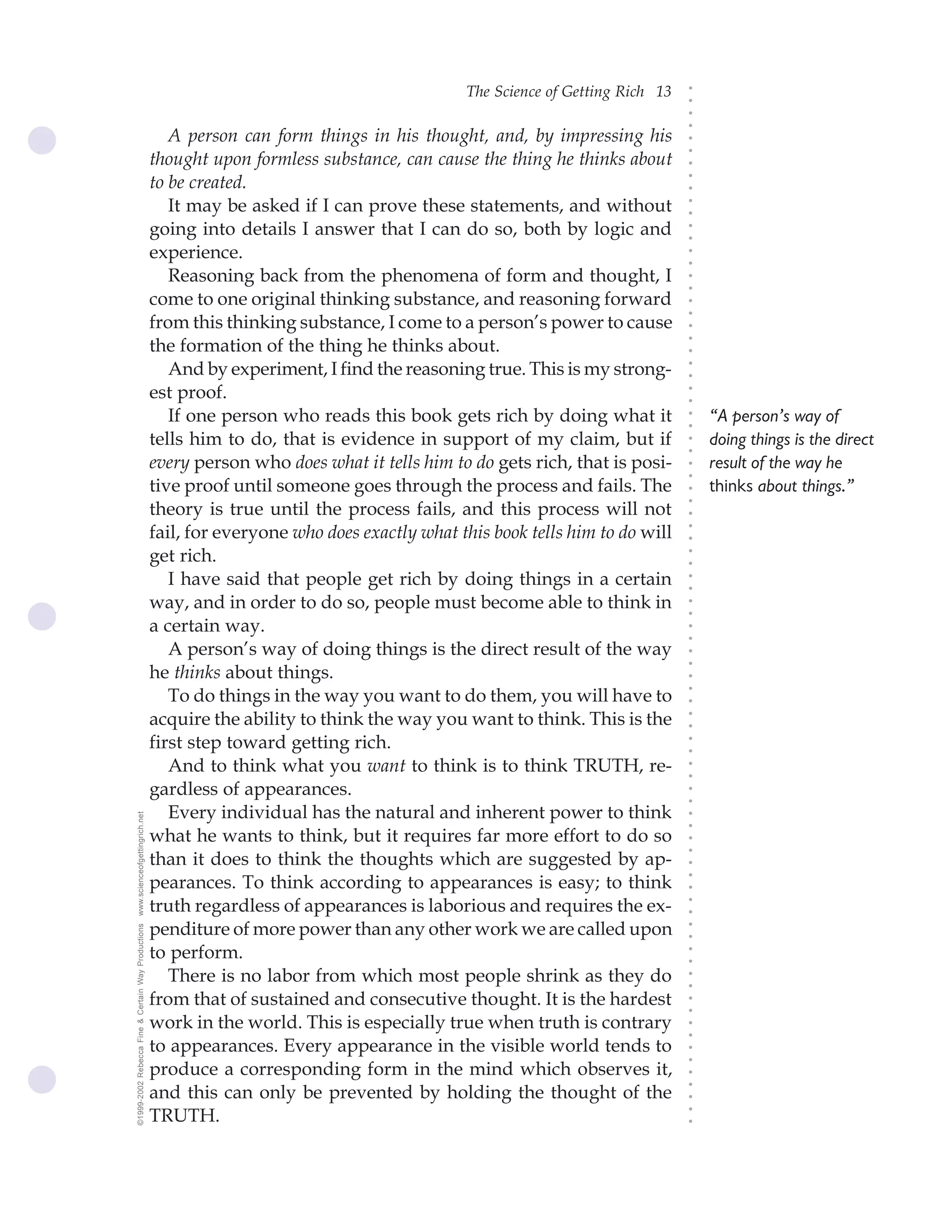 The Science of Getting Rich 13




                                                                                                                               ○
                                                                                                                               ○
                                                                                                                               ○
                                                                                                                               ○
                                                       A person can form things in his thought, and, by impressing his




                                                                                                                               ○
                                                                                                                               ○
                                                    thought upon formless substance, can cause the thing he thinks about




                                                                                                                               ○
                                                    to be created.




                                                                                                                               ○
                                                                                                                               ○
                                                       It may be asked if I can prove these statements, and without




                                                                                                                               ○
                                                                                                                               ○
                                                    going into details I answer that I can do so, both by logic and




                                                                                                                               ○
                                                                                                                               ○
                                                    experience.




                                                                                                                               ○
                                                                                                                               ○
                                                       Reasoning back from the phenomena of form and thought, I




                                                                                                                               ○
                                                                                                                               ○
                                                    come to one original thinking substance, and reasoning forward




                                                                                                                               ○
                                                                                                                               ○
                                                    from this thinking substance, I come to a person’s power to cause




                                                                                                                               ○
                                                    the formation of the thing he thinks about.




                                                                                                                               ○
                                                                                                                               ○
                                                       And by experiment, I find the reasoning true. This is my strong-




                                                                                                                               ○
                                                                                                                               ○
                                                    est proof.




                                                                                                                               ○
                                                                                                                               ○
                                                       If one person who reads this book gets rich by doing what it                “A person’s way of




                                                                                                                               ○
                                                                                                                               ○
                                                    tells him to do, that is evidence in support of my claim, but if               doing things is the direct




                                                                                                                               ○
                                                                                                                               ○
                                                    every person who does what it tells him to do gets rich, that is posi-         result of the way he




                                                                                                                               ○
                                                                                                                               ○
                                                    tive proof until someone goes through the process and fails. The               thinks about things.”




                                                                                                                               ○
                                                                                                                               ○
                                                    theory is true until the process fails, and this process will not




                                                                                                                               ○
                                                    fail, for everyone who does exactly what this book tells him to do will




                                                                                                                               ○
                                                                                                                               ○
                                                    get rich.




                                                                                                                               ○
                                                                                                                               ○
                                                       I have said that people get rich by doing things in a certain




                                                                                                                               ○
                                                                                                                               ○
                                                    way, and in order to do so, people must become able to think in



                                                                                                                               ○
                                                                                                                               ○
                                                    a certain way.


                                                                                                                               ○
                                                                                                                               ○
                                                       A person’s way of doing things is the direct result of the way
                                                                                                                               ○
                                                                                                                               ○
                                                    he thinks about things.
                                                                                                                               ○
                                                       To do things in the way you want to do them, you will have to
                                                                                                                               ○
                                                                                                                               ○




                                                    acquire the ability to think the way you want to think. This is the
                                                                                                                               ○
                                                                                                                               ○




                                                    first step toward getting rich.
                                                                                                                               ○
                                                                                                                               ○




                                                       And to think what you want to think is to think TRUTH, re-
                                                                                                                               ○
                                                                                                                               ○




                                                    gardless of appearances.
                                                                                                                               ○
                                                                                                                               ○




                                                       Every individual has the natural and inherent power to think
www.scienceofgettingrich.net




                                                                                                                               ○
                                                                                                                               ○




                                                    what he wants to think, but it requires far more effort to do so
                                                                                                                               ○
                                                                                                                               ○




                                                    than it does to think the thoughts which are suggested by ap-
                                                                                                                               ○




                                                    pearances. To think according to appearances is easy; to think
                                                                                                                               ○
                                                                                                                               ○




                                                    truth regardless of appearances is laborious and requires the ex-
                                                                                                                               ○
                                                                                                                               ○




                                                    penditure of more power than any other work we are called upon
©1999-2002 Rebecca Fine & Certain Way Productions




                                                                                                                               ○
                                                                                                                               ○




                                                    to perform.
                                                                                                                               ○
                                                                                                                               ○




                                                       There is no labor from which most people shrink as they do
                                                                                                                               ○
                                                                                                                               ○




                                                    from that of sustained and consecutive thought. It is the hardest
                                                                                                                               ○
                                                                                                                               ○




                                                    work in the world. This is especially true when truth is contrary
                                                                                                                               ○
                                                                                                                               ○




                                                    to appearances. Every appearance in the visible world tends to
                                                                                                                               ○
                                                                                                                               ○




                                                    produce a corresponding form in the mind which observes it,
                                                                                                                               ○




                                                    and this can only be prevented by holding the thought of the
                                                                                                                               ○
                                                                                                                               ○




                                                    TRUTH.
                                                                                                                               ○
                                                                                                                               ○
 