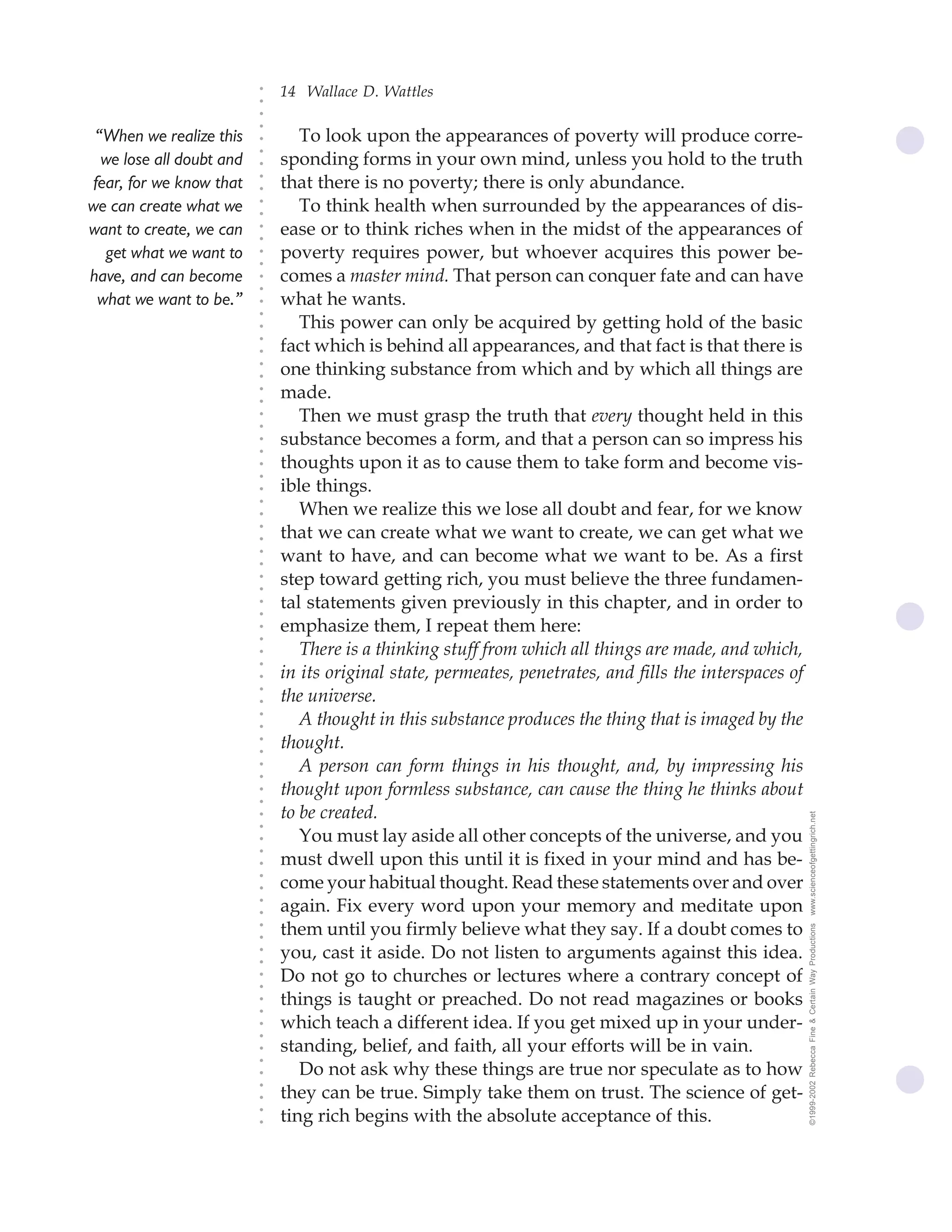 14 Wallace D. Wattles




                          ○
                          ○
                          ○
                          ○
 “When we realize this           To look upon the appearances of poverty will produce corre-




                          ○
                              sponding forms in your own mind, unless you hold to the truth




                          ○
  we lose all doubt and




                          ○
 fear, for we know that       that there is no poverty; there is only abundance.


                          ○
                          ○
we can create what we            To think health when surrounded by the appearances of dis-

                          ○
                          ○
want to create, we can        ease or to think riches when in the midst of the appearances of
                          ○
                          ○
   get what we want to    ○
                          ○
                              poverty requires power, but whoever acquires this power be-
have, and can become          comes a master mind. That person can conquer fate and can have
                          ○
                          ○




  what we want to be.”        what he wants.
                          ○
                          ○




                                 This power can only be acquired by getting hold of the basic
                          ○




                              fact which is behind all appearances, and that fact is that there is
                          ○
                          ○




                              one thinking substance from which and by which all things are
                          ○
                          ○




                              made.
                          ○
                          ○




                                 Then we must grasp the truth that every thought held in this
                          ○
                          ○




                              substance becomes a form, and that a person can so impress his
                          ○
                          ○




                              thoughts upon it as to cause them to take form and become vis-
                          ○
                          ○




                              ible things.
                          ○




                                 When we realize this we lose all doubt and fear, for we know
                          ○
                          ○




                              that we can create what we want to create, we can get what we
                          ○
                          ○




                              want to have, and can become what we want to be. As a first
                          ○
                          ○




                              step toward getting rich, you must believe the three fundamen-
                          ○
                          ○




                              tal statements given previously in this chapter, and in order to
                          ○
                          ○




                              emphasize them, I repeat them here:
                          ○
                          ○




                                 There is a thinking stuff from which all things are made, and which,
                          ○
                          ○




                              in its original state, permeates, penetrates, and fills the interspaces of
                          ○




                              the universe.
                          ○
                          ○




                                 A thought in this substance produces the thing that is imaged by the
                          ○
                          ○




                              thought.
                          ○
                          ○




                                 A person can form things in his thought, and, by impressing his
                          ○
                          ○




                              thought upon formless substance, can cause the thing he thinks about
                          ○
                          ○




                              to be created.                                                               www.scienceofgettingrich.net
                          ○
                          ○




                                 You must lay aside all other concepts of the universe, and you
                          ○




                              must dwell upon this until it is fixed in your mind and has be-
                          ○
                          ○




                              come your habitual thought. Read these statements over and over
                          ○
                          ○




                              again. Fix every word upon your memory and meditate upon
                          ○
                          ○




                              them until you firmly believe what they say. If a doubt comes to
                                                                                                           ©1999-2002 Rebecca Fine & Certain Way Productions
                          ○
                          ○




                              you, cast it aside. Do not listen to arguments against this idea.
                          ○
                          ○




                              Do not go to churches or lectures where a contrary concept of
                          ○
                          ○




                              things is taught or preached. Do not read magazines or books
                          ○
                          ○




                              which teach a different idea. If you get mixed up in your under-
                          ○
                          ○




                              standing, belief, and faith, all your efforts will be in vain.
                          ○
                          ○




                                 Do not ask why these things are true nor speculate as to how
                          ○




                              they can be true. Simply take them on trust. The science of get-
                          ○
                          ○




                              ting rich begins with the absolute acceptance of this.
                          ○
                          ○
 