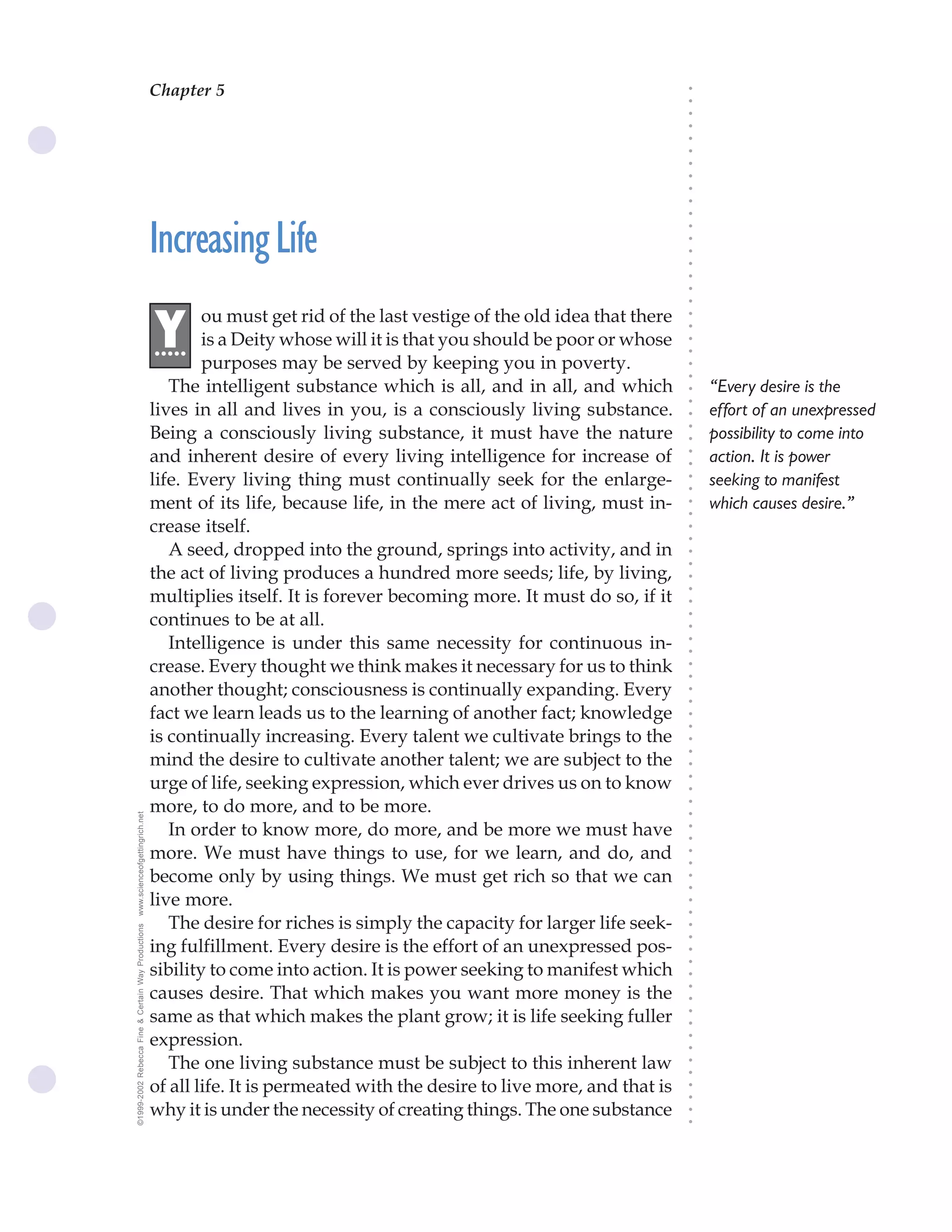 Chapter 5                                 The Science of Getting Rich 15




                                                                                                                               ○
                                                                                                                               ○
                                                                                                                               ○
                                                                                                                               ○
                                                                                                                               ○
                                                                                                                               ○
                                                                                                                               ○
                                                                                                                               ○
                                                                                                                               ○
                                                                                                                               ○
                                                                                                                               ○
                                                    Increasing Life




                                                                                                                               ○
                                                                                                                               ○
                                                                                                                               ○
                                                                                                                               ○
                                                                                                                               ○
                                                                                                                               ○
                                                                                                                               ○
                                                            ou must get rid of the last vestige of the old idea that there
                                                    .Y




                                                                                                                               ○
                                                                                                                               ○
                                                     ....   is a Deity whose will it is that you should be poor or whose




                                                                                                                               ○
                                                                                                                               ○
                                                            purposes may be served by keeping you in poverty.




                                                                                                                               ○
                                                                                                                               ○
                                                       The intelligent substance which is all, and in all, and which               “Every desire is the




                                                                                                                               ○
                                                                                                                               ○
                                                    lives in all and lives in you, is a consciously living substance.              effort of an unexpressed




                                                                                                                               ○
                                                    Being a consciously living substance, it must have the nature




                                                                                                                               ○
                                                                                                                                   possibility to come into




                                                                                                                               ○
                                                    and inherent desire of every living intelligence for increase of               action. It is power




                                                                                                                               ○
                                                                                                                               ○
                                                    life. Every living thing must continually seek for the enlarge-                seeking to manifest




                                                                                                                               ○
                                                                                                                               ○
                                                    ment of its life, because life, in the mere act of living, must in-            which causes desire.”




                                                                                                                               ○
                                                                                                                               ○
                                                    crease itself.




                                                                                                                               ○
                                                                                                                               ○
                                                       A seed, dropped into the ground, springs into activity, and in




                                                                                                                               ○
                                                                                                                               ○
                                                    the act of living produces a hundred more seeds; life, by living,




                                                                                                                               ○
                                                    multiplies itself. It is forever becoming more. It must do so, if it



                                                                                                                               ○
                                                                                                                               ○
                                                    continues to be at all.


                                                                                                                               ○
                                                                                                                               ○
                                                       Intelligence is under this same necessity for continuous in-

                                                                                                                               ○
                                                                                                                               ○
                                                    crease. Every thought we think makes it necessary for us to think
                                                                                                                               ○
                                                                                                                               ○
                                                    another thought; consciousness is continually expanding. Every             ○
                                                                                                                               ○



                                                    fact we learn leads us to the learning of another fact; knowledge
                                                                                                                               ○
                                                                                                                               ○




                                                    is continually increasing. Every talent we cultivate brings to the
                                                                                                                               ○
                                                                                                                               ○




                                                    mind the desire to cultivate another talent; we are subject to the
                                                                                                                               ○




                                                    urge of life, seeking expression, which ever drives us on to know
                                                                                                                               ○
                                                                                                                               ○




                                                    more, to do more, and to be more.
                                                                                                                               ○
www.scienceofgettingrich.net




                                                                                                                               ○




                                                       In order to know more, do more, and be more we must have
                                                                                                                               ○
                                                                                                                               ○




                                                    more. We must have things to use, for we learn, and do, and
                                                                                                                               ○
                                                                                                                               ○




                                                    become only by using things. We must get rich so that we can
                                                                                                                               ○
                                                                                                                               ○




                                                    live more.
                                                                                                                               ○
                                                                                                                               ○




                                                       The desire for riches is simply the capacity for larger life seek-
©1999-2002 Rebecca Fine & Certain Way Productions




                                                                                                                               ○
                                                                                                                               ○




                                                    ing fulfillment. Every desire is the effort of an unexpressed pos-
                                                                                                                               ○




                                                    sibility to come into action. It is power seeking to manifest which
                                                                                                                               ○
                                                                                                                               ○




                                                    causes desire. That which makes you want more money is the
                                                                                                                               ○
                                                                                                                               ○




                                                    same as that which makes the plant grow; it is life seeking fuller
                                                                                                                               ○
                                                                                                                               ○




                                                    expression.
                                                                                                                               ○
                                                                                                                               ○




                                                       The one living substance must be subject to this inherent law
                                                                                                                               ○
                                                                                                                               ○




                                                    of all life. It is permeated with the desire to live more, and that is
                                                                                                                               ○
                                                                                                                               ○




                                                    why it is under the necessity of creating things. The one substance
                                                                                                                               ○
                                                                                                                               ○
 