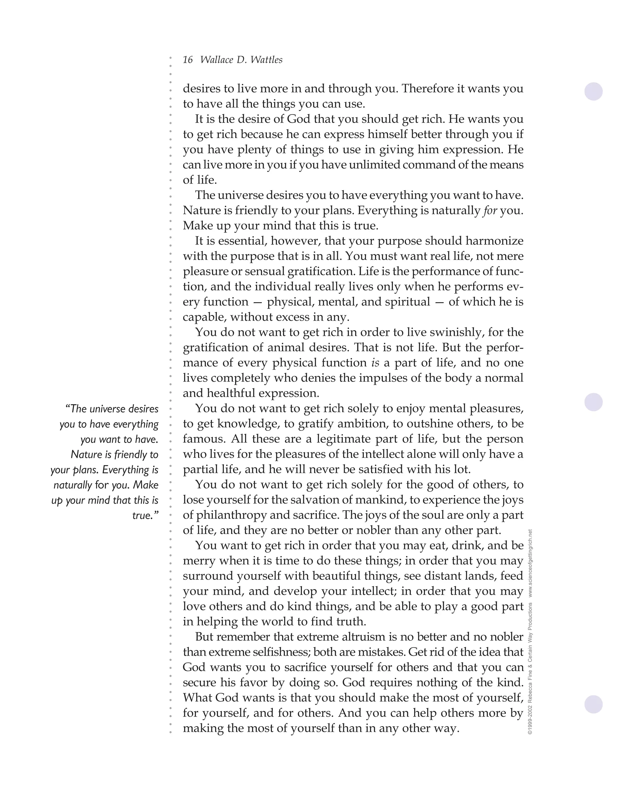 16 Wallace D. Wattles




                             ○
                             ○
                             ○
                             ○
                                 desires to live more in and through you. Therefore it wants you




                             ○
                                 to have all the things you can use.




                             ○
                             ○
                                    It is the desire of God that you should get rich. He wants you


                             ○
                             ○
                                 to get rich because he can express himself better through you if

                             ○
                             ○
                                 you have plenty of things to use in giving him expression. He
                             ○
                             ○
                             ○
                             ○
                                 can live more in you if you have unlimited command of the means
                                 of life.
                             ○
                             ○




                                    The universe desires you to have everything you want to have.
                             ○
                             ○




                                 Nature is friendly to your plans. Everything is naturally for you.
                             ○




                                 Make up your mind that this is true.
                             ○
                             ○




                                    It is essential, however, that your purpose should harmonize
                             ○
                             ○




                                 with the purpose that is in all. You must want real life, not mere
                             ○
                             ○




                                 pleasure or sensual gratification. Life is the performance of func-
                             ○
                             ○




                                 tion, and the individual really lives only when he performs ev-
                             ○
                             ○




                                 ery function — physical, mental, and spiritual — of which he is
                             ○
                             ○




                                 capable, without excess in any.
                             ○




                                    You do not want to get rich in order to live swinishly, for the
                             ○
                             ○




                                 gratification of animal desires. That is not life. But the perfor-
                             ○
                             ○




                                 mance of every physical function is a part of life, and no one
                             ○
                             ○




                                 lives completely who denies the impulses of the body a normal
                             ○
                             ○




                                 and healthful expression.
                             ○
                             ○




   “The universe desires            You do not want to get rich solely to enjoy mental pleasures,
                             ○
                             ○




  you to have everything         to get knowledge, to gratify ambition, to outshine others, to be
                             ○
                             ○




       you want to have.         famous. All these are a legitimate part of life, but the person
                             ○




                                 who lives for the pleasures of the intellect alone will only have a
                             ○




    Nature is friendly to
                             ○




your plans. Everything is        partial life, and he will never be satisfied with his lot.
                             ○
                             ○




 naturally for you. Make            You do not want to get rich solely for the good of others, to
                             ○
                             ○




up your mind that this is        lose yourself for the salvation of mankind, to experience the joys
                             ○
                             ○




                    true.”       of philanthropy and sacrifice. The joys of the soul are only a part
                             ○
                             ○




                                 of life, and they are no better or nobler than any other part.          www.scienceofgettingrich.net
                             ○
                             ○




                                    You want to get rich in order that you may eat, drink, and be
                             ○




                                 merry when it is time to do these things; in order that you may
                             ○
                             ○




                                 surround yourself with beautiful things, see distant lands, feed
                             ○
                             ○




                                 your mind, and develop your intellect; in order that you may
                             ○
                             ○




                                 love others and do kind things, and be able to play a good part
                                                                                                         ©1999-2002 Rebecca Fine & Certain Way Productions
                             ○
                             ○




                                 in helping the world to find truth.
                             ○
                             ○




                                    But remember that extreme altruism is no better and no nobler
                             ○
                             ○




                                 than extreme selfishness; both are mistakes. Get rid of the idea that
                             ○
                             ○




                                 God wants you to sacrifice yourself for others and that you can
                             ○
                             ○




                                 secure his favor by doing so. God requires nothing of the kind.
                             ○
                             ○




                                 What God wants is that you should make the most of yourself,
                             ○




                                 for yourself, and for others. And you can help others more by
                             ○
                             ○




                                 making the most of yourself than in any other way.
                             ○
                             ○
 