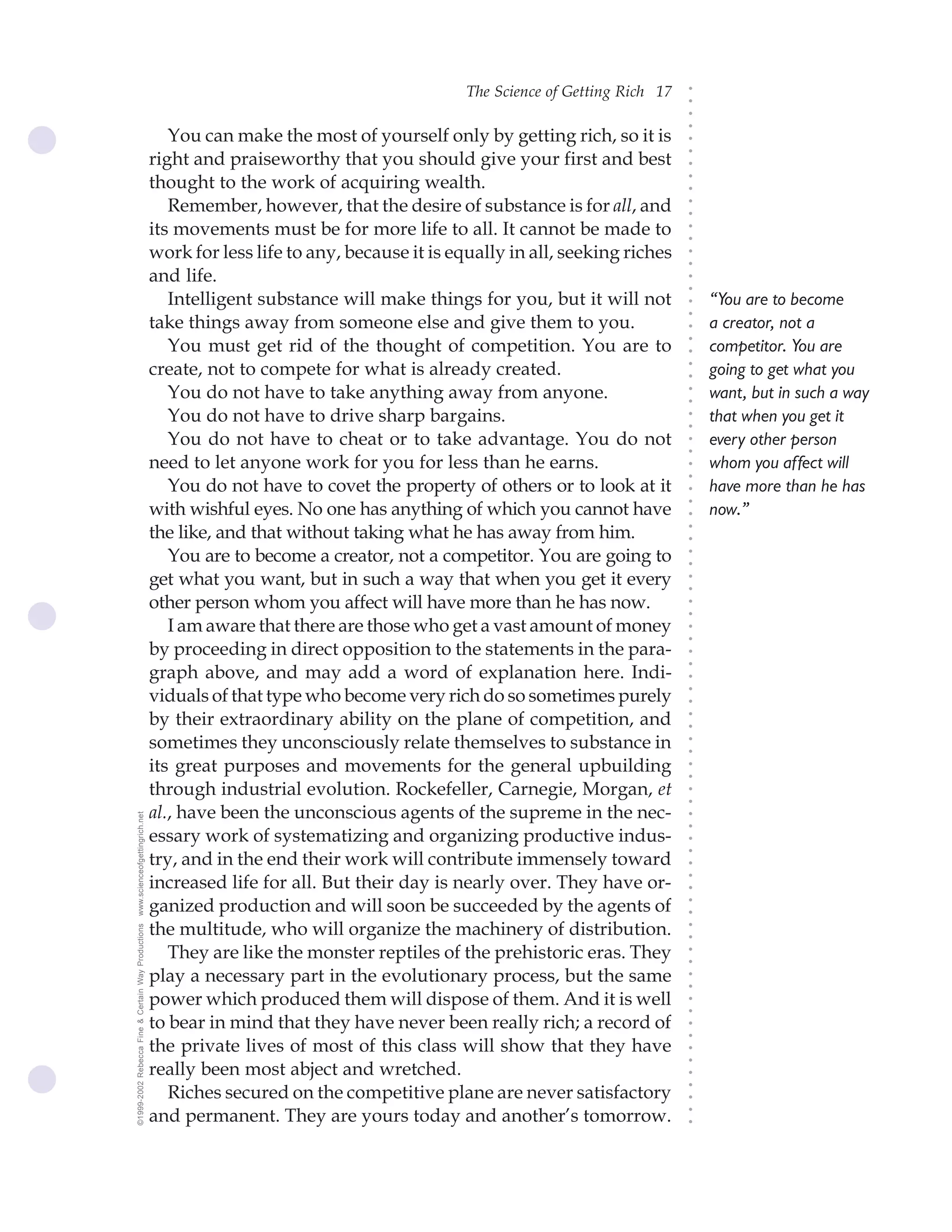The Science of Getting Rich 17




                                                                                                                                ○
                                                                                                                                ○
                                                                                                                                ○
                                                                                                                                ○
                                                       You can make the most of yourself only by getting rich, so it is




                                                                                                                                ○
                                                    right and praiseworthy that you should give your first and best




                                                                                                                                ○
                                                                                                                                ○
                                                    thought to the work of acquiring wealth.




                                                                                                                                ○
                                                                                                                                ○
                                                       Remember, however, that the desire of substance is for all, and




                                                                                                                                ○
                                                                                                                                ○
                                                    its movements must be for more life to all. It cannot be made to




                                                                                                                                ○
                                                                                                                                ○
                                                    work for less life to any, because it is equally in all, seeking riches




                                                                                                                                ○
                                                                                                                                ○
                                                    and life.




                                                                                                                                ○
                                                                                                                                ○
                                                       Intelligent substance will make things for you, but it will not              “You are to become




                                                                                                                                ○
                                                                                                                                ○
                                                    take things away from someone else and give them to you.                        a creator, not a




                                                                                                                                ○
                                                       You must get rid of the thought of competition. You are to




                                                                                                                                ○
                                                                                                                                    competitor. You are




                                                                                                                                ○
                                                    create, not to compete for what is already created.                             going to get what you




                                                                                                                                ○
                                                                                                                                ○
                                                       You do not have to take anything away from anyone.                           want, but in such a way




                                                                                                                                ○
                                                                                                                                ○
                                                       You do not have to drive sharp bargains.                                     that when you get it




                                                                                                                                ○
                                                                                                                                ○
                                                       You do not have to cheat or to take advantage. You do not                    every other person




                                                                                                                                ○
                                                                                                                                ○
                                                    need to let anyone work for you for less than he earns.                         whom you affect will




                                                                                                                                ○
                                                                                                                                ○
                                                       You do not have to covet the property of others or to look at it             have more than he has




                                                                                                                                ○
                                                    with wishful eyes. No one has anything of which you cannot have




                                                                                                                                ○
                                                                                                                                    now.”




                                                                                                                                ○
                                                    the like, and that without taking what he has away from him.




                                                                                                                                ○
                                                                                                                                ○
                                                       You are to become a creator, not a competitor. You are going to




                                                                                                                                ○
                                                                                                                                ○
                                                    get what you want, but in such a way that when you get it every




                                                                                                                                ○
                                                                                                                                ○
                                                    other person whom you affect will have more than he has now.



                                                                                                                                ○
                                                                                                                                ○
                                                       I am aware that there are those who get a vast amount of money


                                                                                                                                ○
                                                                                                                                ○
                                                    by proceeding in direct opposition to the statements in the para-
                                                                                                                                ○
                                                                                                                                ○
                                                    graph above, and may add a word of explanation here. Indi-
                                                                                                                                ○
                                                    viduals of that type who become very rich do so sometimes purely
                                                                                                                                ○
                                                                                                                                ○




                                                    by their extraordinary ability on the plane of competition, and
                                                                                                                                ○
                                                                                                                                ○




                                                    sometimes they unconsciously relate themselves to substance in
                                                                                                                                ○
                                                                                                                                ○




                                                    its great purposes and movements for the general upbuilding
                                                                                                                                ○
                                                                                                                                ○




                                                    through industrial evolution. Rockefeller, Carnegie, Morgan, et
                                                                                                                                ○
                                                                                                                                ○




                                                    al., have been the unconscious agents of the supreme in the nec-
www.scienceofgettingrich.net




                                                                                                                                ○
                                                                                                                                ○




                                                    essary work of systematizing and organizing productive indus-
                                                                                                                                ○
                                                                                                                                ○




                                                    try, and in the end their work will contribute immensely toward
                                                                                                                                ○




                                                    increased life for all. But their day is nearly over. They have or-
                                                                                                                                ○
                                                                                                                                ○




                                                    ganized production and will soon be succeeded by the agents of
                                                                                                                                ○
                                                                                                                                ○




                                                    the multitude, who will organize the machinery of distribution.
©1999-2002 Rebecca Fine & Certain Way Productions




                                                                                                                                ○
                                                                                                                                ○




                                                       They are like the monster reptiles of the prehistoric eras. They
                                                                                                                                ○
                                                                                                                                ○




                                                    play a necessary part in the evolutionary process, but the same
                                                                                                                                ○
                                                                                                                                ○




                                                    power which produced them will dispose of them. And it is well
                                                                                                                                ○
                                                                                                                                ○




                                                    to bear in mind that they have never been really rich; a record of
                                                                                                                                ○
                                                                                                                                ○




                                                    the private lives of most of this class will show that they have
                                                                                                                                ○
                                                                                                                                ○




                                                    really been most abject and wretched.
                                                                                                                                ○




                                                       Riches secured on the competitive plane are never satisfactory
                                                                                                                                ○
                                                                                                                                ○




                                                    and permanent. They are yours today and another’s tomorrow.
                                                                                                                                ○
                                                                                                                                ○
 