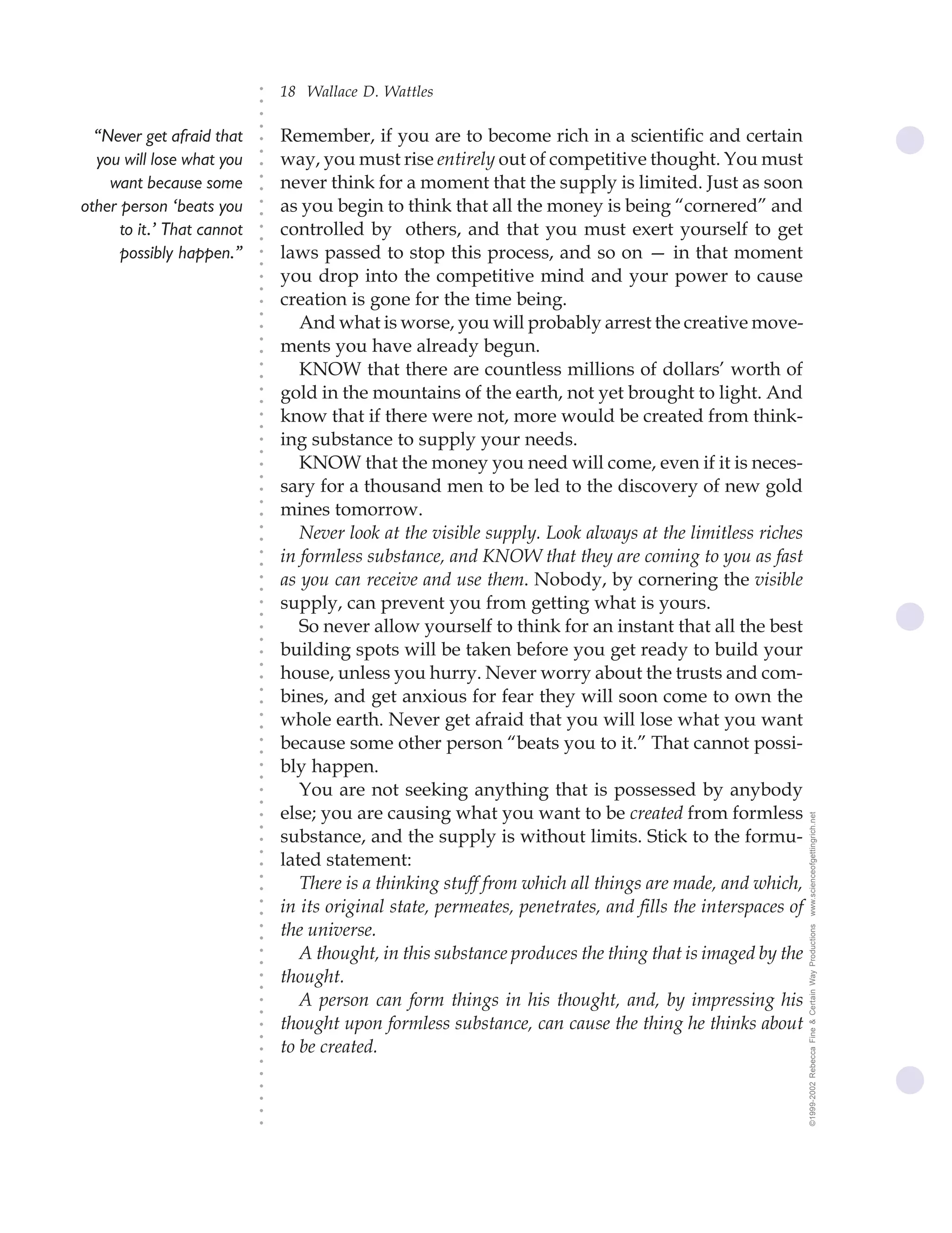 18 Wallace D. Wattles




                            ○
                            ○
                            ○
                            ○
  “Never get afraid that        Remember, if you are to become rich in a scientific and certain




                            ○
                                way, you must rise entirely out of competitive thought. You must




                            ○
  you will lose what you




                            ○
    want because some           never think for a moment that the supply is limited. Just as soon


                            ○
                            ○
other person ‘beats you         as you begin to think that all the money is being “cornered” and

                            ○
                            ○
      to it.’ That cannot       controlled by others, and that you must exert yourself to get
                            ○
                            ○
      possibly happen.”     ○
                            ○
                                laws passed to stop this process, and so on — in that moment
                                you drop into the competitive mind and your power to cause
                            ○
                            ○




                                creation is gone for the time being.
                            ○
                            ○




                                   And what is worse, you will probably arrest the creative move-
                            ○




                                ments you have already begun.
                            ○
                            ○




                                   KNOW that there are countless millions of dollars’ worth of
                            ○
                            ○




                                gold in the mountains of the earth, not yet brought to light. And
                            ○
                            ○




                                know that if there were not, more would be created from think-
                            ○
                            ○




                                ing substance to supply your needs.
                            ○
                            ○




                                   KNOW that the money you need will come, even if it is neces-
                            ○
                            ○




                                sary for a thousand men to be led to the discovery of new gold
                            ○




                                mines tomorrow.
                            ○
                            ○




                                   Never look at the visible supply. Look always at the limitless riches
                            ○
                            ○




                                in formless substance, and KNOW that they are coming to you as fast
                            ○
                            ○




                                as you can receive and use them. Nobody, by cornering the visible
                            ○
                            ○




                                supply, can prevent you from getting what is yours.
                            ○
                            ○




                                   So never allow yourself to think for an instant that all the best
                            ○
                            ○




                                building spots will be taken before you get ready to build your
                            ○
                            ○




                                house, unless you hurry. Never worry about the trusts and com-
                            ○




                                bines, and get anxious for fear they will soon come to own the
                            ○
                            ○




                                whole earth. Never get afraid that you will lose what you want
                            ○
                            ○




                                because some other person “beats you to it.” That cannot possi-
                            ○
                            ○




                                bly happen.
                            ○
                            ○




                                   You are not seeking anything that is possessed by anybody
                            ○
                            ○




                                else; you are causing what you want to be created from formless              www.scienceofgettingrich.net
                            ○
                            ○




                                substance, and the supply is without limits. Stick to the formu-
                            ○




                                lated statement:
                            ○
                            ○




                                   There is a thinking stuff from which all things are made, and which,
                            ○
                            ○




                                in its original state, permeates, penetrates, and fills the interspaces of
                            ○
                            ○




                                the universe.
                                                                                                             ©1999-2002 Rebecca Fine & Certain Way Productions
                            ○
                            ○




                                   A thought, in this substance produces the thing that is imaged by the
                            ○
                            ○




                                thought.
                            ○
                            ○




                                   A person can form things in his thought, and, by impressing his
                            ○
                            ○




                                thought upon formless substance, can cause the thing he thinks about
                            ○
                            ○




                                to be created.
                            ○
                            ○
                            ○
                            ○
                            ○
                            ○
                            ○
 
