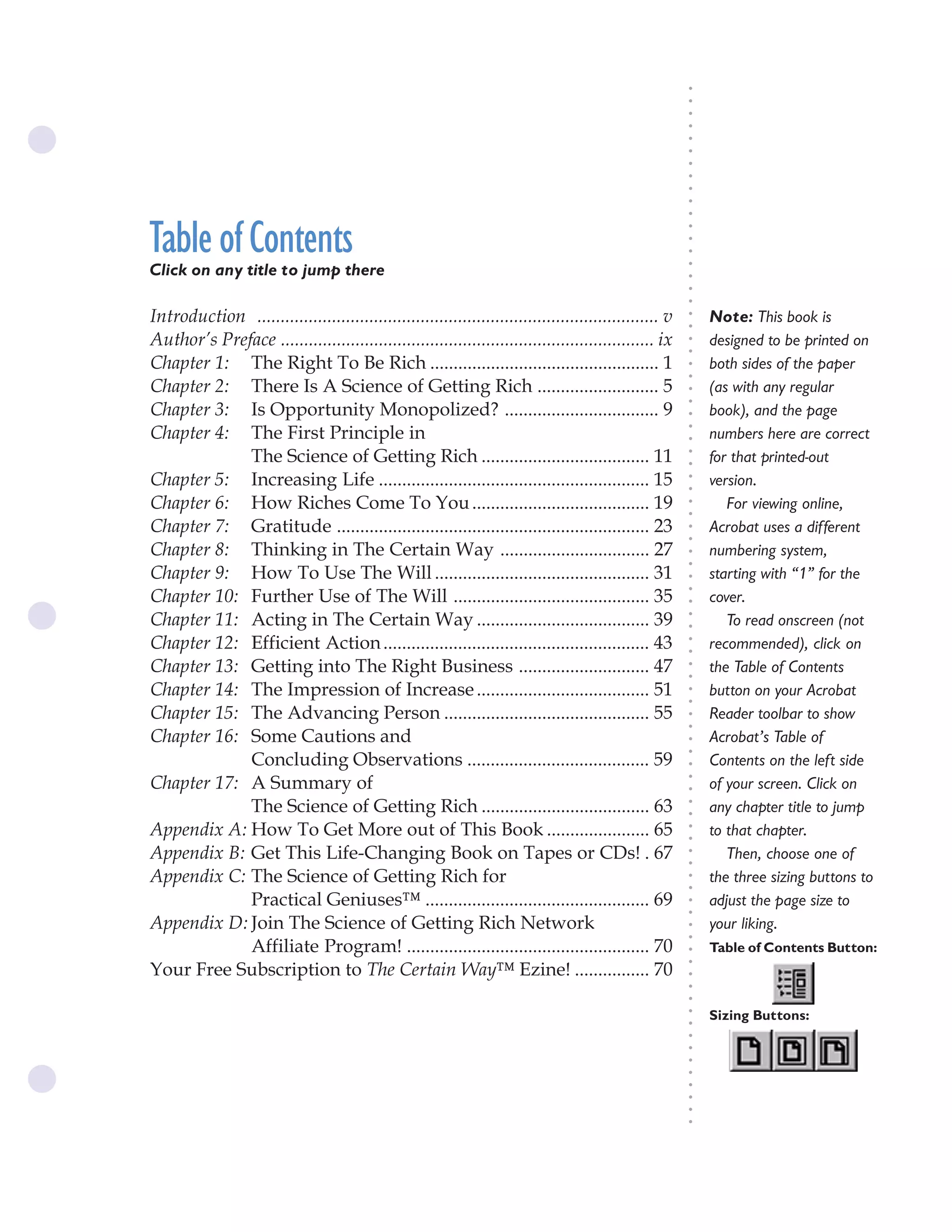 The Science of Getting Rich iii




                                                                                                        ○
                                                                                                        ○
                                                                                                        ○
                                                                                                        ○
                                                                                                        ○
                                                                                                        ○
                                                                                                        ○
                                                                                                        ○
                                                                                                        ○
                                                                                                        ○
                                                                                                        ○
Table of Contents




                                                                                                        ○
                                                                                                        ○
                                                                                                        ○
                                                                                                        ○
Click on any title to jump there




                                                                                                        ○
Table of Contents ............................................................................iii




                                                                                                        ○
                                                                                                        ○
Introduction ...................................................................................... v       Note: This book is




                                                                                                        ○
                                                                                                        ○
Author’s Preface ................................................................................ ix        designed to be printed on




                                                                                                        ○
                                                                                                        ○
Chapter 1: The Right To Be Rich ................................................. 1                         both sides of the paper




                                                                                                        ○
                                                                                                        ○
Chapter 2: There Is A Science of Getting Rich .......................... 5                                  (as with any regular




                                                                                                        ○
                                                                                                        ○
Chapter 3: Is Opportunity Monopolized? ................................. 9                                  book), and the page




                                                                                                        ○
Chapter 4: The First Principle in




                                                                                                        ○
                                                                                                            numbers here are correct




                                                                                                        ○
             The Science of Getting Rich .................................... 11                            for that printed-out




                                                                                                        ○
                                                                                                        ○
Chapter 5: Increasing Life .......................................................... 15                    version.




                                                                                                        ○
                                                                                                        ○
Chapter 6: How Riches Come To You ...................................... 19                                    For viewing online,




                                                                                                        ○
                                                                                                        ○
Chapter 7: Gratitude ................................................................... 23                 Acrobat uses a different




                                                                                                        ○
                                                                                                        ○
Chapter 8: Thinking in The Certain Way ................................ 27                                  numbering system,




                                                                                                        ○
                                                                                                        ○
Chapter 9: How To Use The Will .............................................. 31                            starting with “1” for the




                                                                                                        ○
Chapter 10: Further Use of The Will .......................................... 35



                                                                                                        ○
                                                                                                            cover.




                                                                                                        ○
Chapter 11: Acting in The Certain Way ..................................... 39


                                                                                                        ○
                                                                                                               To read onscreen (not


                                                                                                        ○
Chapter 12: Efficient Action ......................................................... 43                   recommended), click on

                                                                                                        ○
                                                                                                        ○
Chapter 13: Getting into The Right Business ............................ 47                                 the Table of Contents
                                                                                                        ○
                                                                                                        ○
Chapter 14: The Impression of Increase ..................................... 51                         ○
                                                                                                        ○
                                                                                                            button on your Acrobat
Chapter 15: The Advancing Person ............................................ 55                            Reader toolbar to show
                                                                                                        ○
                                                                                                        ○




Chapter 16: Some Cautions and                                                                               Acrobat’s Table of
                                                                                                        ○
                                                                                                        ○




             Concluding Observations ....................................... 59                             Contents on the left side
                                                                                                        ○




Chapter 17: A Summary of
                                                                                                        ○




                                                                                                            of your screen. Click on
                                                                                                        ○




             The Science of Getting Rich .................................... 63                            any chapter title to jump
                                                                                                        ○
                                                                                                        ○




Appendix A: How To Get More out of This Book ...................... 65                                      to that chapter.
                                                                                                        ○
                                                                                                        ○




Appendix B: Get This Life-Changing Book on Tapes or CDs! . 67                                                  Then, choose one of
                                                                                                        ○
                                                                                                        ○




Appendix C: The Science of Getting Rich for                                                                 the three sizing buttons to
                                                                                                        ○
                                                                                                        ○




             Practical Geniuses™ ................................................ 69                        adjust the page size to
                                                                                                        ○
                                                                                                        ○




Appendix D: Join The Science of Getting Rich Network                                                        your liking.
                                                                                                        ○
                                                                                                        ○




             Affiliate Program! .................................................... 70                     Table of Contents Button:
                                                                                                        ○




Your Free Subscription to The Certain Way™ Ezine! ................ 70
                                                                                                        ○
                                                                                                        ○
                                                                                                        ○
                                                                                                        ○




                                                                                                            Sizing Buttons:
                                                                                                        ○
                                                                                                        ○
                                                                                                        ○
                                                                                                        ○
                                                                                                        ○
                                                                                                        ○
                                                                                                        ○
                                                                                                        ○
                                                                                                        ○
                                                                                                        ○
 