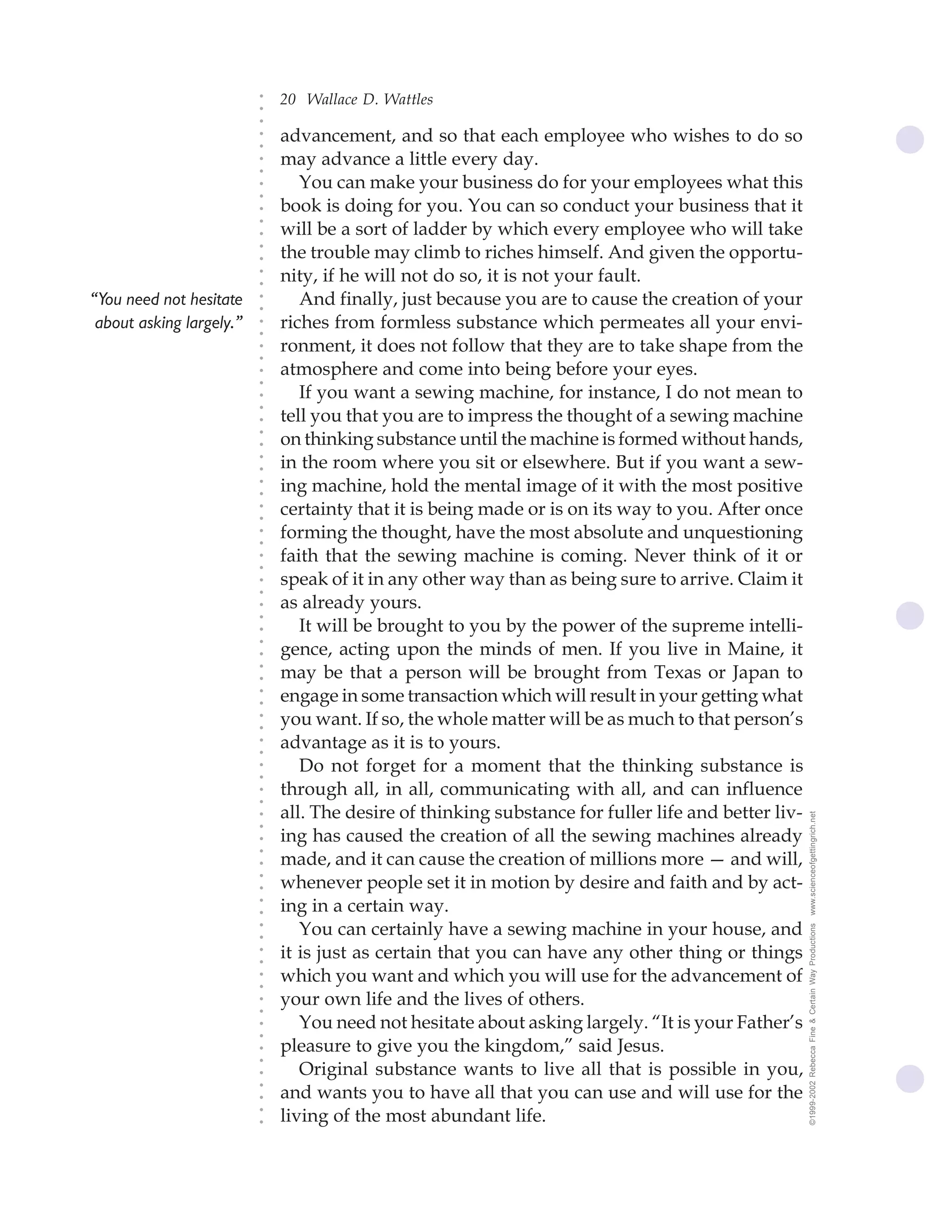20 Wallace D. Wattles




                          ○
                          ○
                          ○
                              advancement, and so that each employee who wishes to do so




                          ○
                          ○
                              may advance a little every day.




                          ○
                          ○
                                 You can make your business do for your employees what this


                          ○
                          ○
                              book is doing for you. You can so conduct your business that it

                          ○
                              will be a sort of ladder by which every employee who will take
                          ○
                          ○
                          ○
                          ○
                              the trouble may climb to riches himself. And given the opportu-
                              nity, if he will not do so, it is not your fault.
                          ○
                          ○




“You need not hesitate           And finally, just because you are to cause the creation of your
                          ○
                          ○




 about asking largely.”       riches from formless substance which permeates all your envi-
                          ○
                          ○




                              ronment, it does not follow that they are to take shape from the
                          ○
                          ○




                              atmosphere and come into being before your eyes.
                          ○
                          ○




                                 If you want a sewing machine, for instance, I do not mean to
                          ○
                          ○




                              tell you that you are to impress the thought of a sewing machine
                          ○




                              on thinking substance until the machine is formed without hands,
                          ○
                          ○




                              in the room where you sit or elsewhere. But if you want a sew-
                          ○
                          ○




                              ing machine, hold the mental image of it with the most positive
                          ○
                          ○




                              certainty that it is being made or is on its way to you. After once
                          ○
                          ○




                              forming the thought, have the most absolute and unquestioning
                          ○
                          ○




                              faith that the sewing machine is coming. Never think of it or
                          ○
                          ○




                              speak of it in any other way than as being sure to arrive. Claim it
                          ○
                          ○




                              as already yours.
                          ○
                          ○




                                 It will be brought to you by the power of the supreme intelli-
                          ○




                              gence, acting upon the minds of men. If you live in Maine, it
                          ○
                          ○




                              may be that a person will be brought from Texas or Japan to
                          ○
                          ○




                              engage in some transaction which will result in your getting what
                          ○
                          ○




                              you want. If so, the whole matter will be as much to that person’s
                          ○
                          ○




                              advantage as it is to yours.
                          ○
                          ○




                                 Do not forget for a moment that the thinking substance is
                          ○
                          ○




                              through all, in all, communicating with all, and can influence
                          ○
                          ○




                              all. The desire of thinking substance for fuller life and better liv-   www.scienceofgettingrich.net
                          ○
                          ○




                              ing has caused the creation of all the sewing machines already
                          ○




                              made, and it can cause the creation of millions more — and will,
                          ○
                          ○




                              whenever people set it in motion by desire and faith and by act-
                          ○
                          ○




                              ing in a certain way.
                          ○
                          ○




                                 You can certainly have a sewing machine in your house, and
                                                                                                      ©1999-2002 Rebecca Fine & Certain Way Productions
                          ○
                          ○




                              it is just as certain that you can have any other thing or things
                          ○
                          ○




                              which you want and which you will use for the advancement of
                          ○
                          ○




                              your own life and the lives of others.
                          ○
                          ○




                                 You need not hesitate about asking largely. “It is your Father’s
                          ○
                          ○




                              pleasure to give you the kingdom,” said Jesus.
                          ○
                          ○




                                 Original substance wants to live all that is possible in you,
                          ○




                              and wants you to have all that you can use and will use for the
                          ○
                          ○




                              living of the most abundant life.
                          ○
                          ○
 