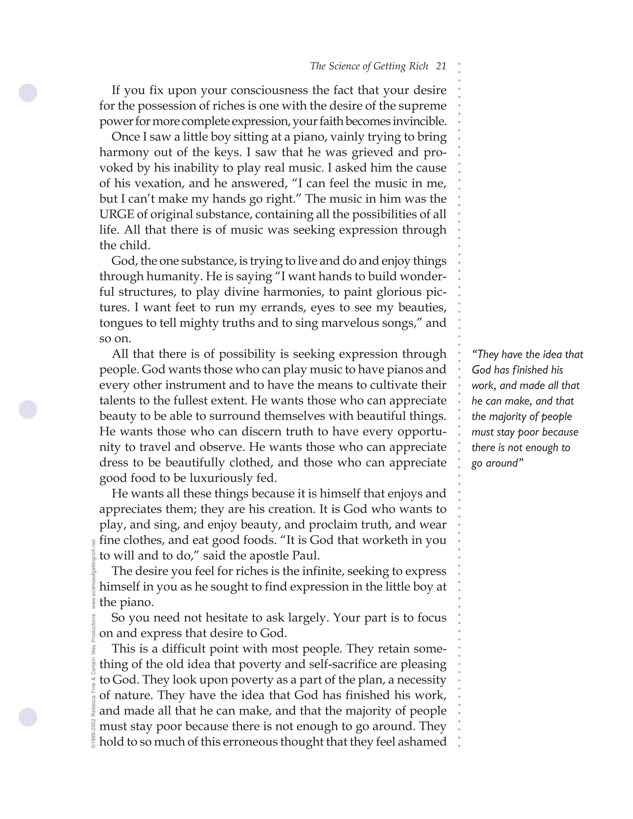 The Science of Getting Rich 21




                                                                                                                              ○
                                                                                                                              ○
                                                                                                                              ○
                                                       If you fix upon your consciousness the fact that your desire




                                                                                                                              ○
                                                                                                                              ○
                                                    for the possession of riches is one with the desire of the supreme




                                                                                                                              ○
                                                                                                                              ○
                                                    power for more complete expression, your faith becomes invincible.




                                                                                                                              ○
                                                                                                                              ○
                                                       Once I saw a little boy sitting at a piano, vainly trying to bring




                                                                                                                              ○
                                                    harmony out of the keys. I saw that he was grieved and pro-




                                                                                                                              ○
                                                                                                                              ○
                                                    voked by his inability to play real music. I asked him the cause




                                                                                                                              ○
                                                                                                                              ○
                                                    of his vexation, and he answered, “I can feel the music in me,




                                                                                                                              ○
                                                                                                                              ○
                                                    but I can’t make my hands go right.” The music in him was the




                                                                                                                              ○
                                                                                                                              ○
                                                    URGE of original substance, containing all the possibilities of all




                                                                                                                              ○
                                                                                                                              ○
                                                    life. All that there is of music was seeking expression through




                                                                                                                              ○
                                                                                                                              ○
                                                    the child.




                                                                                                                              ○
                                                                                                                              ○
                                                       God, the one substance, is trying to live and do and enjoy things




                                                                                                                              ○
                                                                                                                              ○
                                                    through humanity. He is saying “I want hands to build wonder-




                                                                                                                              ○
                                                    ful structures, to play divine harmonies, to paint glorious pic-




                                                                                                                              ○
                                                                                                                              ○
                                                    tures. I want feet to run my errands, eyes to see my beauties,




                                                                                                                              ○
                                                                                                                              ○
                                                    tongues to tell mighty truths and to sing marvelous songs,” and




                                                                                                                              ○
                                                                                                                              ○
                                                    so on.




                                                                                                                              ○
                                                                                                                              ○
                                                       All that there is of possibility is seeking expression through             “They have the idea that




                                                                                                                              ○
                                                                                                                              ○
                                                    people. God wants those who can play music to have pianos and                 God has finished his




                                                                                                                              ○
                                                                                                                              ○
                                                    every other instrument and to have the means to cultivate their               work, and made all that




                                                                                                                              ○
                                                                                                                              ○
                                                    talents to the fullest extent. He wants those who can appreciate              he can make, and that



                                                                                                                              ○
                                                                                                                              ○
                                                    beauty to be able to surround themselves with beautiful things.               the majority of people


                                                                                                                              ○
                                                    He wants those who can discern truth to have every opportu-
                                                                                                                              ○
                                                                                                                                  must stay poor because
                                                                                                                              ○
                                                    nity to travel and observe. He wants those who can appreciate                 there is not enough to
                                                                                                                              ○
                                                                                                                              ○
                                                    dress to be beautifully clothed, and those who can appreciate                 go around”
                                                                                                                              ○
                                                                                                                              ○




                                                    good food to be luxuriously fed.
                                                                                                                              ○
                                                                                                                              ○




                                                       He wants all these things because it is himself that enjoys and
                                                                                                                              ○
                                                                                                                              ○




                                                    appreciates them; they are his creation. It is God who wants to
                                                                                                                              ○
                                                                                                                              ○




                                                    play, and sing, and enjoy beauty, and proclaim truth, and wear
                                                                                                                              ○
                                                                                                                              ○




                                                    fine clothes, and eat good foods. “It is God that worketh in you
www.scienceofgettingrich.net




                                                                                                                              ○
                                                                                                                              ○




                                                    to will and to do,” said the apostle Paul.
                                                                                                                              ○




                                                       The desire you feel for riches is the infinite, seeking to express
                                                                                                                              ○
                                                                                                                              ○




                                                    himself in you as he sought to find expression in the little boy at
                                                                                                                              ○
                                                                                                                              ○




                                                    the piano.
                                                                                                                              ○
                                                                                                                              ○




                                                       So you need not hesitate to ask largely. Your part is to focus
©1999-2002 Rebecca Fine & Certain Way Productions




                                                                                                                              ○
                                                                                                                              ○




                                                    on and express that desire to God.
                                                                                                                              ○
                                                                                                                              ○




                                                       This is a difficult point with most people. They retain some-
                                                                                                                              ○
                                                                                                                              ○




                                                    thing of the old idea that poverty and self-sacrifice are pleasing
                                                                                                                              ○
                                                                                                                              ○




                                                    to God. They look upon poverty as a part of the plan, a necessity
                                                                                                                              ○
                                                                                                                              ○




                                                    of nature. They have the idea that God has finished his work,
                                                                                                                              ○
                                                                                                                              ○




                                                    and made all that he can make, and that the majority of people
                                                                                                                              ○




                                                    must stay poor because there is not enough to go around. They
                                                                                                                              ○
                                                                                                                              ○




                                                    hold to so much of this erroneous thought that they feel ashamed
                                                                                                                              ○
                                                                                                                              ○
 
