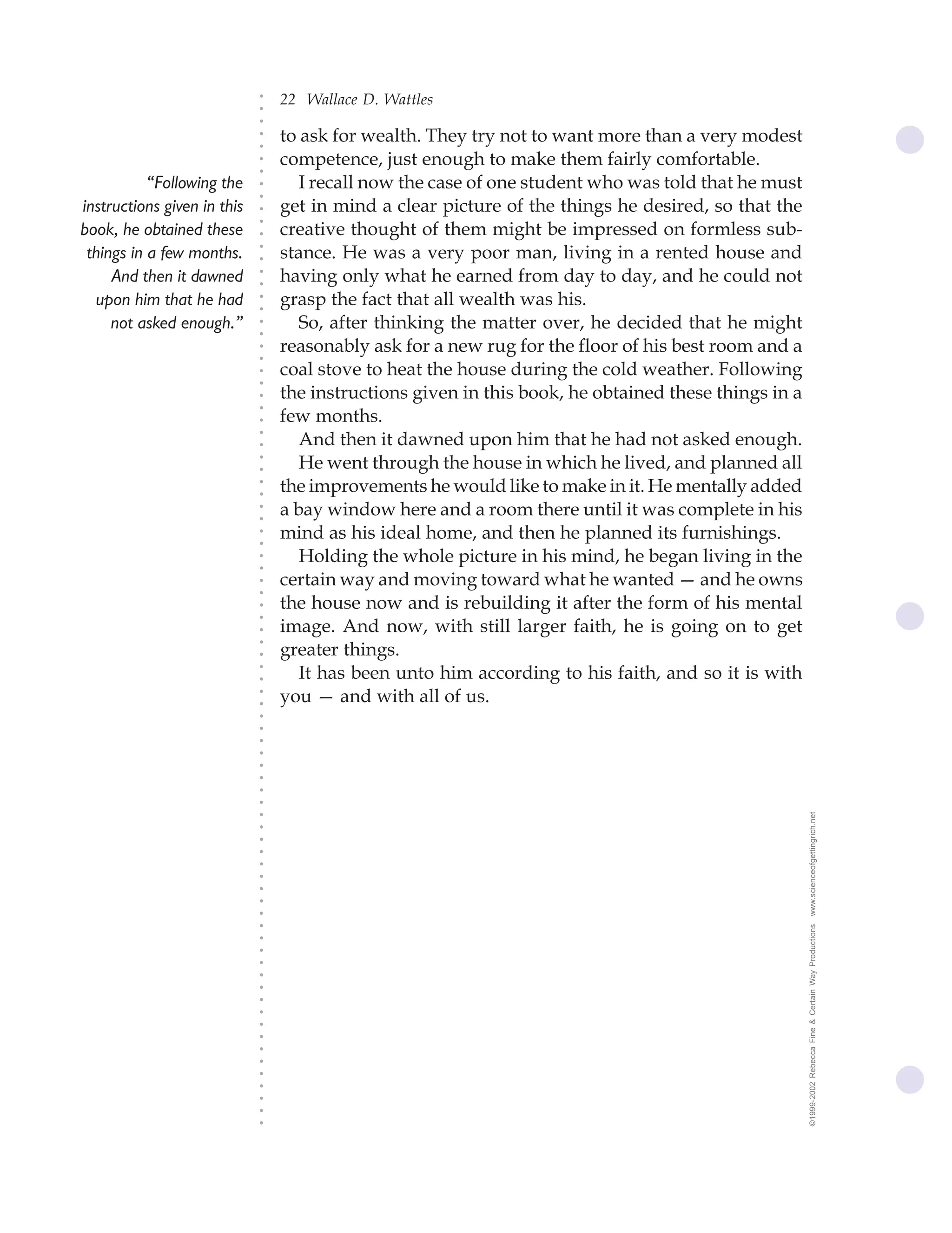 22 Wallace D. Wattles




                             ○
                             ○
                             ○
                                 to ask for wealth. They try not to want more than a very modest




                             ○
                             ○
                                 competence, just enough to make them fairly comfortable.




                             ○
                             ○
           “Following the           I recall now the case of one student who was told that he must


                             ○
                             ○
instructions given in this       get in mind a clear picture of the things he desired, so that the

                             ○
                                 creative thought of them might be impressed on formless sub-
                             ○
book, he obtained these
                             ○
 things in a few months.     ○
                             ○
                                 stance. He was a very poor man, living in a rented house and
     And then it dawned          having only what he earned from day to day, and he could not
                             ○
                             ○




  upon him that he had           grasp the fact that all wealth was his.
                             ○
                             ○




     not asked enough.”             So, after thinking the matter over, he decided that he might
                             ○
                             ○




                                 reasonably ask for a new rug for the floor of his best room and a
                             ○
                             ○




                                 coal stove to heat the house during the cold weather. Following
                             ○
                             ○




                                 the instructions given in this book, he obtained these things in a
                             ○
                             ○




                                 few months.
                             ○




                                    And then it dawned upon him that he had not asked enough.
                             ○
                             ○




                                    He went through the house in which he lived, and planned all
                             ○
                             ○




                                 the improvements he would like to make in it. He mentally added
                             ○
                             ○




                                 a bay window here and a room there until it was complete in his
                             ○
                             ○




                                 mind as his ideal home, and then he planned its furnishings.
                             ○
                             ○




                                    Holding the whole picture in his mind, he began living in the
                             ○
                             ○




                                 certain way and moving toward what he wanted — and he owns
                             ○
                             ○




                                 the house now and is rebuilding it after the form of his mental
                             ○
                             ○




                                 image. And now, with still larger faith, he is going on to get
                             ○




                                 greater things.
                             ○
                             ○




                                    It has been unto him according to his faith, and so it is with
                             ○
                             ○




                                 you — and with all of us.
                             ○
                             ○
                             ○
                             ○
                             ○
                             ○
                             ○
                             ○
                             ○
                             ○




                                                                                                      www.scienceofgettingrich.net
                             ○
                             ○
                             ○
                             ○
                             ○
                             ○
                             ○
                             ○
                             ○




                                                                                                      ©1999-2002 Rebecca Fine & Certain Way Productions
                             ○
                             ○
                             ○
                             ○
                             ○
                             ○
                             ○
                             ○
                             ○
                             ○
                             ○
                             ○
                             ○
                             ○
                             ○
                             ○
                             ○
 