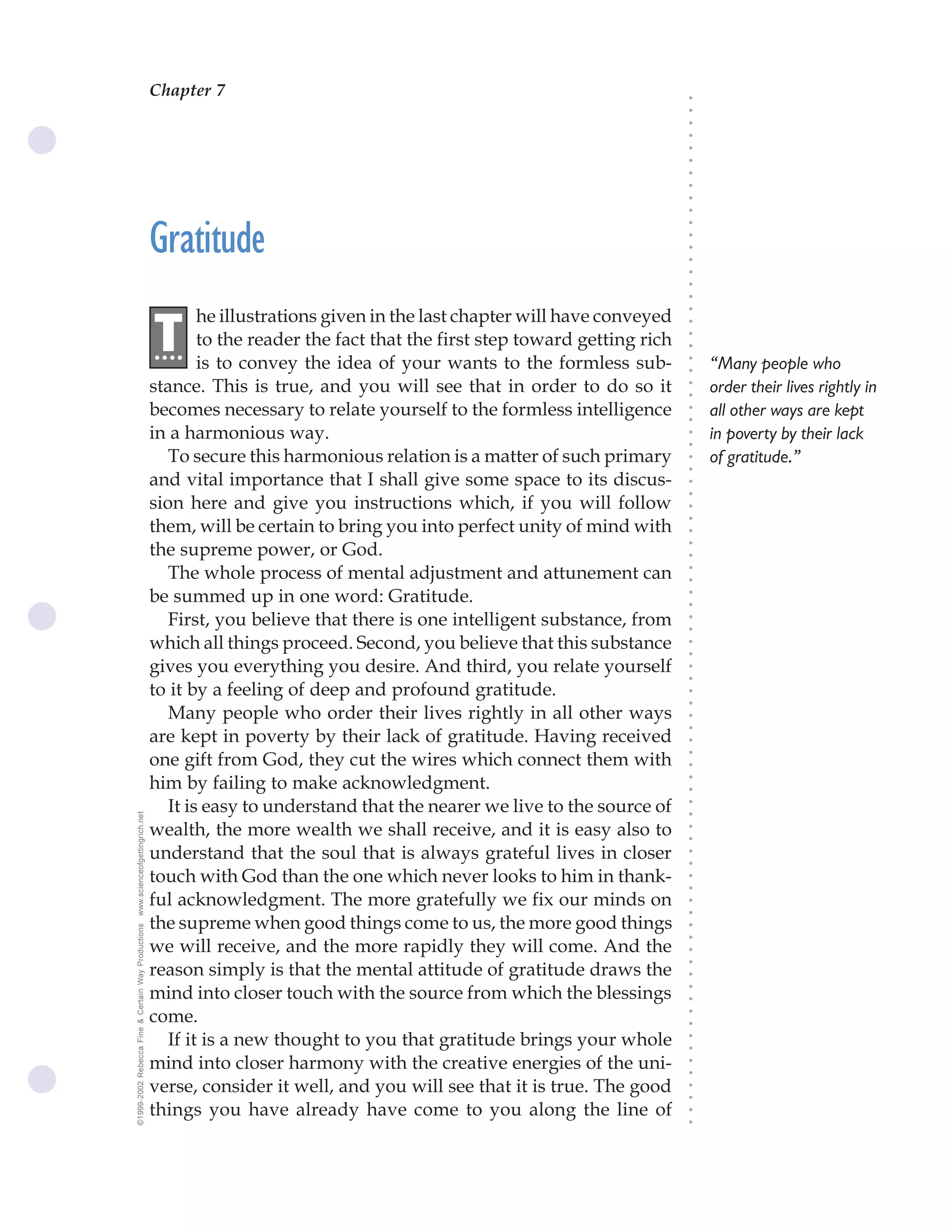 Chapter 7
                                                                                              The Science of Getting Rich 23




                                                                                                                               ○
                                                                                                                               ○
                                                                                                                               ○
                                                                                                                               ○
                                                                                                                               ○
                                                                                                                               ○
                                                                                                                               ○
                                                                                                                               ○
                                                                                                                               ○
                                                                                                                               ○
                                                    Gratitude




                                                                                                                               ○
                                                                                                                               ○
                                                                                                                               ○
                                                                                                                               ○
                                                                                                                               ○
                                                                                                                               ○
                                                                                                                               ○
                                                            he illustrations given in the last chapter will have conveyed




                                                                                                                               ○
                                                    .T




                                                                                                                               ○
                                                     ...    to the reader the fact that the first step toward getting rich




                                                                                                                               ○
                                                                                                                               ○
                                                            is to convey the idea of your wants to the formless sub-               “Many people who




                                                                                                                               ○
                                                                                                                               ○
                                                    stance. This is true, and you will see that in order to do so it               order their lives rightly in




                                                                                                                               ○
                                                                                                                               ○
                                                    becomes necessary to relate yourself to the formless intelligence              all other ways are kept




                                                                                                                               ○
                                                                                                                               ○
                                                    in a harmonious way.                                                           in poverty by their lack




                                                                                                                               ○
                                                                                                                               ○
                                                       To secure this harmonious relation is a matter of such primary              of gratitude.”




                                                                                                                               ○
                                                                                                                               ○
                                                    and vital importance that I shall give some space to its discus-




                                                                                                                               ○
                                                                                                                               ○
                                                    sion here and give you instructions which, if you will follow




                                                                                                                               ○
                                                    them, will be certain to bring you into perfect unity of mind with




                                                                                                                               ○
                                                                                                                               ○
                                                    the supreme power, or God.




                                                                                                                               ○
                                                                                                                               ○
                                                       The whole process of mental adjustment and attunement can




                                                                                                                               ○
                                                                                                                               ○
                                                    be summed up in one word: Gratitude.



                                                                                                                               ○
                                                                                                                               ○
                                                       First, you believe that there is one intelligent substance, from


                                                                                                                               ○
                                                                                                                               ○
                                                    which all things proceed. Second, you believe that this substance

                                                                                                                               ○
                                                                                                                               ○
                                                    gives you everything you desire. And third, you relate yourself
                                                                                                                               ○
                                                                                                                               ○
                                                    to it by a feeling of deep and profound gratitude.                         ○
                                                                                                                               ○



                                                       Many people who order their lives rightly in all other ways
                                                                                                                               ○
                                                                                                                               ○




                                                    are kept in poverty by their lack of gratitude. Having received
                                                                                                                               ○




                                                    one gift from God, they cut the wires which connect them with
                                                                                                                               ○
                                                                                                                               ○




                                                    him by failing to make acknowledgment.
                                                                                                                               ○
                                                                                                                               ○




                                                       It is easy to understand that the nearer we live to the source of
                                                                                                                               ○
www.scienceofgettingrich.net




                                                                                                                               ○




                                                    wealth, the more wealth we shall receive, and it is easy also to
                                                                                                                               ○
                                                                                                                               ○




                                                    understand that the soul that is always grateful lives in closer
                                                                                                                               ○
                                                                                                                               ○




                                                    touch with God than the one which never looks to him in thank-
                                                                                                                               ○
                                                                                                                               ○




                                                    ful acknowledgment. The more gratefully we fix our minds on
                                                                                                                               ○
                                                                                                                               ○




                                                    the supreme when good things come to us, the more good things
©1999-2002 Rebecca Fine & Certain Way Productions




                                                                                                                               ○
                                                                                                                               ○




                                                    we will receive, and the more rapidly they will come. And the
                                                                                                                               ○




                                                    reason simply is that the mental attitude of gratitude draws the
                                                                                                                               ○
                                                                                                                               ○




                                                    mind into closer touch with the source from which the blessings
                                                                                                                               ○
                                                                                                                               ○




                                                    come.
                                                                                                                               ○
                                                                                                                               ○




                                                       If it is a new thought to you that gratitude brings your whole
                                                                                                                               ○
                                                                                                                               ○




                                                    mind into closer harmony with the creative energies of the uni-
                                                                                                                               ○
                                                                                                                               ○




                                                    verse, consider it well, and you will see that it is true. The good
                                                                                                                               ○
                                                                                                                               ○




                                                    things you have already have come to you along the line of
                                                                                                                               ○
                                                                                                                               ○
 