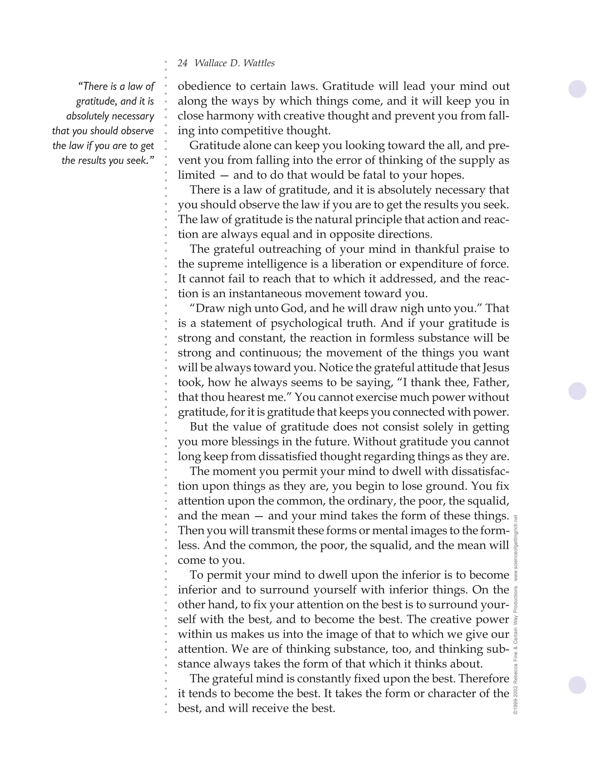 24 Wallace D. Wattles




                             ○
                             ○
                             ○
      “There is a law of         obedience to certain laws. Gratitude will lead your mind out




                             ○
                             ○
      gratitude, and it is       along the ways by which things come, and it will keep you in




                             ○
                             ○
   absolutely necessary          close harmony with creative thought and prevent you from fall-


                             ○
                             ○
that you should observe          ing into competitive thought.

                             ○
the law if you are to get           Gratitude alone can keep you looking toward the all, and pre-
                             ○
                             ○
  the results you seek.”     ○
                             ○
                                 vent you from falling into the error of thinking of the supply as
                                 limited — and to do that would be fatal to your hopes.
                             ○
                             ○




                                    There is a law of gratitude, and it is absolutely necessary that
                             ○
                             ○




                                 you should observe the law if you are to get the results you seek.
                             ○
                             ○




                                 The law of gratitude is the natural principle that action and reac-
                             ○
                             ○




                                 tion are always equal and in opposite directions.
                             ○
                             ○




                                    The grateful outreaching of your mind in thankful praise to
                             ○
                             ○




                                 the supreme intelligence is a liberation or expenditure of force.
                             ○




                                 It cannot fail to reach that to which it addressed, and the reac-
                             ○
                             ○




                                 tion is an instantaneous movement toward you.
                             ○
                             ○




                                    “Draw nigh unto God, and he will draw nigh unto you.” That
                             ○
                             ○




                                 is a statement of psychological truth. And if your gratitude is
                             ○
                             ○




                                 strong and constant, the reaction in formless substance will be
                             ○
                             ○




                                 strong and continuous; the movement of the things you want
                             ○
                             ○




                                 will be always toward you. Notice the grateful attitude that Jesus
                             ○
                             ○




                                 took, how he always seems to be saying, “I thank thee, Father,
                             ○
                             ○




                                 that thou hearest me.” You cannot exercise much power without
                             ○




                                 gratitude, for it is gratitude that keeps you connected with power.
                             ○
                             ○




                                    But the value of gratitude does not consist solely in getting
                             ○
                             ○




                                 you more blessings in the future. Without gratitude you cannot
                             ○
                             ○




                                 long keep from dissatisfied thought regarding things as they are.
                             ○
                             ○




                                    The moment you permit your mind to dwell with dissatisfac-
                             ○
                             ○




                                 tion upon things as they are, you begin to lose ground. You fix
                             ○
                             ○




                                 attention upon the common, the ordinary, the poor, the squalid,
                             ○
                             ○




                                 and the mean — and your mind takes the form of these things.          www.scienceofgettingrich.net
                             ○
                             ○




                                 Then you will transmit these forms or mental images to the form-
                             ○




                                 less. And the common, the poor, the squalid, and the mean will
                             ○
                             ○




                                 come to you.
                             ○
                             ○




                                    To permit your mind to dwell upon the inferior is to become
                             ○
                             ○




                                 inferior and to surround yourself with inferior things. On the
                                                                                                       ©1999-2002 Rebecca Fine & Certain Way Productions
                             ○
                             ○




                                 other hand, to fix your attention on the best is to surround your-
                             ○
                             ○




                                 self with the best, and to become the best. The creative power
                             ○
                             ○




                                 within us makes us into the image of that to which we give our
                             ○
                             ○




                                 attention. We are of thinking substance, too, and thinking sub-
                             ○
                             ○




                                 stance always takes the form of that which it thinks about.
                             ○
                             ○




                                    The grateful mind is constantly fixed upon the best. Therefore
                             ○




                                 it tends to become the best. It takes the form or character of the
                             ○
                             ○




                                 best, and will receive the best.
                             ○
                             ○
 