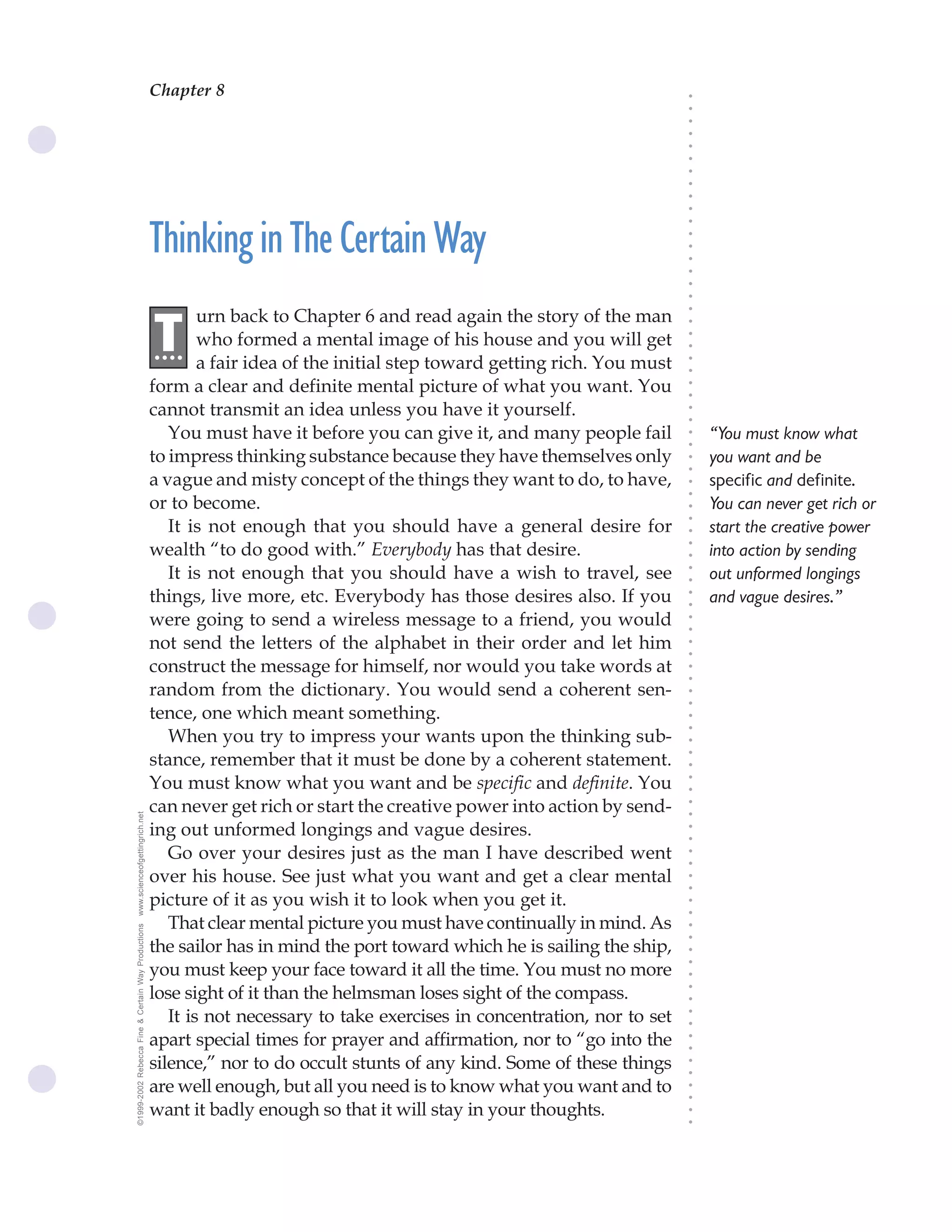 Chapter 8
                                                                                             The Science of Getting Rich 27




                                                                                                                              ○
                                                                                                                              ○
                                                                                                                              ○
                                                                                                                              ○
                                                                                                                              ○
                                                                                                                              ○
                                                                                                                              ○
                                                                                                                              ○
                                                                                                                              ○
                                                                                                                              ○
                                                    Thinking in The Certain Way




                                                                                                                              ○
                                                                                                                              ○
                                                                                                                              ○
                                                                                                                              ○
                                                                                                                              ○
                                                                                                                              ○
                                                                                                                              ○
                                                            urn back to Chapter 6 and read again the story of the man




                                                                                                                              ○
                                                    .T




                                                                                                                              ○
                                                     ...    who formed a mental image of his house and you will get




                                                                                                                              ○
                                                                                                                              ○
                                                            a fair idea of the initial step toward getting rich. You must




                                                                                                                              ○
                                                                                                                              ○
                                                    form a clear and definite mental picture of what you want. You




                                                                                                                              ○
                                                                                                                              ○
                                                    cannot transmit an idea unless you have it yourself.




                                                                                                                              ○
                                                                                                                              ○
                                                       You must have it before you can give it, and many people fail              “You must know what




                                                                                                                              ○
                                                                                                                              ○
                                                    to impress thinking substance because they have themselves only               you want and be




                                                                                                                              ○
                                                                                                                              ○
                                                    a vague and misty concept of the things they want to do, to have,             specific and definite.




                                                                                                                              ○
                                                                                                                              ○
                                                    or to become.                                                                 You can never get rich or




                                                                                                                              ○
                                                       It is not enough that you should have a general desire for




                                                                                                                              ○
                                                                                                                                  start the creative power




                                                                                                                              ○
                                                    wealth “to do good with.” Everybody has that desire.




                                                                                                                              ○
                                                                                                                                  into action by sending




                                                                                                                              ○
                                                       It is not enough that you should have a wish to travel, see                out unformed longings




                                                                                                                              ○
                                                                                                                              ○
                                                    things, live more, etc. Everybody has those desires also. If you              and vague desires.”



                                                                                                                              ○
                                                                                                                              ○
                                                    were going to send a wireless message to a friend, you would


                                                                                                                              ○
                                                                                                                              ○
                                                    not send the letters of the alphabet in their order and let him

                                                                                                                              ○
                                                                                                                              ○
                                                    construct the message for himself, nor would you take words at
                                                                                                                              ○
                                                                                                                              ○
                                                    random from the dictionary. You would send a coherent sen-                ○
                                                                                                                              ○



                                                    tence, one which meant something.
                                                                                                                              ○
                                                                                                                              ○




                                                       When you try to impress your wants upon the thinking sub-
                                                                                                                              ○




                                                    stance, remember that it must be done by a coherent statement.
                                                                                                                              ○
                                                                                                                              ○




                                                    You must know what you want and be specific and definite. You
                                                                                                                              ○
                                                                                                                              ○




                                                    can never get rich or start the creative power into action by send-
                                                                                                                              ○
www.scienceofgettingrich.net




                                                                                                                              ○




                                                    ing out unformed longings and vague desires.
                                                                                                                              ○
                                                                                                                              ○




                                                       Go over your desires just as the man I have described went
                                                                                                                              ○
                                                                                                                              ○




                                                    over his house. See just what you want and get a clear mental
                                                                                                                              ○
                                                                                                                              ○




                                                    picture of it as you wish it to look when you get it.
                                                                                                                              ○
                                                                                                                              ○




                                                       That clear mental picture you must have continually in mind. As
©1999-2002 Rebecca Fine & Certain Way Productions




                                                                                                                              ○
                                                                                                                              ○




                                                    the sailor has in mind the port toward which he is sailing the ship,
                                                                                                                              ○




                                                    you must keep your face toward it all the time. You must no more
                                                                                                                              ○
                                                                                                                              ○




                                                    lose sight of it than the helmsman loses sight of the compass.
                                                                                                                              ○
                                                                                                                              ○




                                                       It is not necessary to take exercises in concentration, nor to set
                                                                                                                              ○
                                                                                                                              ○




                                                    apart special times for prayer and affirmation, nor to “go into the
                                                                                                                              ○
                                                                                                                              ○




                                                    silence,” nor to do occult stunts of any kind. Some of these things
                                                                                                                              ○
                                                                                                                              ○




                                                    are well enough, but all you need is to know what you want and to
                                                                                                                              ○
                                                                                                                              ○




                                                    want it badly enough so that it will stay in your thoughts.
                                                                                                                              ○
                                                                                                                              ○
 