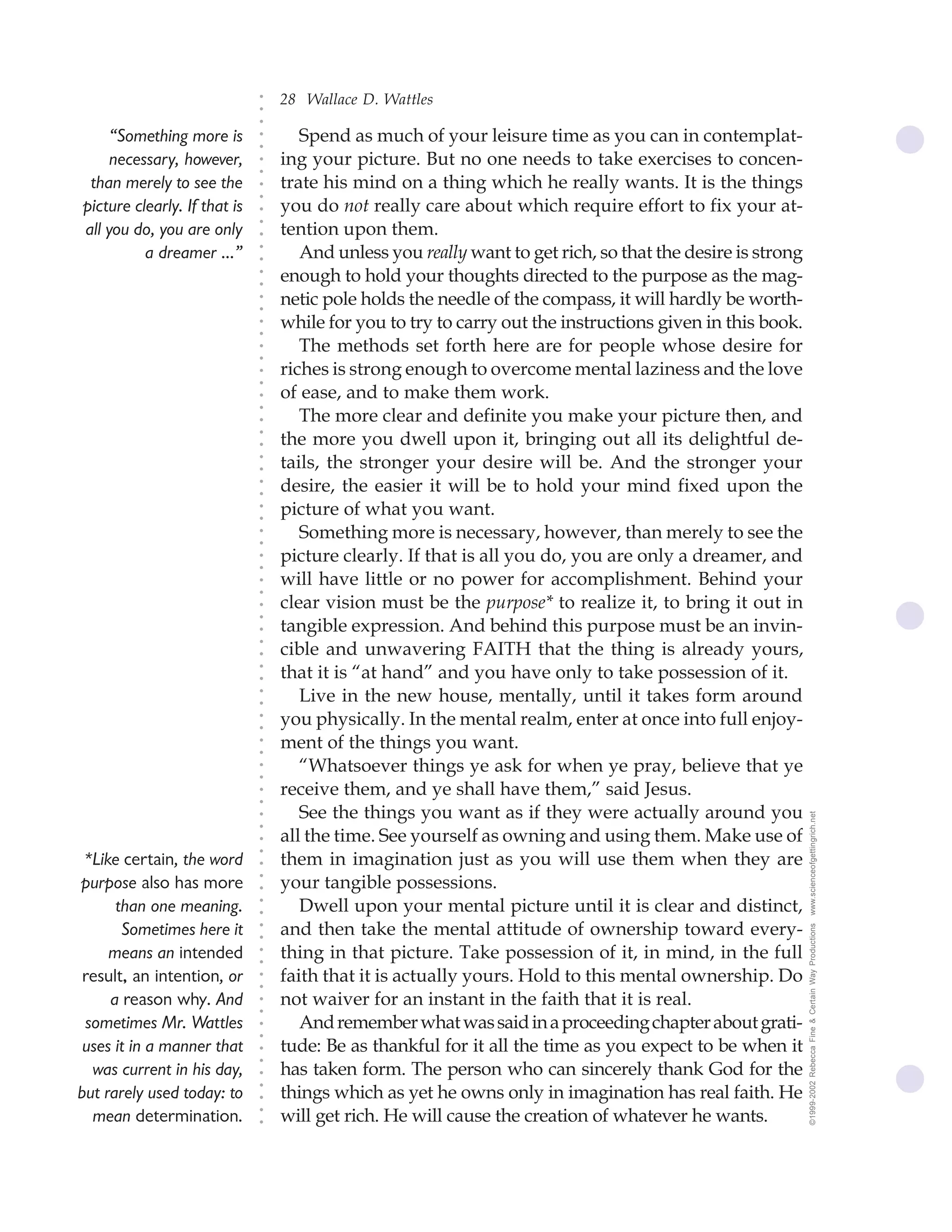 28 Wallace D. Wattles




                              ○
                              ○
                              ○
     “Something more is              Spend as much of your leisure time as you can in contemplat-




                              ○
                              ○
     necessary, however,          ing your picture. But no one needs to take exercises to concen-




                              ○
                              ○
 than merely to see the           trate his mind on a thing which he really wants. It is the things


                              ○
                              ○
picture clearly. If that is       you do not really care about which require effort to fix your at-

                              ○
                                  tention upon them.
                              ○
all you do, you are only
                              ○
          a dreamer ...”      ○
                              ○
                                     And unless you really want to get rich, so that the desire is strong
                                  enough to hold your thoughts directed to the purpose as the mag-
                              ○
                              ○




                                  netic pole holds the needle of the compass, it will hardly be worth-
                              ○
                              ○




                                  while for you to try to carry out the instructions given in this book.
                              ○
                              ○




                                     The methods set forth here are for people whose desire for
                              ○
                              ○




                                  riches is strong enough to overcome mental laziness and the love
                              ○
                              ○




                                  of ease, and to make them work.
                              ○
                              ○




                                     The more clear and definite you make your picture then, and
                              ○




                                  the more you dwell upon it, bringing out all its delightful de-
                              ○
                              ○




                                  tails, the stronger your desire will be. And the stronger your
                              ○
                              ○




                                  desire, the easier it will be to hold your mind fixed upon the
                              ○
                              ○




                                  picture of what you want.
                              ○
                              ○




                                     Something more is necessary, however, than merely to see the
                              ○
                              ○




                                  picture clearly. If that is all you do, you are only a dreamer, and
                              ○
                              ○




                                  will have little or no power for accomplishment. Behind your
                              ○
                              ○




                                  clear vision must be the purpose* to realize it, to bring it out in
                              ○
                              ○




                                  tangible expression. And behind this purpose must be an invin-
                              ○




                                  cible and unwavering FAITH that the thing is already yours,
                              ○
                              ○




                                  that it is “at hand” and you have only to take possession of it.
                              ○
                              ○




                                     Live in the new house, mentally, until it takes form around
                              ○
                              ○




                                  you physically. In the mental realm, enter at once into full enjoy-
                              ○
                              ○




                                  ment of the things you want.
                              ○
                              ○




                                     “Whatsoever things ye ask for when ye pray, believe that ye
                              ○
                              ○




                                  receive them, and ye shall have them,” said Jesus.
                              ○
                              ○




                                     See the things you want as if they were actually around you            www.scienceofgettingrich.net
                              ○
                              ○




                                  all the time. See yourself as owning and using them. Make use of
                              ○




                                  them in imagination just as you will use them when they are
                              ○




 *Like certain, the word
                              ○




                                  your tangible possessions.
                              ○




purpose also has more
                              ○




      than one meaning.              Dwell upon your mental picture until it is clear and distinct,
                              ○
                              ○




       Sometimes here it          and then take the mental attitude of ownership toward every-
                                                                                                            ©1999-2002 Rebecca Fine & Certain Way Productions
                              ○
                              ○




     means an intended            thing in that picture. Take possession of it, in mind, in the full
                              ○
                              ○




 result, an intention, or         faith that it is actually yours. Hold to this mental ownership. Do
                              ○
                              ○




     a reason why. And            not waiver for an instant in the faith that it is real.
                              ○
                              ○




 sometimes Mr. Wattles               And remember what was said in a proceeding chapter about grati-
                              ○
                              ○




 uses it in a manner that         tude: Be as thankful for it all the time as you expect to be when it
                              ○
                              ○




  was current in his day,         has taken form. The person who can sincerely thank God for the
                              ○




                                  things which as yet he owns only in imagination has real faith. He
                              ○




but rarely used today: to
                              ○




  mean determination.             will get rich. He will cause the creation of whatever he wants.
                              ○
                              ○
 