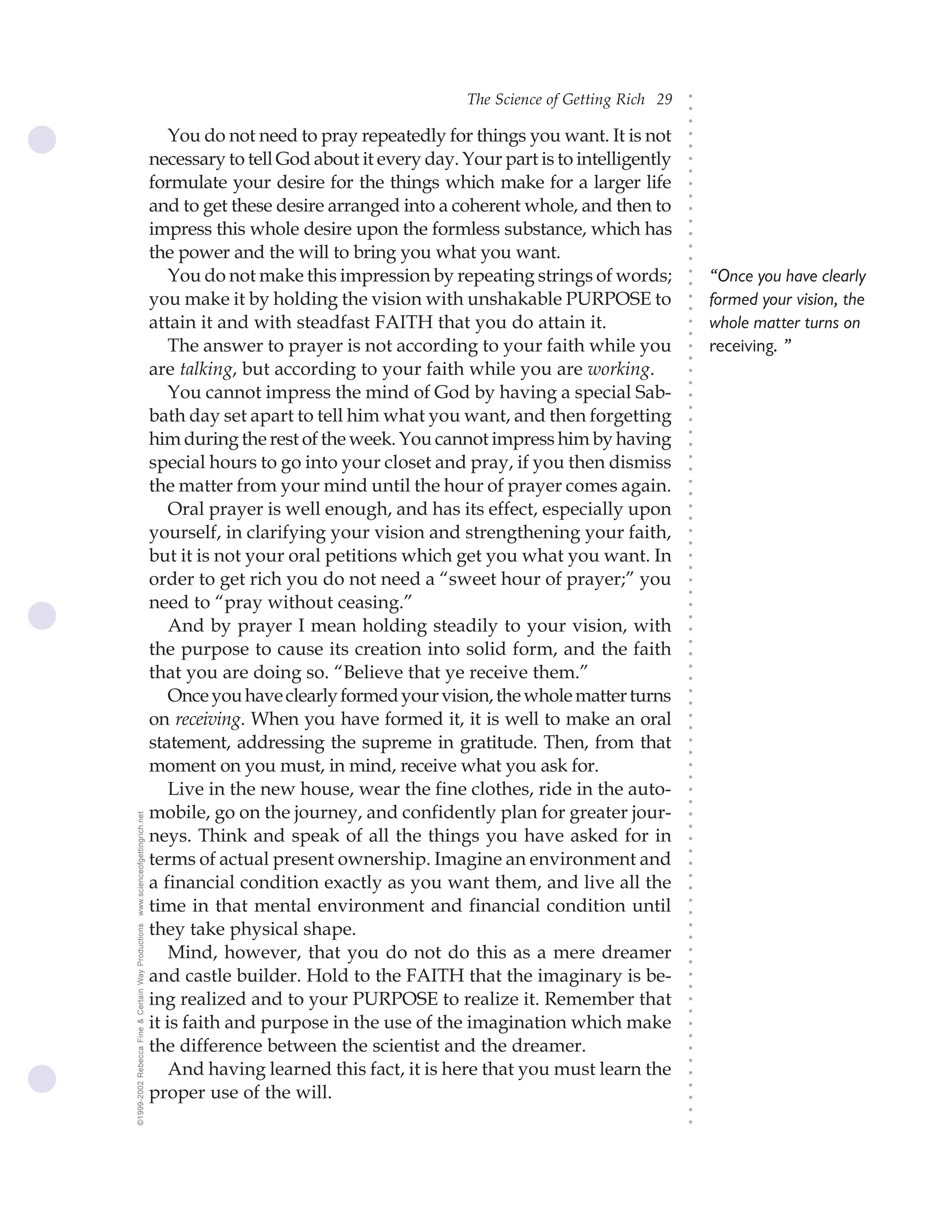 The Science of Getting Rich 29




                                                                                                                                ○
                                                                                                                                ○
                                                                                                                                ○
                                                        You do not need to pray repeatedly for things you want. It is not




                                                                                                                                ○
                                                                                                                                ○
                                                    necessary to tell God about it every day. Your part is to intelligently




                                                                                                                                ○
                                                                                                                                ○
                                                    formulate your desire for the things which make for a larger life




                                                                                                                                ○
                                                                                                                                ○
                                                    and to get these desire arranged into a coherent whole, and then to




                                                                                                                                ○
                                                    impress this whole desire upon the formless substance, which has




                                                                                                                                ○
                                                                                                                                ○
                                                    the power and the will to bring you what you want.




                                                                                                                                ○
                                                                                                                                ○
                                                        You do not make this impression by repeating strings of words;              “Once you have clearly




                                                                                                                                ○
                                                                                                                                ○
                                                    you make it by holding the vision with unshakable PURPOSE to                    formed your vision, the




                                                                                                                                ○
                                                                                                                                ○
                                                    attain it and with steadfast FAITH that you do attain it.                       whole matter turns on




                                                                                                                                ○
                                                                                                                                ○
                                                        The answer to prayer is not according to your faith while you               receiving. ”




                                                                                                                                ○
                                                                                                                                ○
                                                    are talking, but according to your faith while you are working.




                                                                                                                                ○
                                                                                                                                ○
                                                        You cannot impress the mind of God by having a special Sab-




                                                                                                                                ○
                                                                                                                                ○
                                                    bath day set apart to tell him what you want, and then forgetting




                                                                                                                                ○
                                                    him during the rest of the week. You cannot impress him by having




                                                                                                                                ○
                                                                                                                                ○
                                                    special hours to go into your closet and pray, if you then dismiss




                                                                                                                                ○
                                                                                                                                ○
                                                    the matter from your mind until the hour of prayer comes again.




                                                                                                                                ○
                                                                                                                                ○
                                                        Oral prayer is well enough, and has its effect, especially upon




                                                                                                                                ○
                                                                                                                                ○
                                                    yourself, in clarifying your vision and strengthening your faith,




                                                                                                                                ○
                                                                                                                                ○
                                                    but it is not your oral petitions which get you what you want. In




                                                                                                                                ○
                                                                                                                                ○
                                                    order to get rich you do not need a “sweet hour of prayer;” you




                                                                                                                                ○
                                                                                                                                ○
                                                    need to “pray without ceasing.”



                                                                                                                                ○
                                                                                                                                ○
                                                        And by prayer I mean holding steadily to your vision, with


                                                                                                                                ○
                                                    the purpose to cause its creation into solid form, and the faith
                                                                                                                                ○
                                                                                                                                ○
                                                    that you are doing so. “Believe that ye receive them.”
                                                                                                                                ○
                                                                                                                                ○
                                                        Once you have clearly formed your vision, the whole matter turns
                                                                                                                                ○
                                                                                                                                ○




                                                    on receiving. When you have formed it, it is well to make an oral
                                                                                                                                ○
                                                                                                                                ○




                                                    statement, addressing the supreme in gratitude. Then, from that
                                                                                                                                ○
                                                                                                                                ○




                                                    moment on you must, in mind, receive what you ask for.
                                                                                                                                ○
                                                                                                                                ○




                                                        Live in the new house, wear the fine clothes, ride in the auto-
                                                                                                                                ○
                                                                                                                                ○




                                                    mobile, go on the journey, and confidently plan for greater jour-
www.scienceofgettingrich.net




                                                                                                                                ○
                                                                                                                                ○




                                                    neys. Think and speak of all the things you have asked for in
                                                                                                                                ○




                                                    terms of actual present ownership. Imagine an environment and
                                                                                                                                ○
                                                                                                                                ○




                                                    a financial condition exactly as you want them, and live all the
                                                                                                                                ○
                                                                                                                                ○




                                                    time in that mental environment and financial condition until
                                                                                                                                ○
                                                                                                                                ○




                                                    they take physical shape.
©1999-2002 Rebecca Fine & Certain Way Productions




                                                                                                                                ○
                                                                                                                                ○




                                                        Mind, however, that you do not do this as a mere dreamer
                                                                                                                                ○
                                                                                                                                ○




                                                    and castle builder. Hold to the FAITH that the imaginary is be-
                                                                                                                                ○
                                                                                                                                ○




                                                    ing realized and to your PURPOSE to realize it. Remember that
                                                                                                                                ○
                                                                                                                                ○




                                                    it is faith and purpose in the use of the imagination which make
                                                                                                                                ○
                                                                                                                                ○




                                                    the difference between the scientist and the dreamer.
                                                                                                                                ○
                                                                                                                                ○




                                                        And having learned this fact, it is here that you must learn the
                                                                                                                                ○




                                                    proper use of the will.
                                                                                                                                ○
                                                                                                                                ○
                                                                                                                                ○
                                                                                                                                ○
 