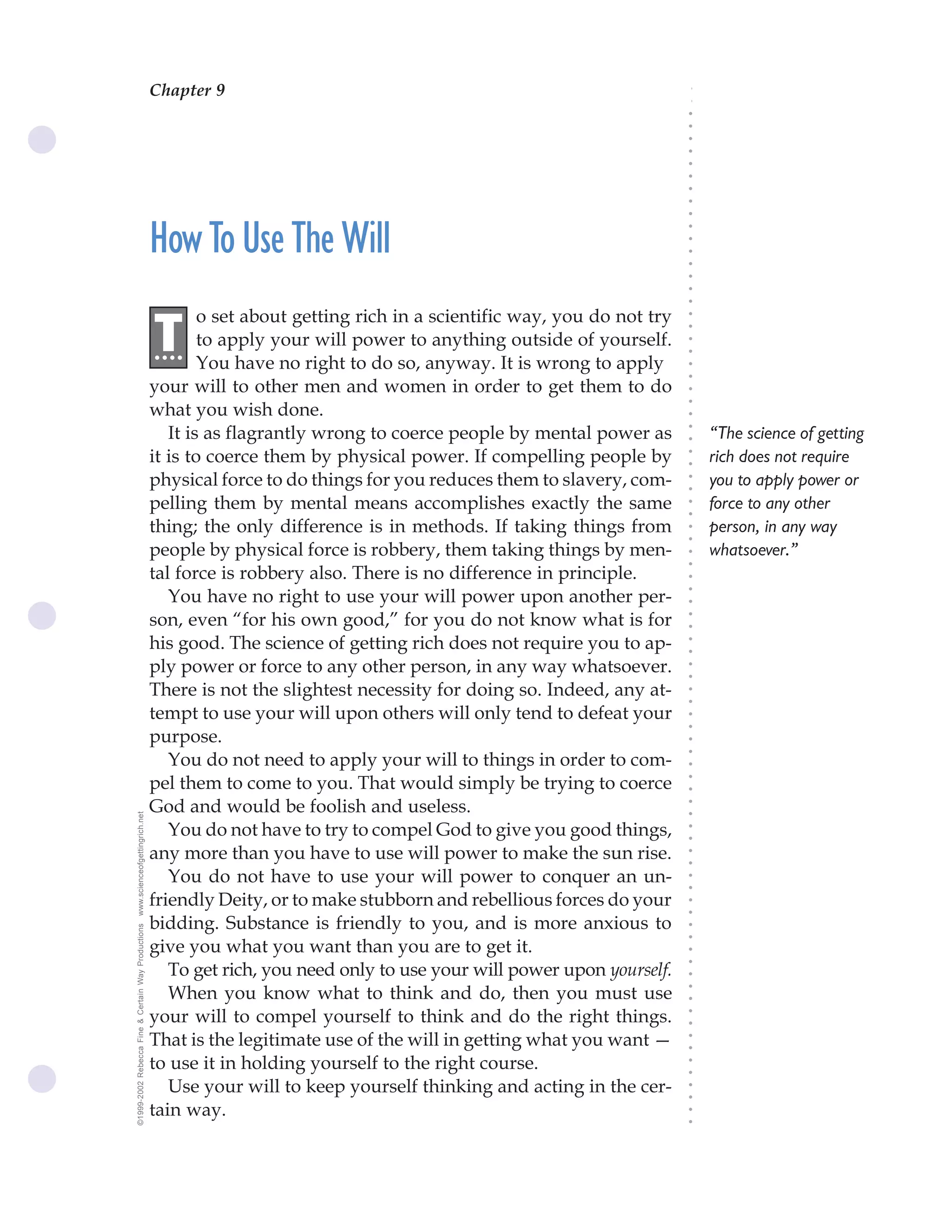 Chapter 9                                The Science of Getting Rich 31




                                                                                                                              ○
                                                                                                                              ○
                                                                                                                              ○
                                                                                                                              ○
                                                                                                                              ○
                                                                                                                              ○
                                                                                                                              ○
                                                                                                                              ○
                                                                                                                              ○
                                                                                                                              ○
                                                                                                                              ○
                                                    How To Use The Will




                                                                                                                              ○
                                                                                                                              ○
                                                                                                                              ○
                                                                                                                              ○
                                                                                                                              ○
                                                                                                                              ○
                                                                                                                              ○
                                                            o set about getting rich in a scientific way, you do not try
                                                    .T




                                                                                                                              ○
                                                                                                                              ○
                                                     ...    to apply your will power to anything outside of yourself.




                                                                                                                              ○
                                                                                                                              ○
                                                            You have no right to do so, anyway. It is wrong to apply




                                                                                                                              ○
                                                                                                                              ○
                                                    your will to other men and women in order to get them to do




                                                                                                                              ○
                                                                                                                              ○
                                                    what you wish done.




                                                                                                                              ○
                                                       It is as flagrantly wrong to coerce people by mental power as              “The science of getting




                                                                                                                              ○
                                                                                                                              ○
                                                    it is to coerce them by physical power. If compelling people by               rich does not require




                                                                                                                              ○
                                                                                                                              ○
                                                    physical force to do things for you reduces them to slavery, com-             you to apply power or




                                                                                                                              ○
                                                                                                                              ○
                                                    pelling them by mental means accomplishes exactly the same                    force to any other




                                                                                                                              ○
                                                                                                                              ○
                                                    thing; the only difference is in methods. If taking things from               person, in any way




                                                                                                                              ○
                                                                                                                              ○
                                                    people by physical force is robbery, them taking things by men-               whatsoever.”




                                                                                                                              ○
                                                                                                                              ○
                                                    tal force is robbery also. There is no difference in principle.




                                                                                                                              ○
                                                       You have no right to use your will power upon another per-



                                                                                                                              ○
                                                                                                                              ○
                                                    son, even “for his own good,” for you do not know what is for


                                                                                                                              ○
                                                                                                                              ○
                                                    his good. The science of getting rich does not require you to ap-

                                                                                                                              ○
                                                                                                                              ○
                                                    ply power or force to any other person, in any way whatsoever.
                                                                                                                              ○
                                                                                                                              ○
                                                    There is not the slightest necessity for doing so. Indeed, any at-        ○
                                                                                                                              ○



                                                    tempt to use your will upon others will only tend to defeat your
                                                                                                                              ○
                                                                                                                              ○




                                                    purpose.
                                                                                                                              ○
                                                                                                                              ○




                                                       You do not need to apply your will to things in order to com-
                                                                                                                              ○




                                                    pel them to come to you. That would simply be trying to coerce
                                                                                                                              ○
                                                                                                                              ○




                                                    God and would be foolish and useless.
                                                                                                                              ○
www.scienceofgettingrich.net




                                                                                                                              ○




                                                       You do not have to try to compel God to give you good things,
                                                                                                                              ○
                                                                                                                              ○




                                                    any more than you have to use will power to make the sun rise.
                                                                                                                              ○
                                                                                                                              ○




                                                       You do not have to use your will power to conquer an un-
                                                                                                                              ○
                                                                                                                              ○




                                                    friendly Deity, or to make stubborn and rebellious forces do your
                                                                                                                              ○
                                                                                                                              ○




                                                    bidding. Substance is friendly to you, and is more anxious to
©1999-2002 Rebecca Fine & Certain Way Productions




                                                                                                                              ○
                                                                                                                              ○




                                                    give you what you want than you are to get it.
                                                                                                                              ○
                                                                                                                              ○




                                                       To get rich, you need only to use your will power upon yourself.
                                                                                                                              ○




                                                       When you know what to think and do, then you must use
                                                                                                                              ○
                                                                                                                              ○




                                                    your will to compel yourself to think and do the right things.
                                                                                                                              ○
                                                                                                                              ○




                                                    That is the legitimate use of the will in getting what you want —
                                                                                                                              ○
                                                                                                                              ○




                                                    to use it in holding yourself to the right course.
                                                                                                                              ○
                                                                                                                              ○




                                                       Use your will to keep yourself thinking and acting in the cer-
                                                                                                                              ○
                                                                                                                              ○




                                                    tain way.
                                                                                                                              ○
                                                                                                                              ○
 