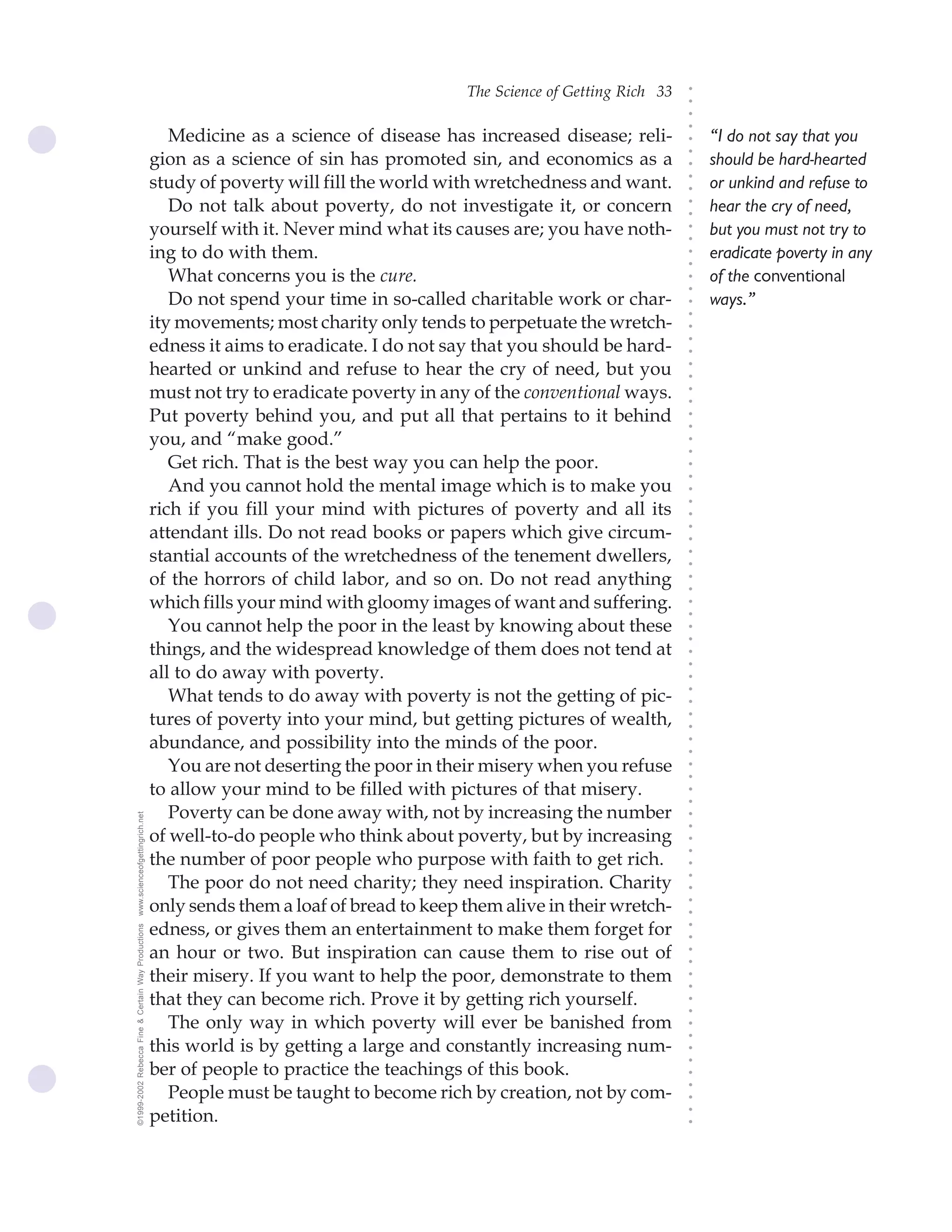 The Science of Getting Rich 33




                                                                                                                             ○
                                                                                                                             ○
                                                                                                                             ○
                                                                                                                             ○
                                                       Medicine as a science of disease has increased disease; reli-             “I do not say that you




                                                                                                                             ○
                                                    gion as a science of sin has promoted sin, and economics as a




                                                                                                                             ○
                                                                                                                                 should be hard-hearted




                                                                                                                             ○
                                                    study of poverty will fill the world with wretchedness and want.             or unkind and refuse to




                                                                                                                             ○
                                                                                                                             ○
                                                       Do not talk about poverty, do not investigate it, or concern              hear the cry of need,




                                                                                                                             ○
                                                                                                                             ○
                                                    yourself with it. Never mind what its causes are; you have noth-             but you must not try to




                                                                                                                             ○
                                                                                                                             ○
                                                    ing to do with them.                                                         eradicate poverty in any




                                                                                                                             ○
                                                                                                                             ○
                                                       What concerns you is the cure.                                            of the conventional




                                                                                                                             ○
                                                                                                                             ○
                                                       Do not spend your time in so-called charitable work or char-              ways.”




                                                                                                                             ○
                                                                                                                             ○
                                                    ity movements; most charity only tends to perpetuate the wretch-




                                                                                                                             ○
                                                    edness it aims to eradicate. I do not say that you should be hard-




                                                                                                                             ○
                                                                                                                             ○
                                                    hearted or unkind and refuse to hear the cry of need, but you




                                                                                                                             ○
                                                                                                                             ○
                                                    must not try to eradicate poverty in any of the conventional ways.




                                                                                                                             ○
                                                                                                                             ○
                                                    Put poverty behind you, and put all that pertains to it behind




                                                                                                                             ○
                                                                                                                             ○
                                                    you, and “make good.”




                                                                                                                             ○
                                                                                                                             ○
                                                       Get rich. That is the best way you can help the poor.




                                                                                                                             ○
                                                                                                                             ○
                                                       And you cannot hold the mental image which is to make you




                                                                                                                             ○
                                                    rich if you fill your mind with pictures of poverty and all its




                                                                                                                             ○
                                                                                                                             ○
                                                    attendant ills. Do not read books or papers which give circum-




                                                                                                                             ○
                                                                                                                             ○
                                                    stantial accounts of the wretchedness of the tenement dwellers,




                                                                                                                             ○
                                                                                                                             ○
                                                    of the horrors of child labor, and so on. Do not read anything




                                                                                                                             ○
                                                                                                                             ○
                                                    which fills your mind with gloomy images of want and suffering.



                                                                                                                             ○
                                                                                                                             ○
                                                       You cannot help the poor in the least by knowing about these


                                                                                                                             ○
                                                                                                                             ○
                                                    things, and the widespread knowledge of them does not tend at
                                                                                                                             ○
                                                                                                                             ○
                                                    all to do away with poverty.
                                                                                                                             ○
                                                       What tends to do away with poverty is not the getting of pic-
                                                                                                                             ○
                                                                                                                             ○




                                                    tures of poverty into your mind, but getting pictures of wealth,
                                                                                                                             ○
                                                                                                                             ○




                                                    abundance, and possibility into the minds of the poor.
                                                                                                                             ○
                                                                                                                             ○




                                                       You are not deserting the poor in their misery when you refuse
                                                                                                                             ○
                                                                                                                             ○




                                                    to allow your mind to be filled with pictures of that misery.
                                                                                                                             ○
                                                                                                                             ○




                                                       Poverty can be done away with, not by increasing the number
www.scienceofgettingrich.net




                                                                                                                             ○
                                                                                                                             ○




                                                    of well-to-do people who think about poverty, but by increasing
                                                                                                                             ○
                                                                                                                             ○




                                                    the number of poor people who purpose with faith to get rich.
                                                                                                                             ○




                                                       The poor do not need charity; they need inspiration. Charity
                                                                                                                             ○
                                                                                                                             ○




                                                    only sends them a loaf of bread to keep them alive in their wretch-
                                                                                                                             ○
                                                                                                                             ○




                                                    edness, or gives them an entertainment to make them forget for
©1999-2002 Rebecca Fine & Certain Way Productions




                                                                                                                             ○
                                                                                                                             ○




                                                    an hour or two. But inspiration can cause them to rise out of
                                                                                                                             ○
                                                                                                                             ○




                                                    their misery. If you want to help the poor, demonstrate to them
                                                                                                                             ○
                                                                                                                             ○




                                                    that they can become rich. Prove it by getting rich yourself.
                                                                                                                             ○
                                                                                                                             ○




                                                       The only way in which poverty will ever be banished from
                                                                                                                             ○
                                                                                                                             ○




                                                    this world is by getting a large and constantly increasing num-
                                                                                                                             ○
                                                                                                                             ○




                                                    ber of people to practice the teachings of this book.
                                                                                                                             ○




                                                       People must be taught to become rich by creation, not by com-
                                                                                                                             ○
                                                                                                                             ○




                                                    petition.
                                                                                                                             ○
                                                                                                                             ○
 