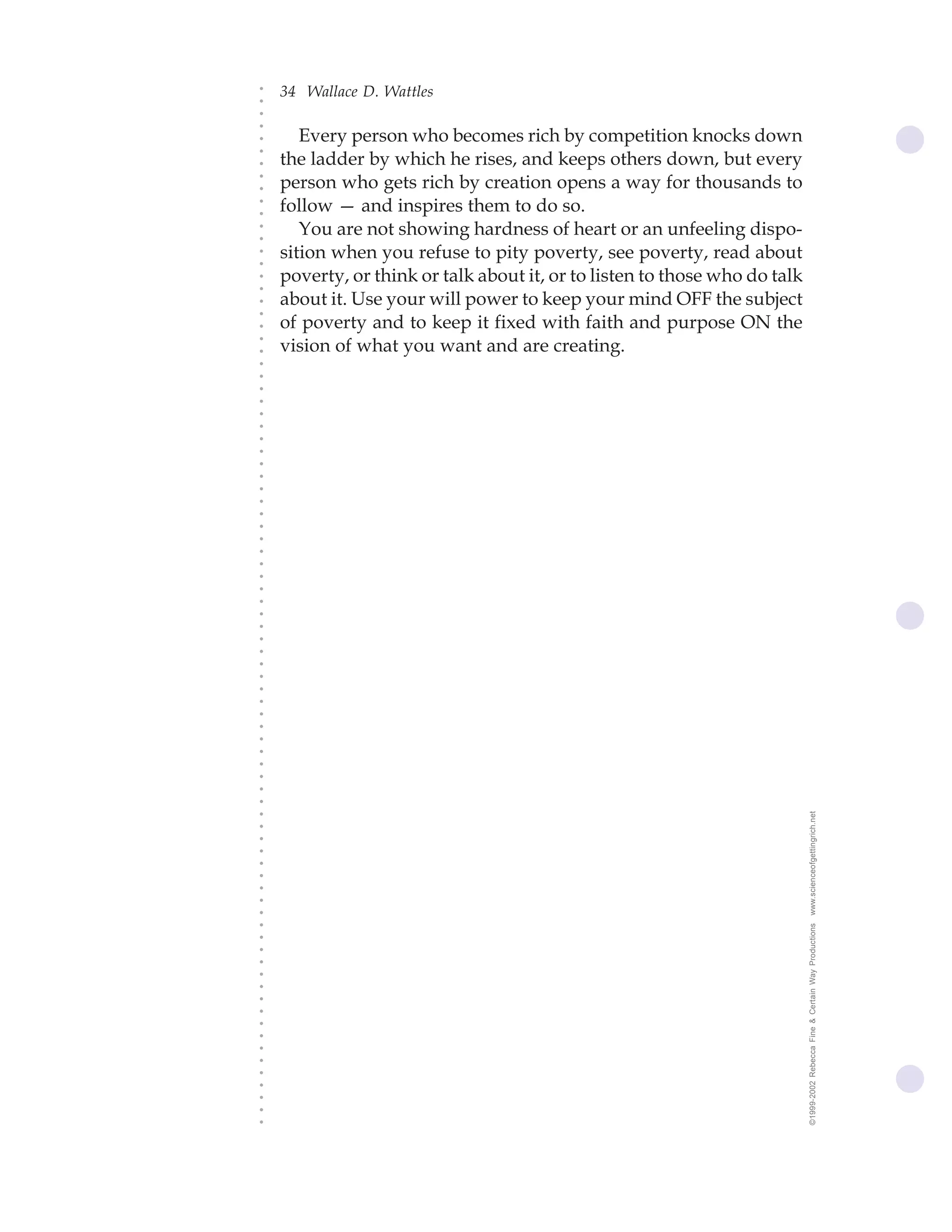 34 Wallace D. Wattles




○
○
○
○
       Every person who becomes rich by competition knocks down




○
    the ladder by which he rises, and keeps others down, but every




○
○
    person who gets rich by creation opens a way for thousands to


○
○
    follow — and inspires them to do so.

○
○
       You are not showing hardness of heart or an unfeeling dispo-
○
○
○
○
    sition when you refuse to pity poverty, see poverty, read about
    poverty, or think or talk about it, or to listen to those who do talk
○
○




    about it. Use your will power to keep your mind OFF the subject
○
○




    of poverty and to keep it fixed with faith and purpose ON the
○




    vision of what you want and are creating.
○
○
○
○
○
○
○
○
○
○
○
○
○
○
○
○
○
○
○
○
○
○
○
○
○
○
○
○
○
○
○
○
○
○
○
○
○
○




                                                                            www.scienceofgettingrich.net
○
○
○
○
○
○
○
○
○




                                                                            ©1999-2002 Rebecca Fine & Certain Way Productions
○
○
○
○
○
○
○
○
○
○
○
○
○
○
○
○
○
 