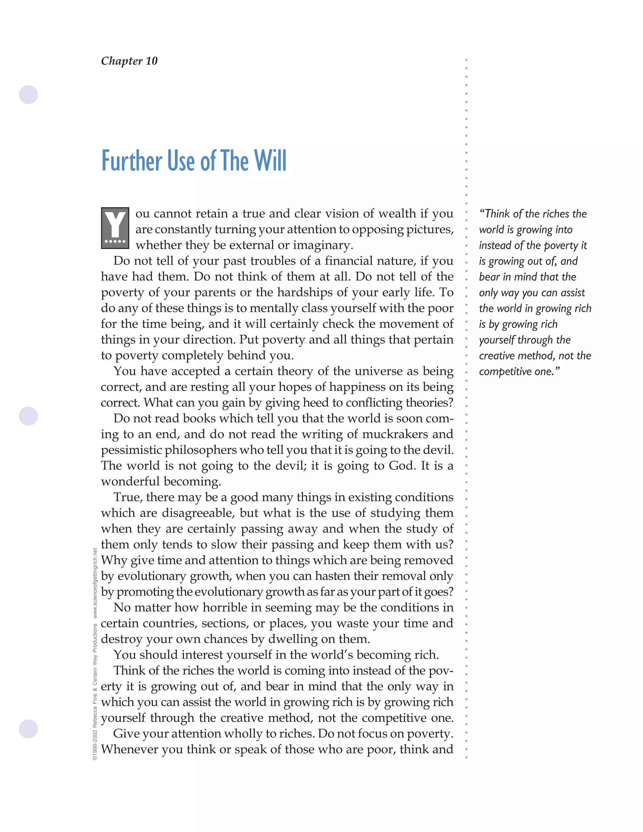 Chapter 10                               The Science of Getting Rich 35




                                                                                                                              ○
                                                                                                                              ○
                                                                                                                              ○
                                                                                                                              ○
                                                                                                                              ○
                                                                                                                              ○
                                                                                                                              ○
                                                                                                                              ○
                                                                                                                              ○
                                                                                                                              ○
                                                                                                                              ○
                                                    Further Use of The Will




                                                                                                                              ○
                                                                                                                              ○
                                                                                                                              ○
                                                                                                                              ○
                                                                                                                              ○
                                                                                                                              ○
                                                                                                                              ○
                                                           ou cannot retain a true and clear vision of wealth if you              “Think of the riches the




                                                                                                                              ○
                                                    .Y




                                                                                                                              ○
                                                     ....  are constantly turning your attention to opposing pictures,            world is growing into




                                                                                                                              ○
                                                                                                                              ○
                                                           whether they be external or imaginary.                                 instead of the poverty it




                                                                                                                              ○
                                                                                                                              ○
                                                       Do not tell of your past troubles of a financial nature, if you            is growing out of, and




                                                                                                                              ○
                                                                                                                              ○
                                                    have had them. Do not think of them at all. Do not tell of the                bear in mind that the




                                                                                                                              ○
                                                    poverty of your parents or the hardships of your early life. To               only way you can assist




                                                                                                                              ○
                                                                                                                              ○
                                                    do any of these things is to mentally class yourself with the poor            the world in growing rich




                                                                                                                              ○
                                                                                                                              ○
                                                    for the time being, and it will certainly check the movement of               is by growing rich




                                                                                                                              ○
                                                                                                                              ○
                                                    things in your direction. Put poverty and all things that pertain             yourself through the




                                                                                                                              ○
                                                                                                                              ○
                                                    to poverty completely behind you.                                             creative method, not the




                                                                                                                              ○
                                                                                                                              ○
                                                       You have accepted a certain theory of the universe as being                competitive one.”




                                                                                                                              ○
                                                                                                                              ○
                                                    correct, and are resting all your hopes of happiness on its being




                                                                                                                              ○
                                                    correct. What can you gain by giving heed to conflicting theories?



                                                                                                                              ○
                                                                                                                              ○
                                                       Do not read books which tell you that the world is soon com-


                                                                                                                              ○
                                                                                                                              ○
                                                    ing to an end, and do not read the writing of muckrakers and

                                                                                                                              ○
                                                                                                                              ○
                                                    pessimistic philosophers who tell you that it is going to the devil.
                                                                                                                              ○
                                                                                                                              ○
                                                    The world is not going to the devil; it is going to God. It is a          ○
                                                                                                                              ○



                                                    wonderful becoming.
                                                                                                                              ○
                                                                                                                              ○




                                                       True, there may be a good many things in existing conditions
                                                                                                                              ○




                                                    which are disagreeable, but what is the use of studying them
                                                                                                                              ○
                                                                                                                              ○




                                                    when they are certainly passing away and when the study of
                                                                                                                              ○
                                                                                                                              ○




                                                    them only tends to slow their passing and keep them with us?
                                                                                                                              ○
www.scienceofgettingrich.net




                                                                                                                              ○




                                                    Why give time and attention to things which are being removed
                                                                                                                              ○
                                                                                                                              ○




                                                    by evolutionary growth, when you can hasten their removal only
                                                                                                                              ○
                                                                                                                              ○




                                                    by promoting the evolutionary growth as far as your part of it goes?
                                                                                                                              ○
                                                                                                                              ○




                                                       No matter how horrible in seeming may be the conditions in
                                                                                                                              ○
                                                                                                                              ○




                                                    certain countries, sections, or places, you waste your time and
©1999-2002 Rebecca Fine & Certain Way Productions




                                                                                                                              ○
                                                                                                                              ○




                                                    destroy your own chances by dwelling on them.
                                                                                                                              ○




                                                       You should interest yourself in the world’s becoming rich.
                                                                                                                              ○
                                                                                                                              ○




                                                       Think of the riches the world is coming into instead of the pov-
                                                                                                                              ○
                                                                                                                              ○




                                                    erty it is growing out of, and bear in mind that the only way in
                                                                                                                              ○
                                                                                                                              ○




                                                    which you can assist the world in growing rich is by growing rich
                                                                                                                              ○
                                                                                                                              ○




                                                    yourself through the creative method, not the competitive one.
                                                                                                                              ○
                                                                                                                              ○




                                                       Give your attention wholly to riches. Do not focus on poverty.
                                                                                                                              ○
                                                                                                                              ○




                                                    Whenever you think or speak of those who are poor, think and
                                                                                                                              ○
                                                                                                                              ○
 