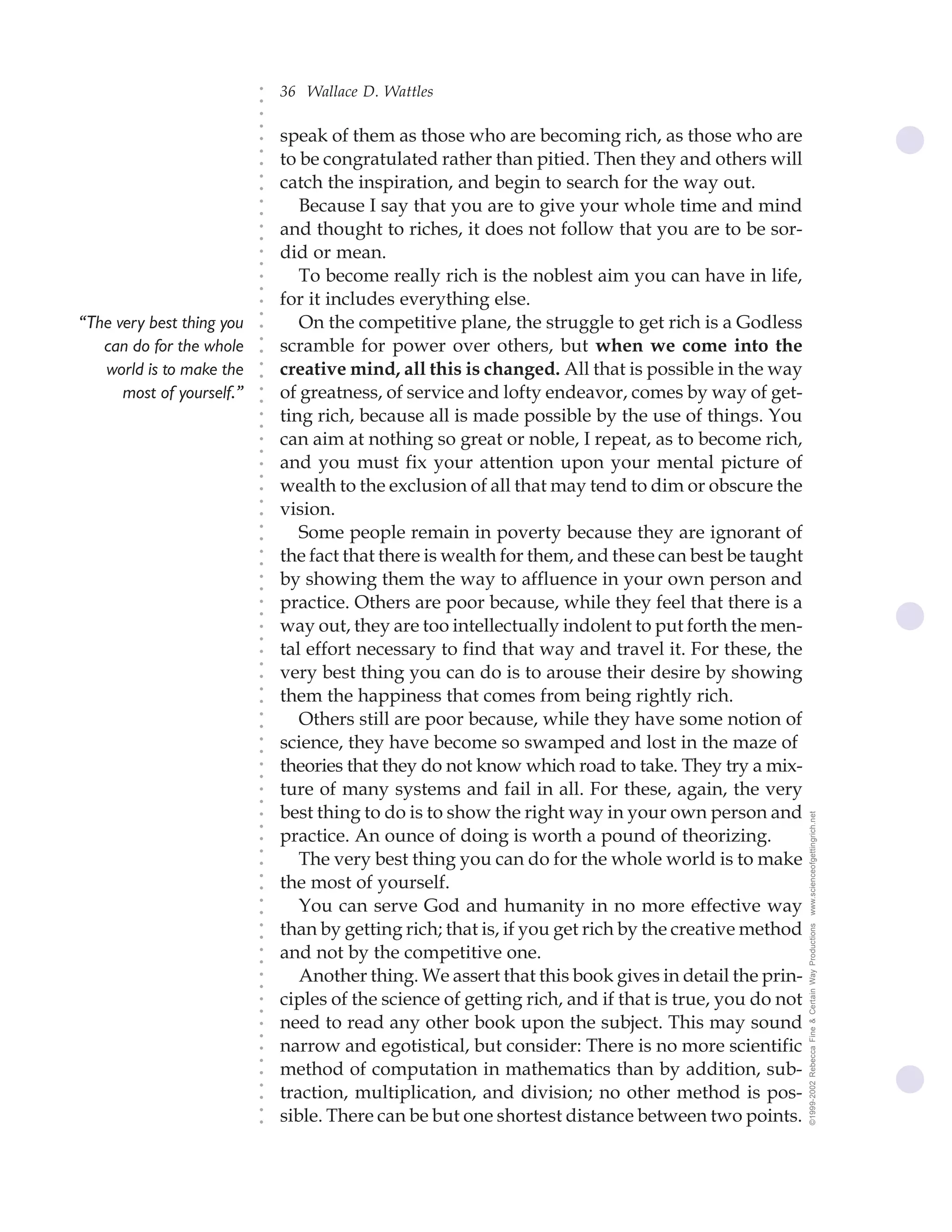 36 Wallace D. Wattles




                           ○
                           ○
                           ○
                           ○
                               speak of them as those who are becoming rich, as those who are




                           ○
                               to be congratulated rather than pitied. Then they and others will




                           ○
                           ○
                               catch the inspiration, and begin to search for the way out.


                           ○
                           ○
                                  Because I say that you are to give your whole time and mind

                           ○
                           ○
                               and thought to riches, it does not follow that you are to be sor-
                           ○
                           ○
                           ○
                           ○
                               did or mean.
                                  To become really rich is the noblest aim you can have in life,
                           ○
                           ○




                               for it includes everything else.
                           ○
                           ○




“The very best thing you          On the competitive plane, the struggle to get rich is a Godless
                           ○




                               scramble for power over others, but when we come into the
                           ○




   can do for the whole
                           ○




   world is to make the        creative mind, all this is changed. All that is possible in the way
                           ○
                           ○




      most of yourself.”       of greatness, of service and lofty endeavor, comes by way of get-
                           ○
                           ○




                               ting rich, because all is made possible by the use of things. You
                           ○
                           ○




                               can aim at nothing so great or noble, I repeat, as to become rich,
                           ○
                           ○




                               and you must fix your attention upon your mental picture of
                           ○
                           ○




                               wealth to the exclusion of all that may tend to dim or obscure the
                           ○




                               vision.
                           ○
                           ○




                                  Some people remain in poverty because they are ignorant of
                           ○
                           ○




                               the fact that there is wealth for them, and these can best be taught
                           ○
                           ○




                               by showing them the way to affluence in your own person and
                           ○
                           ○




                               practice. Others are poor because, while they feel that there is a
                           ○
                           ○




                               way out, they are too intellectually indolent to put forth the men-
                           ○
                           ○




                               tal effort necessary to find that way and travel it. For these, the
                           ○
                           ○




                               very best thing you can do is to arouse their desire by showing
                           ○




                               them the happiness that comes from being rightly rich.
                           ○
                           ○




                                  Others still are poor because, while they have some notion of
                           ○
                           ○




                               science, they have become so swamped and lost in the maze of
                           ○
                           ○




                               theories that they do not know which road to take. They try a mix-
                           ○
                           ○




                               ture of many systems and fail in all. For these, again, the very
                           ○
                           ○




                               best thing to do is to show the right way in your own person and         www.scienceofgettingrich.net
                           ○
                           ○




                               practice. An ounce of doing is worth a pound of theorizing.
                           ○




                                  The very best thing you can do for the whole world is to make
                           ○
                           ○




                               the most of yourself.
                           ○
                           ○




                                  You can serve God and humanity in no more effective way
                           ○
                           ○




                               than by getting rich; that is, if you get rich by the creative method
                                                                                                        ©1999-2002 Rebecca Fine & Certain Way Productions
                           ○
                           ○




                               and not by the competitive one.
                           ○
                           ○




                                  Another thing. We assert that this book gives in detail the prin-
                           ○
                           ○




                               ciples of the science of getting rich, and if that is true, you do not
                           ○
                           ○




                               need to read any other book upon the subject. This may sound
                           ○
                           ○




                               narrow and egotistical, but consider: There is no more scientific
                           ○
                           ○




                               method of computation in mathematics than by addition, sub-
                           ○




                               traction, multiplication, and division; no other method is pos-
                           ○
                           ○




                               sible. There can be but one shortest distance between two points.
                           ○
                           ○
 