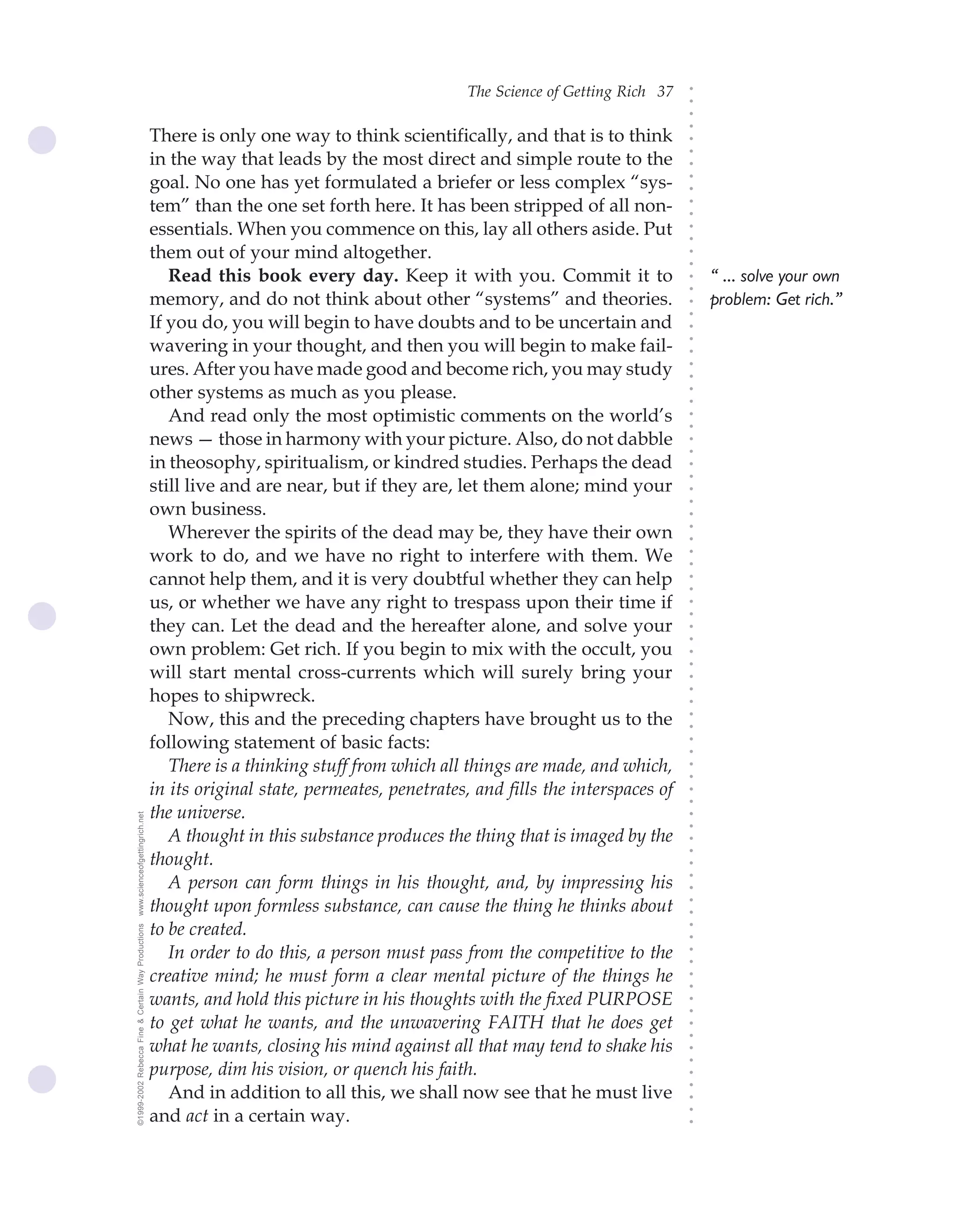 The Science of Getting Rich 37




                                                                                                                                 ○
                                                                                                                                 ○
                                                                                                                                 ○
                                                                                                                                 ○
                                                    There is only one way to think scientifically, and that is to think




                                                                                                                                 ○
                                                    in the way that leads by the most direct and simple route to the




                                                                                                                                 ○
                                                                                                                                 ○
                                                    goal. No one has yet formulated a briefer or less complex “sys-




                                                                                                                                 ○
                                                                                                                                 ○
                                                    tem” than the one set forth here. It has been stripped of all non-




                                                                                                                                 ○
                                                                                                                                 ○
                                                    essentials. When you commence on this, lay all others aside. Put




                                                                                                                                 ○
                                                                                                                                 ○
                                                    them out of your mind altogether.




                                                                                                                                 ○
                                                                                                                                 ○
                                                       Read this book every day. Keep it with you. Commit it to                      “ ... solve your own




                                                                                                                                 ○
                                                                                                                                 ○
                                                    memory, and do not think about other “systems” and theories.                     problem: Get rich.”




                                                                                                                                 ○
                                                                                                                                 ○
                                                    If you do, you will begin to have doubts and to be uncertain and




                                                                                                                                 ○
                                                    wavering in your thought, and then you will begin to make fail-




                                                                                                                                 ○
                                                                                                                                 ○
                                                    ures. After you have made good and become rich, you may study




                                                                                                                                 ○
                                                                                                                                 ○
                                                    other systems as much as you please.




                                                                                                                                 ○
                                                                                                                                 ○
                                                       And read only the most optimistic comments on the world’s




                                                                                                                                 ○
                                                                                                                                 ○
                                                    news — those in harmony with your picture. Also, do not dabble




                                                                                                                                 ○
                                                                                                                                 ○
                                                    in theosophy, spiritualism, or kindred studies. Perhaps the dead




                                                                                                                                 ○
                                                                                                                                 ○
                                                    still live and are near, but if they are, let them alone; mind your




                                                                                                                                 ○
                                                    own business.




                                                                                                                                 ○
                                                                                                                                 ○
                                                       Wherever the spirits of the dead may be, they have their own




                                                                                                                                 ○
                                                                                                                                 ○
                                                    work to do, and we have no right to interfere with them. We




                                                                                                                                 ○
                                                                                                                                 ○
                                                    cannot help them, and it is very doubtful whether they can help




                                                                                                                                 ○
                                                                                                                                 ○
                                                    us, or whether we have any right to trespass upon their time if



                                                                                                                                 ○
                                                                                                                                 ○
                                                    they can. Let the dead and the hereafter alone, and solve your


                                                                                                                                 ○
                                                                                                                                 ○
                                                    own problem: Get rich. If you begin to mix with the occult, you
                                                                                                                                 ○
                                                                                                                                 ○
                                                    will start mental cross-currents which will surely bring your
                                                                                                                                 ○
                                                    hopes to shipwreck.
                                                                                                                                 ○
                                                                                                                                 ○




                                                       Now, this and the preceding chapters have brought us to the
                                                                                                                                 ○
                                                                                                                                 ○




                                                    following statement of basic facts:
                                                                                                                                 ○
                                                                                                                                 ○




                                                       There is a thinking stuff from which all things are made, and which,
                                                                                                                                 ○
                                                                                                                                 ○




                                                    in its original state, permeates, penetrates, and fills the interspaces of
                                                                                                                                 ○
                                                                                                                                 ○




                                                    the universe.
www.scienceofgettingrich.net




                                                                                                                                 ○
                                                                                                                                 ○




                                                       A thought in this substance produces the thing that is imaged by the
                                                                                                                                 ○
                                                                                                                                 ○




                                                    thought.
                                                                                                                                 ○




                                                       A person can form things in his thought, and, by impressing his
                                                                                                                                 ○
                                                                                                                                 ○




                                                    thought upon formless substance, can cause the thing he thinks about
                                                                                                                                 ○
                                                                                                                                 ○




                                                    to be created.
©1999-2002 Rebecca Fine & Certain Way Productions




                                                                                                                                 ○
                                                                                                                                 ○




                                                       In order to do this, a person must pass from the competitive to the
                                                                                                                                 ○
                                                                                                                                 ○




                                                    creative mind; he must form a clear mental picture of the things he
                                                                                                                                 ○
                                                                                                                                 ○




                                                    wants, and hold this picture in his thoughts with the fixed PURPOSE
                                                                                                                                 ○
                                                                                                                                 ○




                                                    to get what he wants, and the unwavering FAITH that he does get
                                                                                                                                 ○
                                                                                                                                 ○




                                                    what he wants, closing his mind against all that may tend to shake his
                                                                                                                                 ○
                                                                                                                                 ○




                                                    purpose, dim his vision, or quench his faith.
                                                                                                                                 ○




                                                       And in addition to all this, we shall now see that he must live
                                                                                                                                 ○
                                                                                                                                 ○




                                                    and act in a certain way.
                                                                                                                                 ○
                                                                                                                                 ○
 