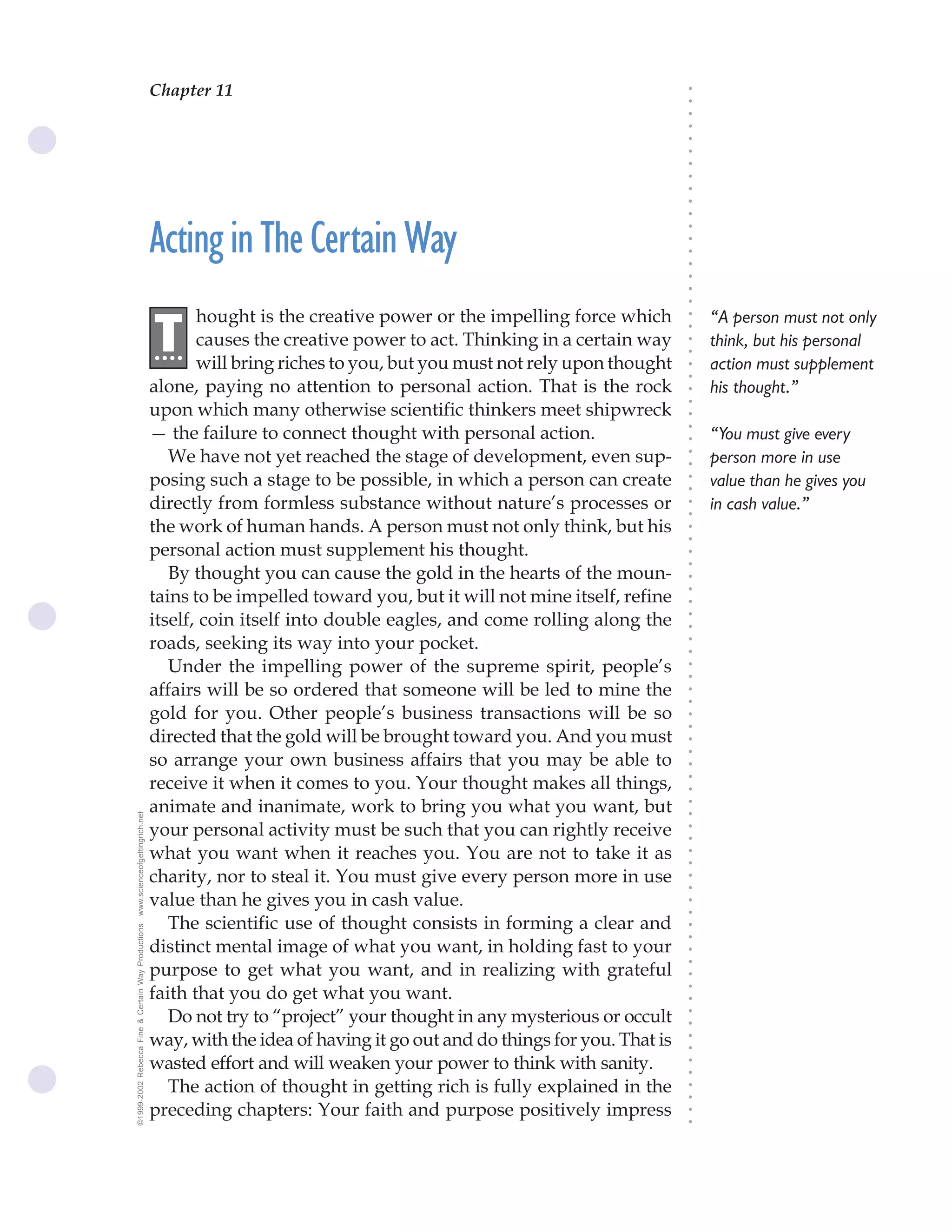 Chapter 11                               The Science of Getting Rich 39




                                                                                                                              ○
                                                                                                                              ○
                                                                                                                              ○
                                                                                                                              ○
                                                                                                                              ○
                                                                                                                              ○
                                                                                                                              ○
                                                                                                                              ○
                                                                                                                              ○
                                                                                                                              ○
                                                                                                                              ○
                                                    Acting in The Certain Way




                                                                                                                              ○
                                                                                                                              ○
                                                                                                                              ○
                                                                                                                              ○
                                                                                                                              ○
                                                                                                                              ○
                                                                                                                              ○
                                                           hought is the creative power or the impelling force which              “A person must not only




                                                                                                                              ○
                                                    .T




                                                                                                                              ○
                                                           causes the creative power to act. Thinking in a certain way
                                                     ...                                                                          think, but his personal




                                                                                                                              ○
                                                                                                                              ○
                                                           will bring riches to you, but you must not rely upon thought           action must supplement




                                                                                                                              ○
                                                                                                                              ○
                                                    alone, paying no attention to personal action. That is the rock               his thought.”




                                                                                                                              ○
                                                                                                                              ○
                                                    upon which many otherwise scientific thinkers meet shipwreck




                                                                                                                              ○
                                                    — the failure to connect thought with personal action.




                                                                                                                              ○
                                                                                                                                  “You must give every




                                                                                                                              ○
                                                       We have not yet reached the stage of development, even sup-                person more in use




                                                                                                                              ○
                                                                                                                              ○
                                                    posing such a stage to be possible, in which a person can create              value than he gives you




                                                                                                                              ○
                                                                                                                              ○
                                                    directly from formless substance without nature’s processes or                in cash value.”




                                                                                                                              ○
                                                                                                                              ○
                                                    the work of human hands. A person must not only think, but his




                                                                                                                              ○
                                                                                                                              ○
                                                    personal action must supplement his thought.




                                                                                                                              ○
                                                                                                                              ○
                                                       By thought you can cause the gold in the hearts of the moun-




                                                                                                                              ○
                                                    tains to be impelled toward you, but it will not mine itself, refine



                                                                                                                              ○
                                                                                                                              ○
                                                    itself, coin itself into double eagles, and come rolling along the


                                                                                                                              ○
                                                                                                                              ○
                                                    roads, seeking its way into your pocket.

                                                                                                                              ○
                                                                                                                              ○
                                                       Under the impelling power of the supreme spirit, people’s
                                                                                                                              ○
                                                                                                                              ○
                                                    affairs will be so ordered that someone will be led to mine the           ○
                                                                                                                              ○



                                                    gold for you. Other people’s business transactions will be so
                                                                                                                              ○
                                                                                                                              ○




                                                    directed that the gold will be brought toward you. And you must
                                                                                                                              ○
                                                                                                                              ○




                                                    so arrange your own business affairs that you may be able to
                                                                                                                              ○




                                                    receive it when it comes to you. Your thought makes all things,
                                                                                                                              ○
                                                                                                                              ○




                                                    animate and inanimate, work to bring you what you want, but
                                                                                                                              ○
www.scienceofgettingrich.net




                                                                                                                              ○




                                                    your personal activity must be such that you can rightly receive
                                                                                                                              ○
                                                                                                                              ○




                                                    what you want when it reaches you. You are not to take it as
                                                                                                                              ○
                                                                                                                              ○




                                                    charity, nor to steal it. You must give every person more in use
                                                                                                                              ○
                                                                                                                              ○




                                                    value than he gives you in cash value.
                                                                                                                              ○
                                                                                                                              ○




                                                       The scientific use of thought consists in forming a clear and
©1999-2002 Rebecca Fine & Certain Way Productions




                                                                                                                              ○
                                                                                                                              ○




                                                    distinct mental image of what you want, in holding fast to your
                                                                                                                              ○
                                                                                                                              ○




                                                    purpose to get what you want, and in realizing with grateful
                                                                                                                              ○




                                                    faith that you do get what you want.
                                                                                                                              ○
                                                                                                                              ○




                                                       Do not try to “project” your thought in any mysterious or occult
                                                                                                                              ○
                                                                                                                              ○




                                                    way, with the idea of having it go out and do things for you. That is
                                                                                                                              ○
                                                                                                                              ○




                                                    wasted effort and will weaken your power to think with sanity.
                                                                                                                              ○
                                                                                                                              ○




                                                       The action of thought in getting rich is fully explained in the
                                                                                                                              ○
                                                                                                                              ○




                                                    preceding chapters: Your faith and purpose positively impress
                                                                                                                              ○
                                                                                                                              ○
 
