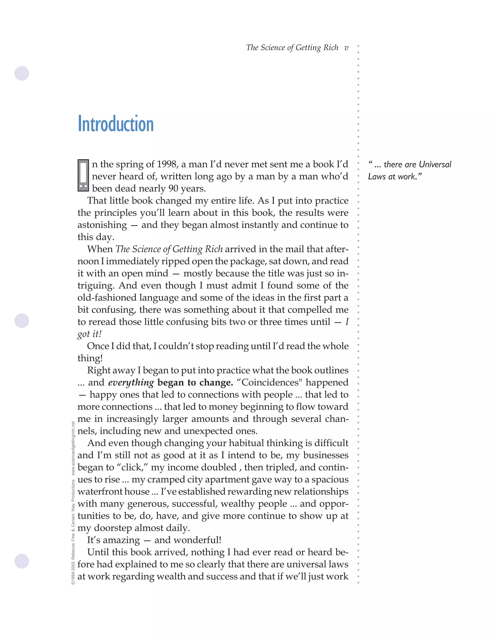 The Science of Getting Rich v




                                                                                                                              ○
                                                                                                                              ○
                                                                                                                              ○
                                                                                                                              ○
                                                                                                                              ○
                                                                                                                              ○
                                                                                                                              ○
                                                                                                                              ○
                                                                                                                              ○
                                                                                                                              ○
                                                                                                                              ○
                                                    Introduction




                                                                                                                              ○
                                                                                                                              ○
                                                                                                                              ○
                                                                                                                              ○
                                                                                                                              ○
                                                                                                                              ○
                                                                                                                              ○
                                                          n the spring of 1998, a man I’d never met sent me a book I’d            “ ... there are Universal




                                                                                                                              ○
                                                    I




                                                                                                                              ○
                                                          never heard of, written long ago by a man by a man who’d
                                                    ..                                                                            Laws at work.”




                                                                                                                              ○
                                                                                                                              ○
                                                          been dead nearly 90 years.




                                                                                                                              ○
                                                                                                                              ○
                                                        That little book changed my entire life. As I put into practice




                                                                                                                              ○
                                                                                                                              ○
                                                    the principles you’ll learn about in this book, the results were




                                                                                                                              ○
                                                    astonishing — and they began almost instantly and continue to




                                                                                                                              ○
                                                                                                                              ○
                                                    this day.




                                                                                                                              ○
                                                                                                                              ○
                                                        When The Science of Getting Rich arrived in the mail that after-




                                                                                                                              ○
                                                                                                                              ○
                                                    noon I immediately ripped open the package, sat down, and read




                                                                                                                              ○
                                                                                                                              ○
                                                    it with an open mind — mostly because the title was just so in-




                                                                                                                              ○
                                                                                                                              ○
                                                    triguing. And even though I must admit I found some of the




                                                                                                                              ○
                                                                                                                              ○
                                                    old-fashioned language and some of the ideas in the first part a




                                                                                                                              ○
                                                    bit confusing, there was something about it that compelled me



                                                                                                                              ○
                                                                                                                              ○
                                                    to reread those little confusing bits two or three times until — I


                                                                                                                              ○
                                                                                                                              ○
                                                    got it!

                                                                                                                              ○
                                                                                                                              ○
                                                        Once I did that, I couldn’t stop reading until I’d read the whole
                                                                                                                              ○
                                                                                                                              ○
                                                    thing!                                                                    ○
                                                                                                                              ○



                                                        Right away I began to put into practice what the book outlines
                                                                                                                              ○
                                                                                                                              ○




                                                    ... and everything began to change. “Coincidences" happened
                                                                                                                              ○
                                                                                                                              ○




                                                    — happy ones that led to connections with people ... that led to
                                                                                                                              ○




                                                    more connections ... that led to money beginning to flow toward
                                                                                                                              ○
                                                                                                                              ○




                                                    me in increasingly larger amounts and through several chan-
                                                                                                                              ○
www.scienceofgettingrich.net




                                                                                                                              ○




                                                    nels, including new and unexpected ones.
                                                                                                                              ○
                                                                                                                              ○




                                                        And even though changing your habitual thinking is difficult
                                                                                                                              ○
                                                                                                                              ○




                                                    and I’m still not as good at it as I intend to be, my businesses
                                                                                                                              ○
                                                                                                                              ○




                                                    began to “click,” my income doubled , then tripled, and contin-
                                                                                                                              ○
                                                                                                                              ○




                                                    ues to rise ... my cramped city apartment gave way to a spacious
©1999-2002 Rebecca Fine & Certain Way Productions




                                                                                                                              ○
                                                                                                                              ○




                                                    waterfront house ... I’ve established rewarding new relationships
                                                                                                                              ○




                                                    with many generous, successful, wealthy people ... and oppor-
                                                                                                                              ○
                                                                                                                              ○




                                                    tunities to be, do, have, and give more continue to show up at
                                                                                                                              ○
                                                                                                                              ○




                                                    my doorstep almost daily.
                                                                                                                              ○
                                                                                                                              ○




                                                        It’s amazing — and wonderful!
                                                                                                                              ○
                                                                                                                              ○




                                                        Until this book arrived, nothing I had ever read or heard be-
                                                                                                                              ○
                                                                                                                              ○




                                                    fore had explained to me so clearly that there are universal laws
                                                                                                                              ○
                                                                                                                              ○




                                                    at work regarding wealth and success and that if we’ll just work
                                                                                                                              ○
                                                                                                                              ○
 