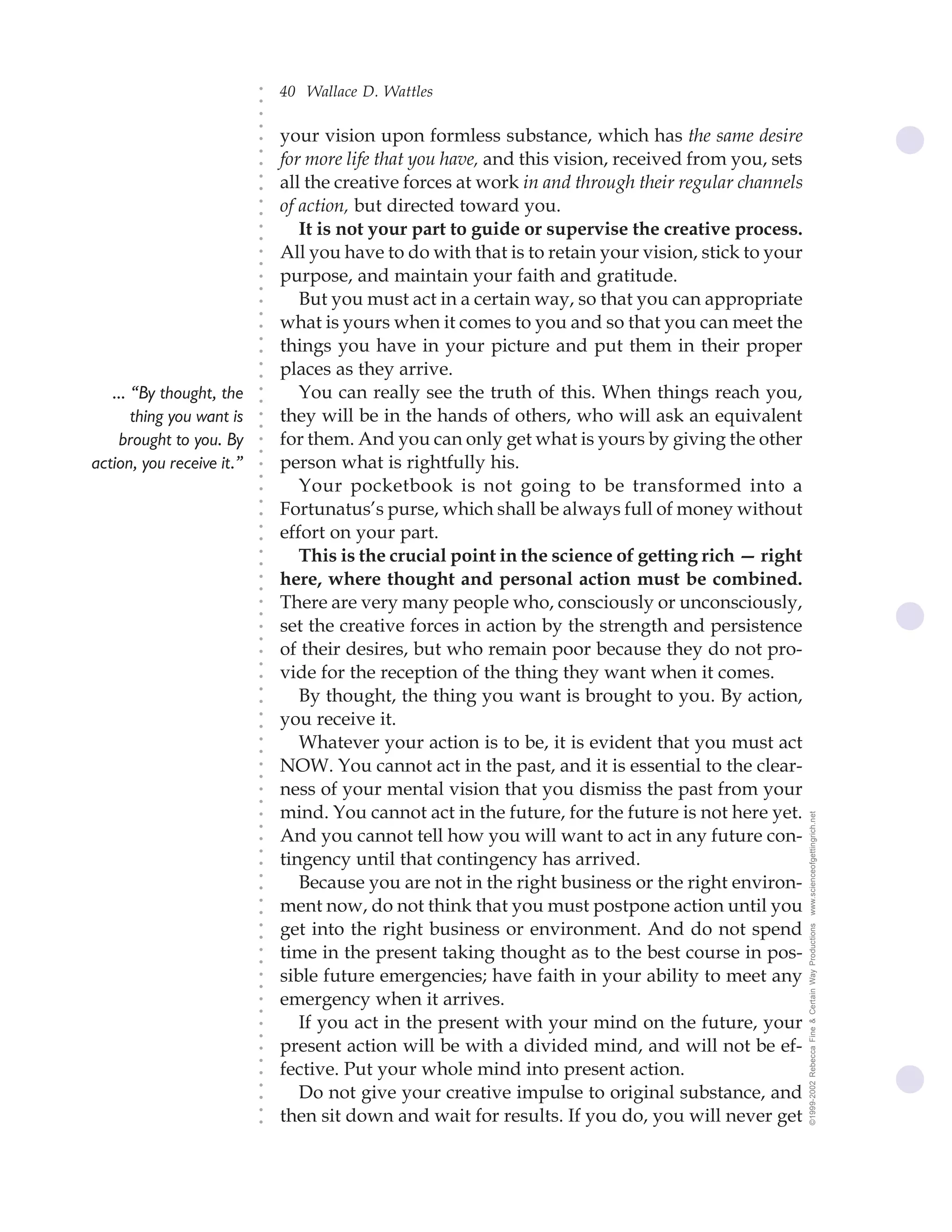 40 Wallace D. Wattles




                           ○
                           ○
                           ○
                           ○
                               your vision upon formless substance, which has the same desire




                           ○
                               for more life that you have, and this vision, received from you, sets




                           ○
                           ○
                               all the creative forces at work in and through their regular channels


                           ○
                           ○
                               of action, but directed toward you.

                           ○
                           ○
                                  It is not your part to guide or supervise the creative process.
                           ○
                           ○
                           ○
                           ○   All you have to do with that is to retain your vision, stick to your
                               purpose, and maintain your faith and gratitude.
                           ○
                           ○




                                  But you must act in a certain way, so that you can appropriate
                           ○
                           ○




                               what is yours when it comes to you and so that you can meet the
                           ○




                               things you have in your picture and put them in their proper
                           ○
                           ○




                               places as they arrive.
                           ○
                           ○




   ... “By thought, the           You can really see the truth of this. When things reach you,
                           ○
                           ○




       thing you want is       they will be in the hands of others, who will ask an equivalent
                           ○
                           ○




    brought to you. By         for them. And you can only get what is yours by giving the other
                           ○
                           ○




action, you receive it.”       person what is rightfully his.
                           ○
                           ○




                                  Your pocketbook is not going to be transformed into a
                           ○




                               Fortunatus’s purse, which shall be always full of money without
                           ○
                           ○




                               effort on your part.
                           ○
                           ○




                                  This is the crucial point in the science of getting rich — right
                           ○
                           ○




                               here, where thought and personal action must be combined.
                           ○
                           ○




                               There are very many people who, consciously or unconsciously,
                           ○
                           ○




                               set the creative forces in action by the strength and persistence
                           ○
                           ○




                               of their desires, but who remain poor because they do not pro-
                           ○
                           ○




                               vide for the reception of the thing they want when it comes.
                           ○




                                  By thought, the thing you want is brought to you. By action,
                           ○
                           ○




                               you receive it.
                           ○
                           ○




                                  Whatever your action is to be, it is evident that you must act
                           ○
                           ○




                               NOW. You cannot act in the past, and it is essential to the clear-
                           ○
                           ○




                               ness of your mental vision that you dismiss the past from your
                           ○
                           ○




                               mind. You cannot act in the future, for the future is not here yet.     www.scienceofgettingrich.net
                           ○
                           ○




                               And you cannot tell how you will want to act in any future con-
                           ○




                               tingency until that contingency has arrived.
                           ○
                           ○




                                  Because you are not in the right business or the right environ-
                           ○
                           ○




                               ment now, do not think that you must postpone action until you
                           ○
                           ○




                               get into the right business or environment. And do not spend
                                                                                                       ©1999-2002 Rebecca Fine & Certain Way Productions
                           ○
                           ○




                               time in the present taking thought as to the best course in pos-
                           ○
                           ○




                               sible future emergencies; have faith in your ability to meet any
                           ○
                           ○




                               emergency when it arrives.
                           ○
                           ○




                                  If you act in the present with your mind on the future, your
                           ○
                           ○




                               present action will be with a divided mind, and will not be ef-
                           ○
                           ○




                               fective. Put your whole mind into present action.
                           ○




                                  Do not give your creative impulse to original substance, and
                           ○
                           ○




                               then sit down and wait for results. If you do, you will never get
                           ○
                           ○
 