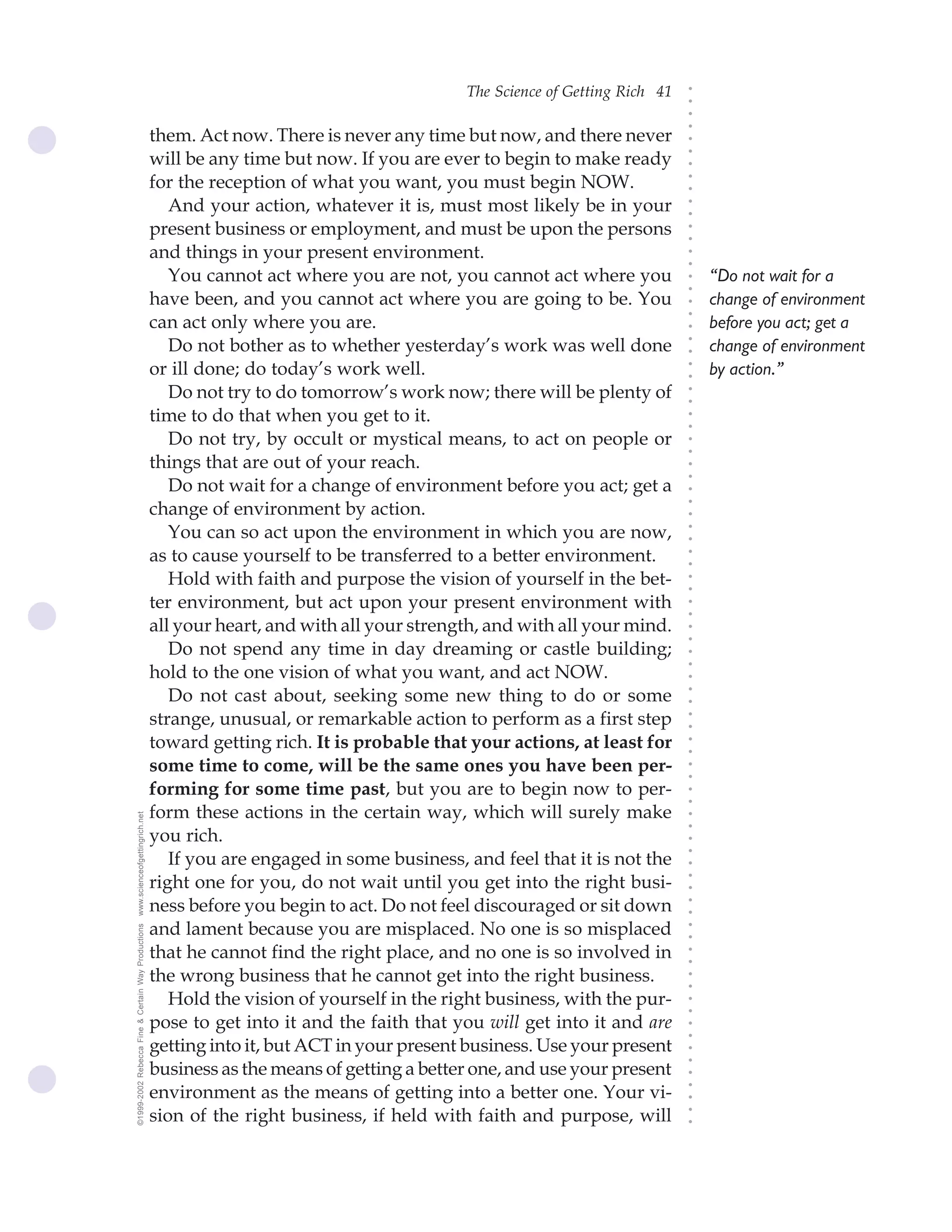 The Science of Getting Rich 41




                                                                                                                             ○
                                                                                                                             ○
                                                                                                                             ○
                                                                                                                             ○
                                                    them. Act now. There is never any time but now, and there never




                                                                                                                             ○
                                                    will be any time but now. If you are ever to begin to make ready




                                                                                                                             ○
                                                                                                                             ○
                                                    for the reception of what you want, you must begin NOW.




                                                                                                                             ○
                                                                                                                             ○
                                                       And your action, whatever it is, must most likely be in your




                                                                                                                             ○
                                                                                                                             ○
                                                    present business or employment, and must be upon the persons




                                                                                                                             ○
                                                                                                                             ○
                                                    and things in your present environment.




                                                                                                                             ○
                                                                                                                             ○
                                                       You cannot act where you are not, you cannot act where you                “Do not wait for a




                                                                                                                             ○
                                                                                                                             ○
                                                    have been, and you cannot act where you are going to be. You                 change of environment




                                                                                                                             ○
                                                                                                                             ○
                                                    can act only where you are.                                                  before you act; get a




                                                                                                                             ○
                                                       Do not bother as to whether yesterday’s work was well done




                                                                                                                             ○
                                                                                                                                 change of environment




                                                                                                                             ○
                                                    or ill done; do today’s work well.                                           by action.”




                                                                                                                             ○
                                                                                                                             ○
                                                       Do not try to do tomorrow’s work now; there will be plenty of




                                                                                                                             ○
                                                                                                                             ○
                                                    time to do that when you get to it.




                                                                                                                             ○
                                                                                                                             ○
                                                       Do not try, by occult or mystical means, to act on people or




                                                                                                                             ○
                                                                                                                             ○
                                                    things that are out of your reach.




                                                                                                                             ○
                                                                                                                             ○
                                                       Do not wait for a change of environment before you act; get a




                                                                                                                             ○
                                                    change of environment by action.




                                                                                                                             ○
                                                                                                                             ○
                                                       You can so act upon the environment in which you are now,




                                                                                                                             ○
                                                                                                                             ○
                                                    as to cause yourself to be transferred to a better environment.




                                                                                                                             ○
                                                                                                                             ○
                                                       Hold with faith and purpose the vision of yourself in the bet-




                                                                                                                             ○
                                                                                                                             ○
                                                    ter environment, but act upon your present environment with



                                                                                                                             ○
                                                                                                                             ○
                                                    all your heart, and with all your strength, and with all your mind.


                                                                                                                             ○
                                                                                                                             ○
                                                       Do not spend any time in day dreaming or castle building;
                                                                                                                             ○
                                                                                                                             ○
                                                    hold to the one vision of what you want, and act NOW.
                                                                                                                             ○
                                                       Do not cast about, seeking some new thing to do or some
                                                                                                                             ○
                                                                                                                             ○




                                                    strange, unusual, or remarkable action to perform as a first step
                                                                                                                             ○
                                                                                                                             ○




                                                    toward getting rich. It is probable that your actions, at least for
                                                                                                                             ○
                                                                                                                             ○




                                                    some time to come, will be the same ones you have been per-
                                                                                                                             ○
                                                                                                                             ○




                                                    forming for some time past, but you are to begin now to per-
                                                                                                                             ○
                                                                                                                             ○




                                                    form these actions in the certain way, which will surely make
www.scienceofgettingrich.net




                                                                                                                             ○
                                                                                                                             ○




                                                    you rich.
                                                                                                                             ○
                                                                                                                             ○




                                                       If you are engaged in some business, and feel that it is not the
                                                                                                                             ○




                                                    right one for you, do not wait until you get into the right busi-
                                                                                                                             ○
                                                                                                                             ○




                                                    ness before you begin to act. Do not feel discouraged or sit down
                                                                                                                             ○
                                                                                                                             ○




                                                    and lament because you are misplaced. No one is so misplaced
©1999-2002 Rebecca Fine & Certain Way Productions




                                                                                                                             ○
                                                                                                                             ○




                                                    that he cannot find the right place, and no one is so involved in
                                                                                                                             ○
                                                                                                                             ○




                                                    the wrong business that he cannot get into the right business.
                                                                                                                             ○
                                                                                                                             ○




                                                       Hold the vision of yourself in the right business, with the pur-
                                                                                                                             ○
                                                                                                                             ○




                                                    pose to get into it and the faith that you will get into it and are
                                                                                                                             ○
                                                                                                                             ○




                                                    getting into it, but ACT in your present business. Use your present
                                                                                                                             ○
                                                                                                                             ○




                                                    business as the means of getting a better one, and use your present
                                                                                                                             ○




                                                    environment as the means of getting into a better one. Your vi-
                                                                                                                             ○
                                                                                                                             ○




                                                    sion of the right business, if held with faith and purpose, will
                                                                                                                             ○
                                                                                                                             ○
 