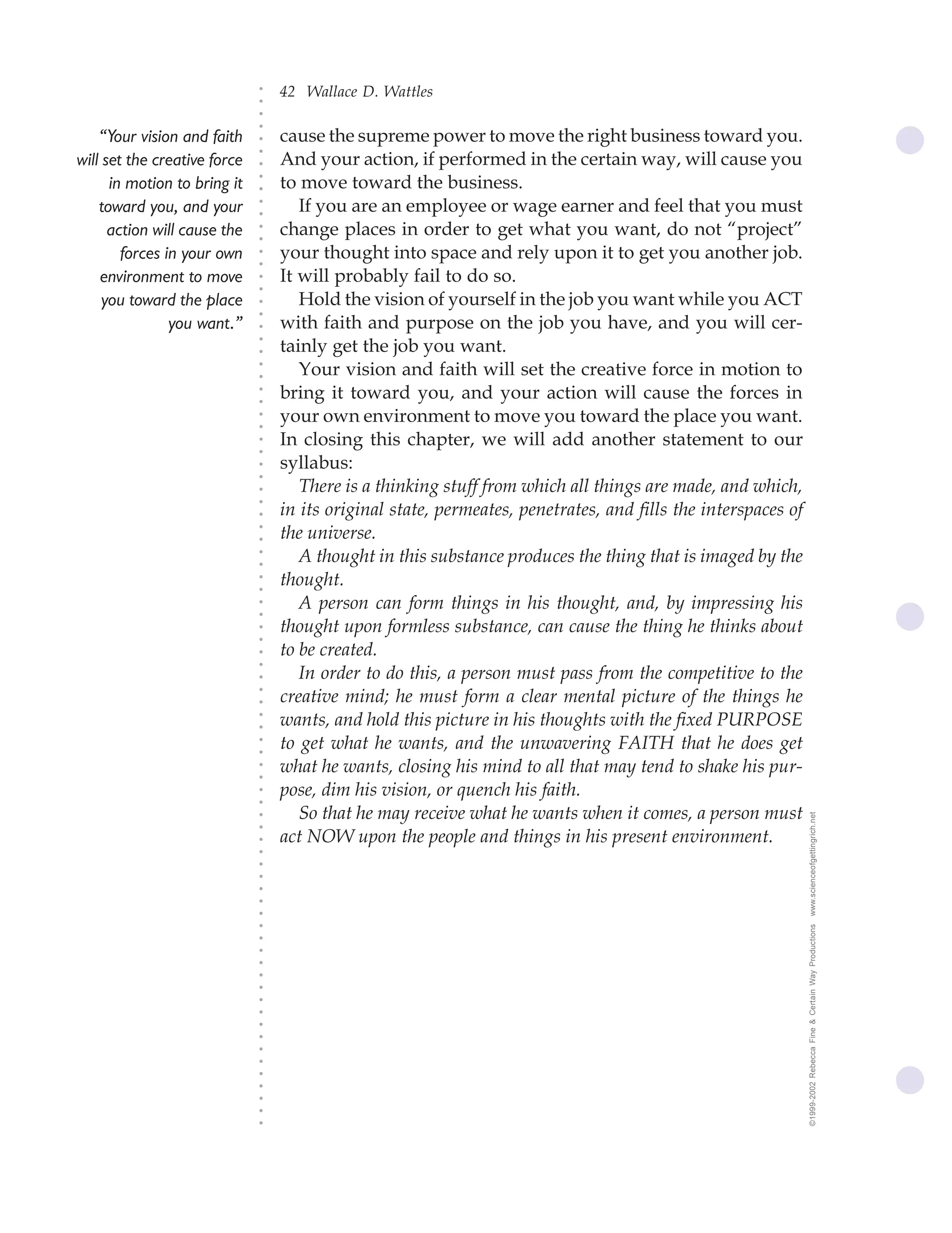 42 Wallace D. Wattles




                              ○
                              ○
                              ○
                              ○
    “Your vision and faith        cause the supreme power to move the right business toward you.




                              ○
                                  And your action, if performed in the certain way, will cause you




                              ○
will set the creative force




                              ○
      in motion to bring it       to move toward the business.


                              ○
                              ○
    toward you, and your             If you are an employee or wage earner and feel that you must

                              ○
                              ○
      action will cause the       change places in order to get what you want, do not “project”
        forces in your own    ○
                              ○
                              ○
                              ○   your thought into space and rely upon it to get you another job.
    environment to move           It will probably fail to do so.
                              ○
                              ○




     you toward the place            Hold the vision of yourself in the job you want while you ACT
                              ○
                              ○




                you want.”        with faith and purpose on the job you have, and you will cer-
                              ○




                                  tainly get the job you want.
                              ○
                              ○




                                     Your vision and faith will set the creative force in motion to
                              ○
                              ○




                                  bring it toward you, and your action will cause the forces in
                              ○
                              ○




                                  your own environment to move you toward the place you want.
                              ○
                              ○




                                  In closing this chapter, we will add another statement to our
                              ○
                              ○




                                  syllabus:
                              ○
                              ○




                                     There is a thinking stuff from which all things are made, and which,
                              ○




                                  in its original state, permeates, penetrates, and fills the interspaces of
                              ○
                              ○




                                  the universe.
                              ○
                              ○




                                     A thought in this substance produces the thing that is imaged by the
                              ○
                              ○




                                  thought.
                              ○
                              ○




                                     A person can form things in his thought, and, by impressing his
                              ○
                              ○




                                  thought upon formless substance, can cause the thing he thinks about
                              ○
                              ○




                                  to be created.
                              ○
                              ○




                                     In order to do this, a person must pass from the competitive to the
                              ○




                                  creative mind; he must form a clear mental picture of the things he
                              ○
                              ○




                                  wants, and hold this picture in his thoughts with the fixed PURPOSE
                              ○
                              ○




                                  to get what he wants, and the unwavering FAITH that he does get
                              ○
                              ○




                                  what he wants, closing his mind to all that may tend to shake his pur-
                              ○
                              ○




                                  pose, dim his vision, or quench his faith.
                              ○
                              ○




                                     So that he may receive what he wants when it comes, a person must         www.scienceofgettingrich.net
                              ○
                              ○




                                  act NOW upon the people and things in his present environment.
                              ○
                              ○
                              ○
                              ○
                              ○
                              ○
                              ○




                                                                                                               ©1999-2002 Rebecca Fine & Certain Way Productions
                              ○
                              ○
                              ○
                              ○
                              ○
                              ○
                              ○
                              ○
                              ○
                              ○
                              ○
                              ○
                              ○
                              ○
                              ○
                              ○
                              ○
 
