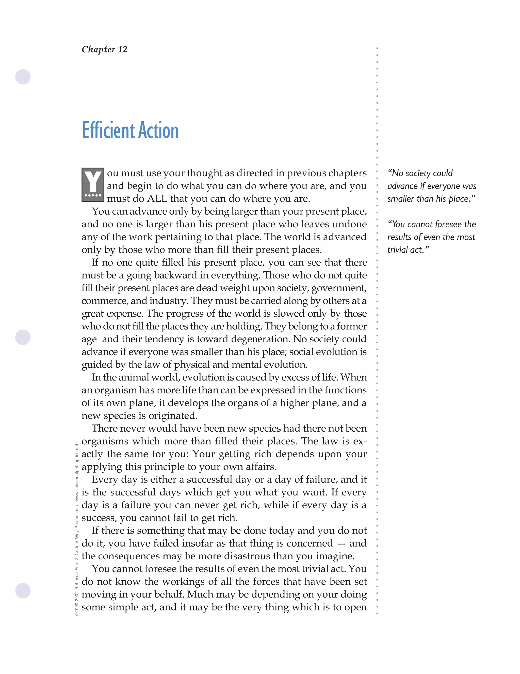 Chapter 12                               The Science of Getting Rich 43




                                                                                                                              ○
                                                                                                                              ○
                                                                                                                              ○
                                                                                                                              ○
                                                                                                                              ○
                                                                                                                              ○
                                                                                                                              ○
                                                                                                                              ○
                                                                                                                              ○
                                                                                                                              ○
                                                                                                                              ○
                                                    Efficient Action




                                                                                                                              ○
                                                                                                                              ○
                                                                                                                              ○
                                                                                                                              ○
                                                                                                                              ○
                                                                                                                              ○
                                                                                                                              ○
                                                            ou must use your thought as directed in previous chapters             “No society could




                                                                                                                              ○
                                                    .Y




                                                                                                                              ○
                                                     ....   and begin to do what you can do where you are, and you                advance if everyone was




                                                                                                                              ○
                                                                                                                              ○
                                                            must do ALL that you can do where you are.                            smaller than his place.”




                                                                                                                              ○
                                                                                                                              ○
                                                       You can advance only by being larger than your present place,




                                                                                                                              ○
                                                                                                                              ○
                                                    and no one is larger than his present place who leaves undone                 “You cannot foresee the




                                                                                                                              ○
                                                    any of the work pertaining to that place. The world is advanced




                                                                                                                              ○
                                                                                                                                  results of even the most




                                                                                                                              ○
                                                    only by those who more than fill their present places.                        trivial act.”




                                                                                                                              ○
                                                                                                                              ○
                                                       If no one quite filled his present place, you can see that there




                                                                                                                              ○
                                                                                                                              ○
                                                    must be a going backward in everything. Those who do not quite




                                                                                                                              ○
                                                                                                                              ○
                                                    fill their present places are dead weight upon society, government,




                                                                                                                              ○
                                                                                                                              ○
                                                    commerce, and industry. They must be carried along by others at a




                                                                                                                              ○
                                                                                                                              ○
                                                    great expense. The progress of the world is slowed only by those




                                                                                                                              ○
                                                    who do not fill the places they are holding. They belong to a former



                                                                                                                              ○
                                                                                                                              ○
                                                    age and their tendency is toward degeneration. No society could


                                                                                                                              ○
                                                                                                                              ○
                                                    advance if everyone was smaller than his place; social evolution is

                                                                                                                              ○
                                                                                                                              ○
                                                    guided by the law of physical and mental evolution.
                                                                                                                              ○
                                                                                                                              ○
                                                       In the animal world, evolution is caused by excess of life. When       ○
                                                                                                                              ○



                                                    an organism has more life than can be expressed in the functions
                                                                                                                              ○
                                                                                                                              ○




                                                    of its own plane, it develops the organs of a higher plane, and a
                                                                                                                              ○
                                                                                                                              ○




                                                    new species is originated.
                                                                                                                              ○




                                                       There never would have been new species had there not been
                                                                                                                              ○
                                                                                                                              ○




                                                    organisms which more than filled their places. The law is ex-
                                                                                                                              ○
www.scienceofgettingrich.net




                                                                                                                              ○




                                                    actly the same for you: Your getting rich depends upon your
                                                                                                                              ○
                                                                                                                              ○




                                                    applying this principle to your own affairs.
                                                                                                                              ○
                                                                                                                              ○




                                                       Every day is either a successful day or a day of failure, and it
                                                                                                                              ○
                                                                                                                              ○




                                                    is the successful days which get you what you want. If every
                                                                                                                              ○
                                                                                                                              ○




                                                    day is a failure you can never get rich, while if every day is a
©1999-2002 Rebecca Fine & Certain Way Productions




                                                                                                                              ○
                                                                                                                              ○




                                                    success, you cannot fail to get rich.
                                                                                                                              ○
                                                                                                                              ○




                                                       If there is something that may be done today and you do not
                                                                                                                              ○




                                                    do it, you have failed insofar as that thing is concerned — and
                                                                                                                              ○
                                                                                                                              ○




                                                    the consequences may be more disastrous than you imagine.
                                                                                                                              ○
                                                                                                                              ○




                                                       You cannot foresee the results of even the most trivial act. You
                                                                                                                              ○
                                                                                                                              ○




                                                    do not know the workings of all the forces that have been set
                                                                                                                              ○
                                                                                                                              ○




                                                    moving in your behalf. Much may be depending on your doing
                                                                                                                              ○
                                                                                                                              ○




                                                    some simple act, and it may be the very thing which is to open
                                                                                                                              ○
                                                                                                                              ○
 