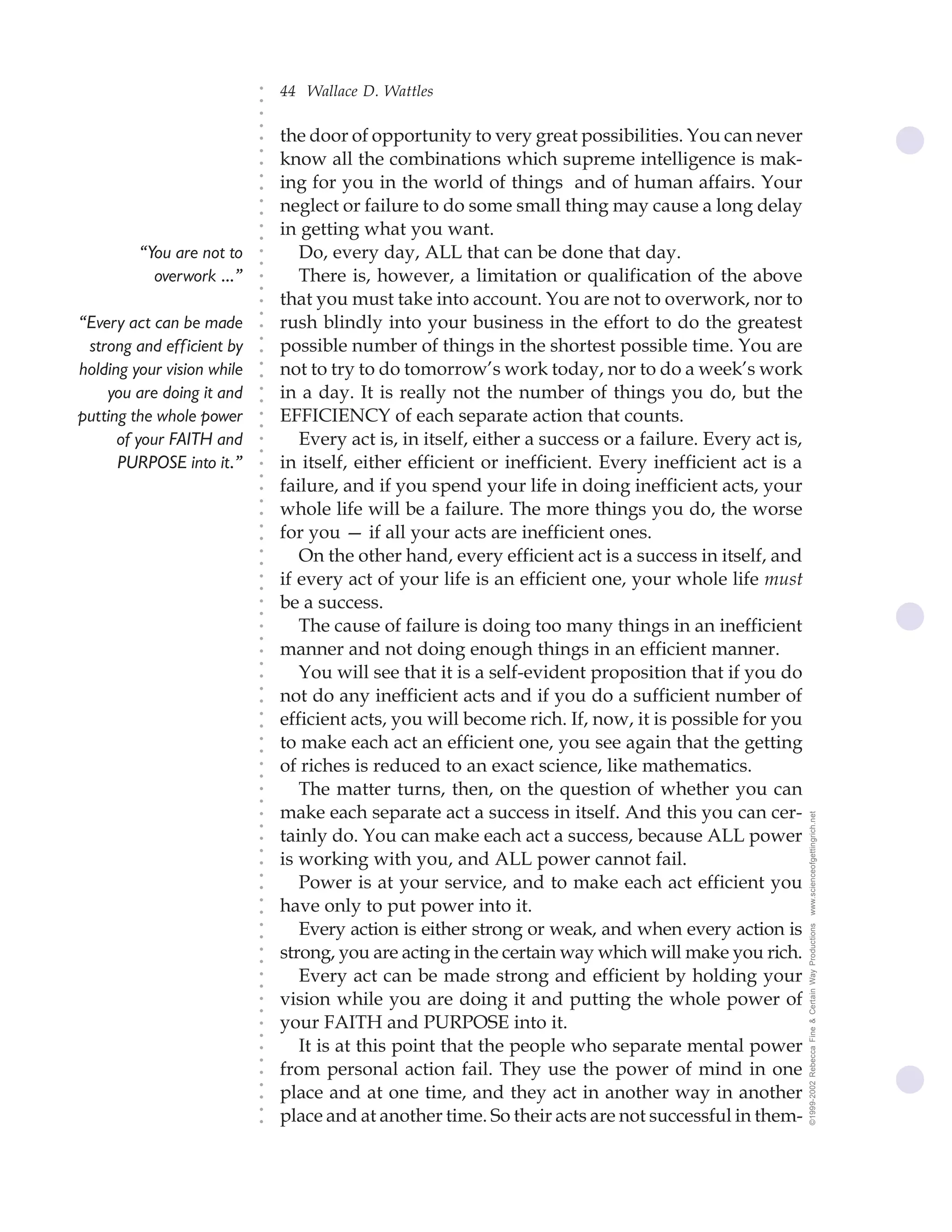 44 Wallace D. Wattles




                            ○
                            ○
                            ○
                            ○
                                the door of opportunity to very great possibilities. You can never




                            ○
                            ○
                                know all the combinations which supreme intelligence is mak-




                            ○
                                ing for you in the world of things and of human affairs. Your


                            ○
                            ○
                                neglect or failure to do some small thing may cause a long delay

                            ○
                            ○
                                in getting what you want.
                            ○
                            ○
         “You are not to    ○
                            ○
                                   Do, every day, ALL that can be done that day.
           overwork ...”           There is, however, a limitation or qualification of the above
                            ○
                            ○




                                that you must take into account. You are not to overwork, nor to
                            ○
                            ○




“Every act can be made          rush blindly into your business in the effort to do the greatest
                            ○




                                possible number of things in the shortest possible time. You are
                            ○




 strong and eff icient by
                            ○




holding your vision while       not to try to do tomorrow’s work today, nor to do a week’s work
                            ○
                            ○




    you are doing it and        in a day. It is really not the number of things you do, but the
                            ○
                            ○




putting the whole power         EFFICIENCY of each separate action that counts.
                            ○
                            ○




      of your FAITH and            Every act is, in itself, either a success or a failure. Every act is,
                            ○
                            ○




      PURPOSE into it.”         in itself, either efficient or inefficient. Every inefficient act is a
                            ○
                            ○




                                failure, and if you spend your life in doing inefficient acts, your
                            ○




                                whole life will be a failure. The more things you do, the worse
                            ○
                            ○




                                for you — if all your acts are inefficient ones.
                            ○
                            ○




                                   On the other hand, every efficient act is a success in itself, and
                            ○
                            ○




                                if every act of your life is an efficient one, your whole life must
                            ○
                            ○




                                be a success.
                            ○
                            ○




                                   The cause of failure is doing too many things in an inefficient
                            ○
                            ○




                                manner and not doing enough things in an efficient manner.
                            ○
                            ○




                                   You will see that it is a self-evident proposition that if you do
                            ○




                                not do any inefficient acts and if you do a sufficient number of
                            ○
                            ○




                                efficient acts, you will become rich. If, now, it is possible for you
                            ○
                            ○




                                to make each act an efficient one, you see again that the getting
                            ○
                            ○




                                of riches is reduced to an exact science, like mathematics.
                            ○
                            ○




                                   The matter turns, then, on the question of whether you can
                            ○
                            ○




                                make each separate act a success in itself. And this you can cer-          www.scienceofgettingrich.net
                            ○
                            ○




                                tainly do. You can make each act a success, because ALL power
                            ○
                            ○




                                is working with you, and ALL power cannot fail.
                            ○




                                   Power is at your service, and to make each act efficient you
                            ○
                            ○




                                have only to put power into it.
                            ○
                            ○




                                   Every action is either strong or weak, and when every action is
                                                                                                           ©1999-2002 Rebecca Fine & Certain Way Productions
                            ○
                            ○




                                strong, you are acting in the certain way which will make you rich.
                            ○
                            ○




                                   Every act can be made strong and efficient by holding your
                            ○
                            ○




                                vision while you are doing it and putting the whole power of
                            ○
                            ○




                                your FAITH and PURPOSE into it.
                            ○
                            ○




                                   It is at this point that the people who separate mental power
                            ○
                            ○




                                from personal action fail. They use the power of mind in one
                            ○




                                place and at one time, and they act in another way in another
                            ○
                            ○




                                place and at another time. So their acts are not successful in them-
                            ○
                            ○
 