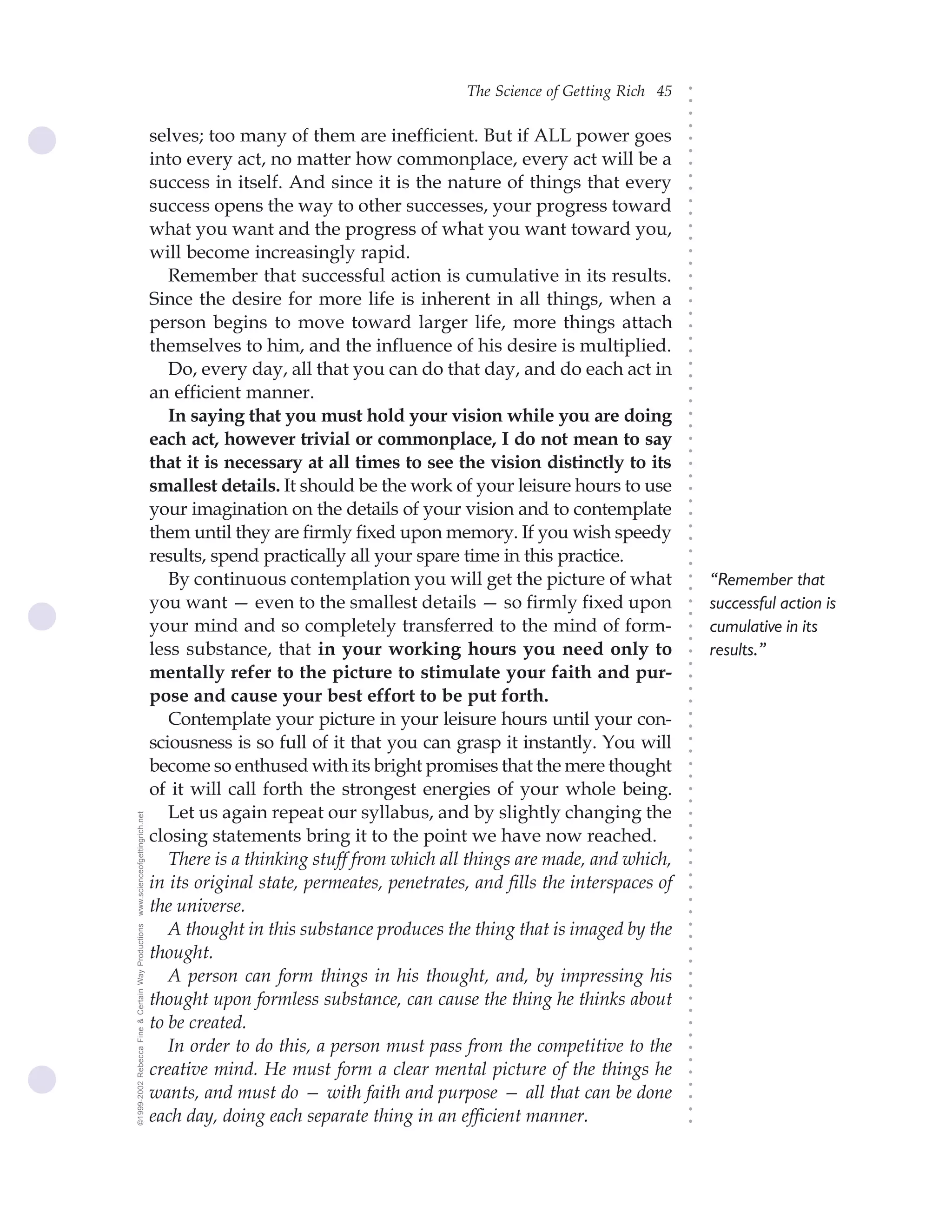 The Science of Getting Rich 45




                                                                                                                                 ○
                                                                                                                                 ○
                                                                                                                                 ○
                                                                                                                                 ○
                                                    selves; too many of them are inefficient. But if ALL power goes




                                                                                                                                 ○
                                                                                                                                 ○
                                                    into every act, no matter how commonplace, every act will be a




                                                                                                                                 ○
                                                    success in itself. And since it is the nature of things that every




                                                                                                                                 ○
                                                                                                                                 ○
                                                    success opens the way to other successes, your progress toward




                                                                                                                                 ○
                                                                                                                                 ○
                                                    what you want and the progress of what you want toward you,




                                                                                                                                 ○
                                                                                                                                 ○
                                                    will become increasingly rapid.




                                                                                                                                 ○
                                                                                                                                 ○
                                                       Remember that successful action is cumulative in its results.




                                                                                                                                 ○
                                                                                                                                 ○
                                                    Since the desire for more life is inherent in all things, when a




                                                                                                                                 ○
                                                                                                                                 ○
                                                    person begins to move toward larger life, more things attach




                                                                                                                                 ○
                                                    themselves to him, and the influence of his desire is multiplied.




                                                                                                                                 ○
                                                                                                                                 ○
                                                       Do, every day, all that you can do that day, and do each act in




                                                                                                                                 ○
                                                                                                                                 ○
                                                    an efficient manner.




                                                                                                                                 ○
                                                                                                                                 ○
                                                       In saying that you must hold your vision while you are doing




                                                                                                                                 ○
                                                                                                                                 ○
                                                    each act, however trivial or commonplace, I do not mean to say




                                                                                                                                 ○
                                                                                                                                 ○
                                                    that it is necessary at all times to see the vision distinctly to its




                                                                                                                                 ○
                                                                                                                                 ○
                                                    smallest details. It should be the work of your leisure hours to use




                                                                                                                                 ○
                                                    your imagination on the details of your vision and to contemplate




                                                                                                                                 ○
                                                                                                                                 ○
                                                    them until they are firmly fixed upon memory. If you wish speedy




                                                                                                                                 ○
                                                                                                                                 ○
                                                    results, spend practically all your spare time in this practice.




                                                                                                                                 ○
                                                                                                                                 ○
                                                       By continuous contemplation you will get the picture of what                  “Remember that




                                                                                                                                 ○
                                                                                                                                 ○
                                                    you want — even to the smallest details — so firmly fixed upon                   successful action is



                                                                                                                                 ○
                                                                                                                                 ○
                                                    your mind and so completely transferred to the mind of form-                     cumulative in its


                                                                                                                                 ○
                                                                                                                                 ○
                                                    less substance, that in your working hours you need only to                      results.”
                                                                                                                                 ○
                                                                                                                                 ○
                                                    mentally refer to the picture to stimulate your faith and pur-
                                                                                                                                 ○
                                                    pose and cause your best effort to be put forth.
                                                                                                                                 ○
                                                                                                                                 ○




                                                       Contemplate your picture in your leisure hours until your con-
                                                                                                                                 ○
                                                                                                                                 ○




                                                    sciousness is so full of it that you can grasp it instantly. You will
                                                                                                                                 ○
                                                                                                                                 ○




                                                    become so enthused with its bright promises that the mere thought
                                                                                                                                 ○
                                                                                                                                 ○




                                                    of it will call forth the strongest energies of your whole being.
                                                                                                                                 ○
                                                                                                                                 ○




                                                       Let us again repeat our syllabus, and by slightly changing the
www.scienceofgettingrich.net




                                                                                                                                 ○
                                                                                                                                 ○




                                                    closing statements bring it to the point we have now reached.
                                                                                                                                 ○
                                                                                                                                 ○




                                                       There is a thinking stuff from which all things are made, and which,
                                                                                                                                 ○




                                                    in its original state, permeates, penetrates, and fills the interspaces of
                                                                                                                                 ○
                                                                                                                                 ○




                                                    the universe.
                                                                                                                                 ○
                                                                                                                                 ○




                                                       A thought in this substance produces the thing that is imaged by the
©1999-2002 Rebecca Fine & Certain Way Productions




                                                                                                                                 ○
                                                                                                                                 ○




                                                    thought.
                                                                                                                                 ○
                                                                                                                                 ○




                                                       A person can form things in his thought, and, by impressing his
                                                                                                                                 ○
                                                                                                                                 ○




                                                    thought upon formless substance, can cause the thing he thinks about
                                                                                                                                 ○
                                                                                                                                 ○




                                                    to be created.
                                                                                                                                 ○
                                                                                                                                 ○




                                                       In order to do this, a person must pass from the competitive to the
                                                                                                                                 ○
                                                                                                                                 ○




                                                    creative mind. He must form a clear mental picture of the things he
                                                                                                                                 ○
                                                                                                                                 ○




                                                    wants, and must do — with faith and purpose — all that can be done
                                                                                                                                 ○




                                                    each day, doing each separate thing in an efficient manner.
                                                                                                                                 ○
                                                                                                                                 ○
 