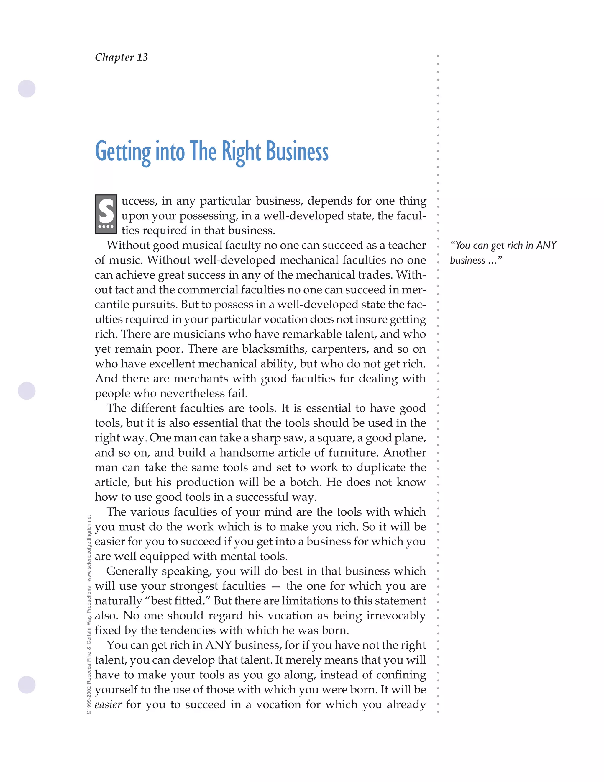 Chapter 13                               The Science of Getting Rich 47




                                                                                                                              ○
                                                                                                                              ○
                                                                                                                              ○
                                                                                                                              ○
                                                                                                                              ○
                                                                                                                              ○
                                                                                                                              ○
                                                                                                                              ○
                                                                                                                              ○
                                                                                                                              ○
                                                                                                                              ○
                                                    Getting into The Right Business




                                                                                                                              ○
                                                                                                                              ○
                                                                                                                              ○
                                                                                                                              ○
                                                                                                                              ○
                                                                                                                              ○
                                                                                                                              ○
                                                          uccess, in any particular business, depends for one thing




                                                                                                                              ○
                                                    .S




                                                                                                                              ○
                                                     ...  upon your possessing, in a well-developed state, the facul-




                                                                                                                              ○
                                                                                                                              ○
                                                          ties required in that business.




                                                                                                                              ○
                                                                                                                              ○
                                                       Without good musical faculty no one can succeed as a teacher               “You can get rich in ANY




                                                                                                                              ○
                                                                                                                              ○
                                                    of music. Without well-developed mechanical faculties no one                  business ...”




                                                                                                                              ○
                                                    can achieve great success in any of the mechanical trades. With-




                                                                                                                              ○
                                                                                                                              ○
                                                    out tact and the commercial faculties no one can succeed in mer-




                                                                                                                              ○
                                                                                                                              ○
                                                    cantile pursuits. But to possess in a well-developed state the fac-




                                                                                                                              ○
                                                                                                                              ○
                                                    ulties required in your particular vocation does not insure getting




                                                                                                                              ○
                                                                                                                              ○
                                                    rich. There are musicians who have remarkable talent, and who




                                                                                                                              ○
                                                                                                                              ○
                                                    yet remain poor. There are blacksmiths, carpenters, and so on




                                                                                                                              ○
                                                                                                                              ○
                                                    who have excellent mechanical ability, but who do not get rich.




                                                                                                                              ○
                                                    And there are merchants with good faculties for dealing with



                                                                                                                              ○
                                                                                                                              ○
                                                    people who nevertheless fail.


                                                                                                                              ○
                                                                                                                              ○
                                                       The different faculties are tools. It is essential to have good

                                                                                                                              ○
                                                                                                                              ○
                                                    tools, but it is also essential that the tools should be used in the
                                                                                                                              ○
                                                                                                                              ○
                                                    right way. One man can take a sharp saw, a square, a good plane,          ○
                                                                                                                              ○



                                                    and so on, and build a handsome article of furniture. Another
                                                                                                                              ○
                                                                                                                              ○




                                                    man can take the same tools and set to work to duplicate the
                                                                                                                              ○
                                                                                                                              ○




                                                    article, but his production will be a botch. He does not know
                                                                                                                              ○




                                                    how to use good tools in a successful way.
                                                                                                                              ○
                                                                                                                              ○




                                                       The various faculties of your mind are the tools with which
                                                                                                                              ○
www.scienceofgettingrich.net




                                                                                                                              ○




                                                    you must do the work which is to make you rich. So it will be
                                                                                                                              ○
                                                                                                                              ○




                                                    easier for you to succeed if you get into a business for which you
                                                                                                                              ○
                                                                                                                              ○




                                                    are well equipped with mental tools.
                                                                                                                              ○
                                                                                                                              ○




                                                       Generally speaking, you will do best in that business which
                                                                                                                              ○
                                                                                                                              ○




                                                    will use your strongest faculties — the one for which you are
©1999-2002 Rebecca Fine & Certain Way Productions




                                                                                                                              ○
                                                                                                                              ○




                                                    naturally “best fitted.” But there are limitations to this statement
                                                                                                                              ○
                                                                                                                              ○




                                                    also. No one should regard his vocation as being irrevocably
                                                                                                                              ○




                                                    fixed by the tendencies with which he was born.
                                                                                                                              ○
                                                                                                                              ○




                                                       You can get rich in ANY business, for if you have not the right
                                                                                                                              ○
                                                                                                                              ○




                                                    talent, you can develop that talent. It merely means that you will
                                                                                                                              ○
                                                                                                                              ○




                                                    have to make your tools as you go along, instead of confining
                                                                                                                              ○
                                                                                                                              ○




                                                    yourself to the use of those with which you were born. It will be
                                                                                                                              ○
                                                                                                                              ○




                                                    easier for you to succeed in a vocation for which you already
                                                                                                                              ○
                                                                                                                              ○
 