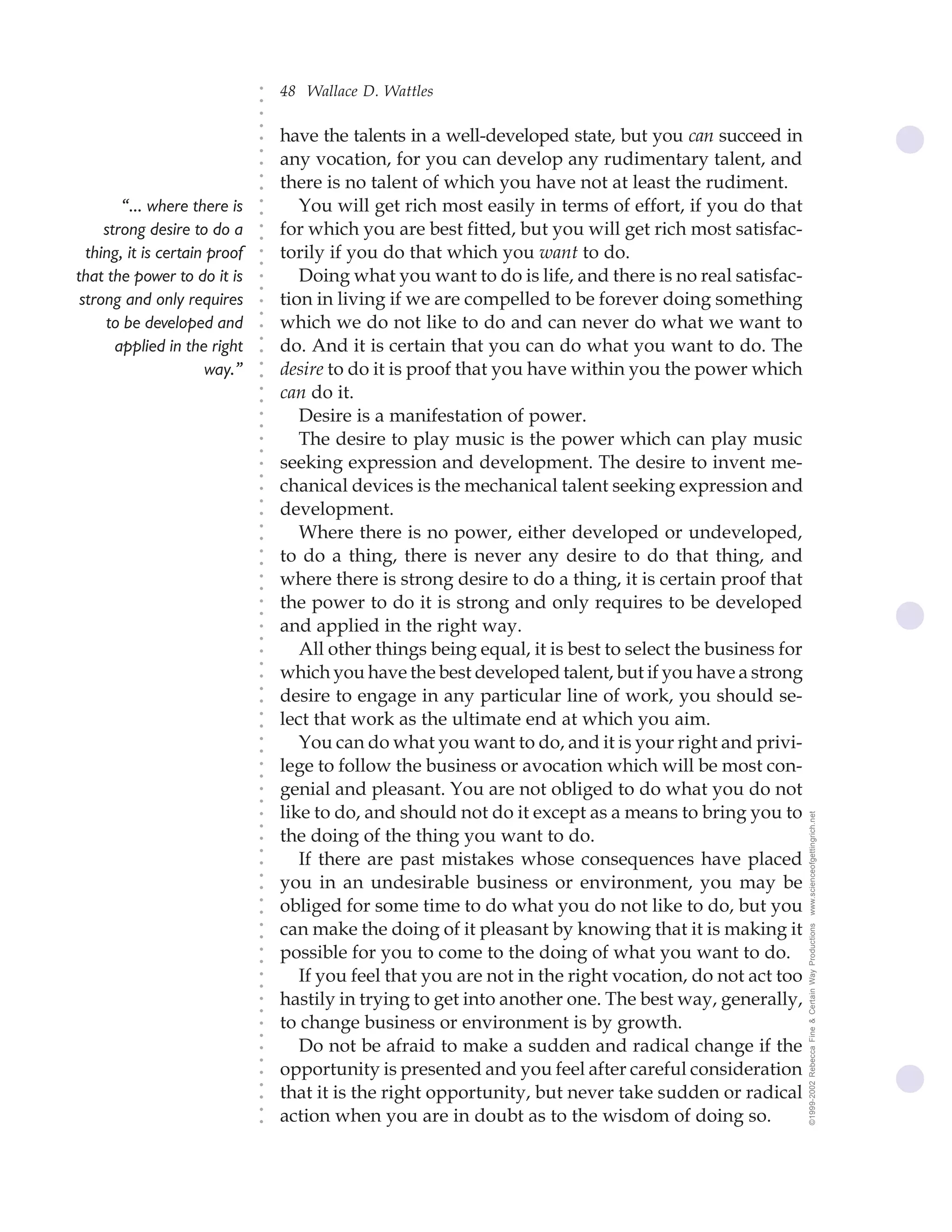 48 Wallace D. Wattles




                               ○
                               ○
                               ○
                               ○
                                   have the talents in a well-developed state, but you can succeed in




                               ○
                               ○
                                   any vocation, for you can develop any rudimentary talent, and




                               ○
                                   there is no talent of which you have not at least the rudiment.


                               ○
                               ○
        “... where there is           You will get rich most easily in terms of effort, if you do that

                               ○
                               ○
     strong desire to do a         for which you are best fitted, but you will get rich most satisfac-
                               ○
                               ○
  thing, it is certain proof   ○
                               ○
                                   torily if you do that which you want to do.
that the power to do it is            Doing what you want to do is life, and there is no real satisfac-
                               ○
                               ○




 strong and only requires          tion in living if we are compelled to be forever doing something
                               ○
                               ○




     to be developed and           which we do not like to do and can never do what we want to
                               ○




                                   do. And it is certain that you can do what you want to do. The
                               ○




       applied in the right
                               ○




                      way.”        desire to do it is proof that you have within you the power which
                               ○
                               ○




                                   can do it.
                               ○
                               ○




                                      Desire is a manifestation of power.
                               ○
                               ○




                                      The desire to play music is the power which can play music
                               ○
                               ○




                                   seeking expression and development. The desire to invent me-
                               ○
                               ○




                                   chanical devices is the mechanical talent seeking expression and
                               ○




                                   development.
                               ○
                               ○




                                      Where there is no power, either developed or undeveloped,
                               ○
                               ○




                                   to do a thing, there is never any desire to do that thing, and
                               ○
                               ○




                                   where there is strong desire to do a thing, it is certain proof that
                               ○
                               ○




                                   the power to do it is strong and only requires to be developed
                               ○
                               ○




                                   and applied in the right way.
                               ○
                               ○




                                      All other things being equal, it is best to select the business for
                               ○
                               ○




                                   which you have the best developed talent, but if you have a strong
                               ○




                                   desire to engage in any particular line of work, you should se-
                               ○
                               ○




                                   lect that work as the ultimate end at which you aim.
                               ○
                               ○




                                      You can do what you want to do, and it is your right and privi-
                               ○
                               ○




                                   lege to follow the business or avocation which will be most con-
                               ○
                               ○




                                   genial and pleasant. You are not obliged to do what you do not
                               ○
                               ○




                                   like to do, and should not do it except as a means to bring you to       www.scienceofgettingrich.net
                               ○
                               ○




                                   the doing of the thing you want to do.
                               ○
                               ○




                                      If there are past mistakes whose consequences have placed
                               ○




                                   you in an undesirable business or environment, you may be
                               ○
                               ○




                                   obliged for some time to do what you do not like to do, but you
                               ○
                               ○




                                   can make the doing of it pleasant by knowing that it is making it
                                                                                                            ©1999-2002 Rebecca Fine & Certain Way Productions
                               ○
                               ○




                                   possible for you to come to the doing of what you want to do.
                               ○
                               ○




                                      If you feel that you are not in the right vocation, do not act too
                               ○
                               ○




                                   hastily in trying to get into another one. The best way, generally,
                               ○
                               ○




                                   to change business or environment is by growth.
                               ○
                               ○




                                      Do not be afraid to make a sudden and radical change if the
                               ○
                               ○




                                   opportunity is presented and you feel after careful consideration
                               ○




                                   that it is the right opportunity, but never take sudden or radical
                               ○
                               ○




                                   action when you are in doubt as to the wisdom of doing so.
                               ○
                               ○
 