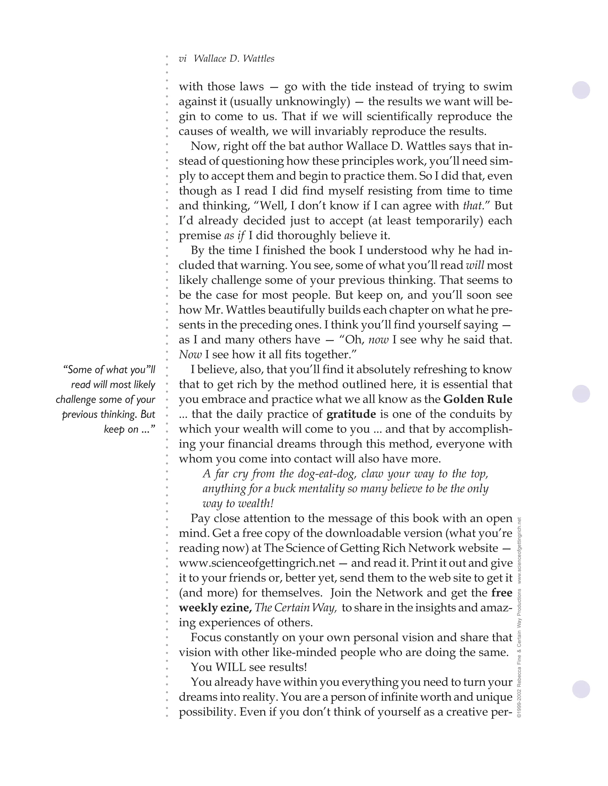vi Wallace D. Wattles




                           ○
                           ○
                           ○
                           ○
                               with those laws — go with the tide instead of trying to swim




                           ○
                               against it (usually unknowingly) — the results we want will be-




                           ○
                           ○
                               gin to come to us. That if we will scientifically reproduce the


                           ○
                           ○
                               causes of wealth, we will invariably reproduce the results.

                           ○
                           ○
                                   Now, right off the bat author Wallace D. Wattles says that in-
                           ○
                           ○
                           ○
                           ○
                               stead of questioning how these principles work, you’ll need sim-
                               ply to accept them and begin to practice them. So I did that, even
                           ○
                           ○




                               though as I read I did find myself resisting from time to time
                           ○
                           ○




                               and thinking, “Well, I don’t know if I can agree with that.” But
                           ○




                               I’d already decided just to accept (at least temporarily) each
                           ○
                           ○




                               premise as if I did thoroughly believe it.
                           ○
                           ○




                                   By the time I finished the book I understood why he had in-
                           ○
                           ○




                               cluded that warning. You see, some of what you’ll read will most
                           ○
                           ○




                               likely challenge some of your previous thinking. That seems to
                           ○
                           ○




                               be the case for most people. But keep on, and you’ll soon see
                           ○
                           ○




                               how Mr. Wattles beautifully builds each chapter on what he pre-
                           ○




                               sents in the preceding ones. I think you’ll find yourself saying —
                           ○
                           ○




                               as I and many others have — “Oh, now I see why he said that.
                           ○
                           ○




                               Now I see how it all fits together.”
                           ○
                           ○




 “Some of what you”ll              I believe, also, that you’ll find it absolutely refreshing to know
                           ○
                           ○




   read will most likely       that to get rich by the method outlined here, it is essential that
                           ○
                           ○




challenge some of your         you embrace and practice what we all know as the Golden Rule
                           ○
                           ○




 previous thinking. But        ... that the daily practice of gratitude is one of the conduits by
                           ○
                           ○




           keep on ...”        which your wealth will come to you ... and that by accomplish-
                           ○




                               ing your financial dreams through this method, everyone with
                           ○
                           ○




                               whom you come into contact will also have more.
                           ○
                           ○




                                      A far cry from the dog-eat-dog, claw your way to the top,
                           ○
                           ○




                                      anything for a buck mentality so many believe to be the only
                           ○
                           ○




                                      way to wealth!
                           ○
                           ○




                                   Pay close attention to the message of this book with an open         www.scienceofgettingrich.net
                           ○
                           ○




                               mind. Get a free copy of the downloadable version (what you’re
                           ○




                               reading now) at The Science of Getting Rich Network website —
                           ○
                           ○




                               www.scienceofgettingrich.net — and read it. Print it out and give
                           ○
                           ○




                               it to your friends or, better yet, send them to the web site to get it
                           ○
                           ○




                               (and more) for themselves. Join the Network and get the free
                                                                                                        ©1999-2002 Rebecca Fine & Certain Way Productions
                           ○
                           ○




                               weekly ezine, The Certain Way, to share in the insights and amaz-
                           ○
                           ○




                               ing experiences of others.
                           ○
                           ○




                                   Focus constantly on your own personal vision and share that
                           ○
                           ○




                               vision with other like-minded people who are doing the same.
                           ○
                           ○




                                   You WILL see results!
                           ○
                           ○




                                   You already have within you everything you need to turn your
                           ○




                               dreams into reality. You are a person of infinite worth and unique
                           ○
                           ○




                               possibility. Even if you don’t think of yourself as a creative per-
                           ○
                           ○
 