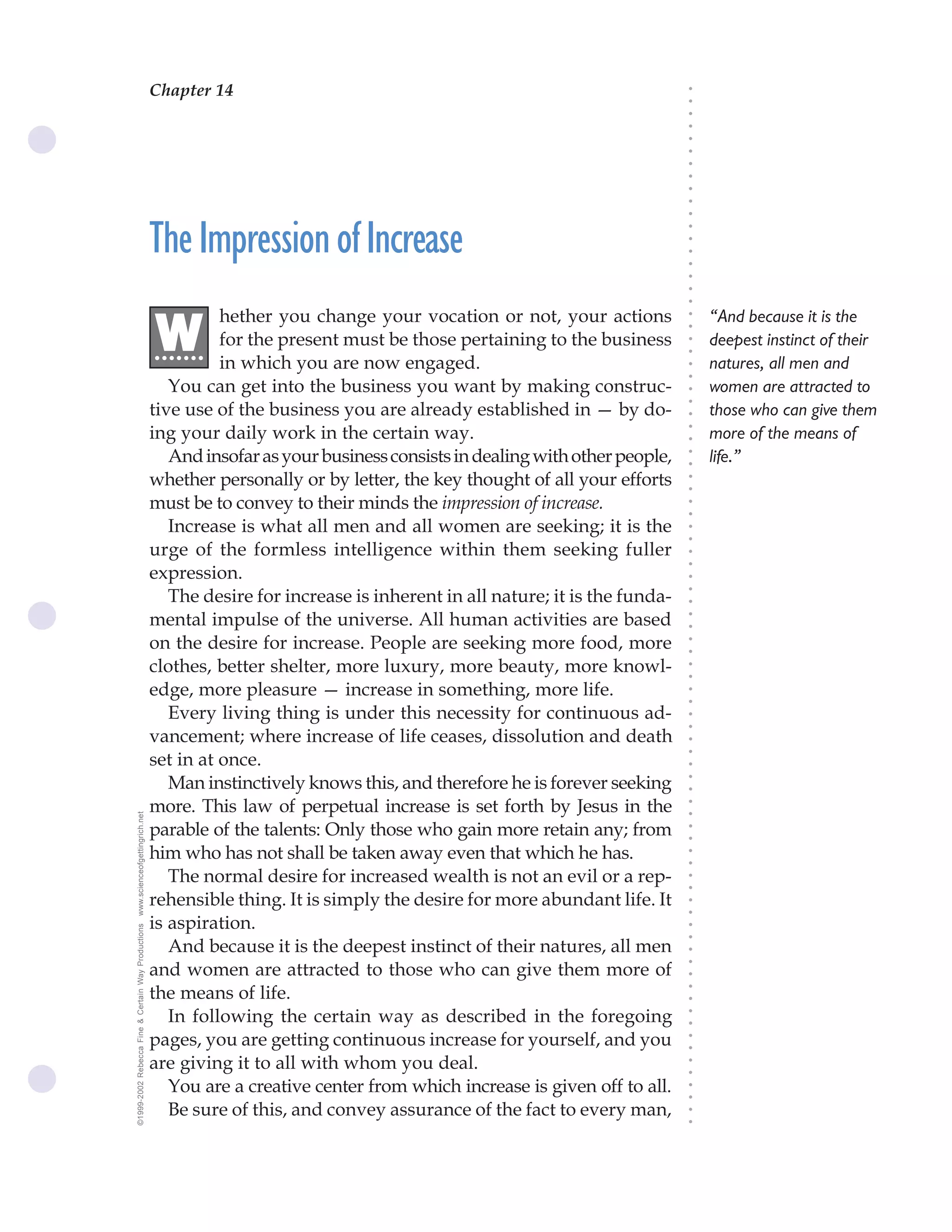 Chapter 14                                The Science of Getting Rich 51




                                                                                                                               ○
                                                                                                                               ○
                                                                                                                               ○
                                                                                                                               ○
                                                                                                                               ○
                                                                                                                               ○
                                                                                                                               ○
                                                                                                                               ○
                                                                                                                               ○
                                                                                                                               ○
                                                                                                                               ○
                                                    The Impression of Increase




                                                                                                                               ○
                                                                                                                               ○
                                                                                                                               ○
                                                                                                                               ○
                                                                                                                               ○
                                                                                                                               ○
                                                                                                                               ○
                                                              hether you change your vocation or not, your actions                 “And because it is the

                                                    .W




                                                                                                                               ○
                                                                                                                               ○
                                                              for the present must be those pertaining to the business
                                                     ......                                                                        deepest instinct of their




                                                                                                                               ○
                                                                                                                               ○
                                                              in which you are now engaged.                                        natures, all men and




                                                                                                                               ○
                                                                                                                               ○
                                                       You can get into the business you want by making construc-                  women are attracted to




                                                                                                                               ○
                                                                                                                               ○
                                                    tive use of the business you are already established in — by do-               those who can give them




                                                                                                                               ○
                                                    ing your daily work in the certain way.                                        more of the means of




                                                                                                                               ○
                                                                                                                               ○
                                                       And insofar as your business consists in dealing with other people,         life.”




                                                                                                                               ○
                                                                                                                               ○
                                                    whether personally or by letter, the key thought of all your efforts




                                                                                                                               ○
                                                                                                                               ○
                                                    must be to convey to their minds the impression of increase.




                                                                                                                               ○
                                                                                                                               ○
                                                       Increase is what all men and all women are seeking; it is the




                                                                                                                               ○
                                                                                                                               ○
                                                    urge of the formless intelligence within them seeking fuller




                                                                                                                               ○
                                                                                                                               ○
                                                    expression.




                                                                                                                               ○
                                                       The desire for increase is inherent in all nature; it is the funda-



                                                                                                                               ○
                                                                                                                               ○
                                                    mental impulse of the universe. All human activities are based


                                                                                                                               ○
                                                                                                                               ○
                                                    on the desire for increase. People are seeking more food, more

                                                                                                                               ○
                                                                                                                               ○
                                                    clothes, better shelter, more luxury, more beauty, more knowl-
                                                                                                                               ○
                                                                                                                               ○
                                                    edge, more pleasure — increase in something, more life.                    ○
                                                                                                                               ○



                                                       Every living thing is under this necessity for continuous ad-
                                                                                                                               ○
                                                                                                                               ○




                                                    vancement; where increase of life ceases, dissolution and death
                                                                                                                               ○




                                                    set in at once.
                                                                                                                               ○
                                                                                                                               ○




                                                       Man instinctively knows this, and therefore he is forever seeking
                                                                                                                               ○
                                                                                                                               ○




                                                    more. This law of perpetual increase is set forth by Jesus in the
                                                                                                                               ○
www.scienceofgettingrich.net




                                                                                                                               ○




                                                    parable of the talents: Only those who gain more retain any; from
                                                                                                                               ○
                                                                                                                               ○




                                                    him who has not shall be taken away even that which he has.
                                                                                                                               ○
                                                                                                                               ○




                                                       The normal desire for increased wealth is not an evil or a rep-
                                                                                                                               ○
                                                                                                                               ○




                                                    rehensible thing. It is simply the desire for more abundant life. It
                                                                                                                               ○
                                                                                                                               ○




                                                    is aspiration.
©1999-2002 Rebecca Fine & Certain Way Productions




                                                                                                                               ○
                                                                                                                               ○




                                                       And because it is the deepest instinct of their natures, all men
                                                                                                                               ○




                                                    and women are attracted to those who can give them more of
                                                                                                                               ○
                                                                                                                               ○




                                                    the means of life.
                                                                                                                               ○
                                                                                                                               ○




                                                       In following the certain way as described in the foregoing
                                                                                                                               ○
                                                                                                                               ○




                                                    pages, you are getting continuous increase for yourself, and you
                                                                                                                               ○
                                                                                                                               ○




                                                    are giving it to all with whom you deal.
                                                                                                                               ○
                                                                                                                               ○




                                                       You are a creative center from which increase is given off to all.
                                                                                                                               ○
                                                                                                                               ○




                                                       Be sure of this, and convey assurance of the fact to every man,
                                                                                                                               ○
                                                                                                                               ○
 