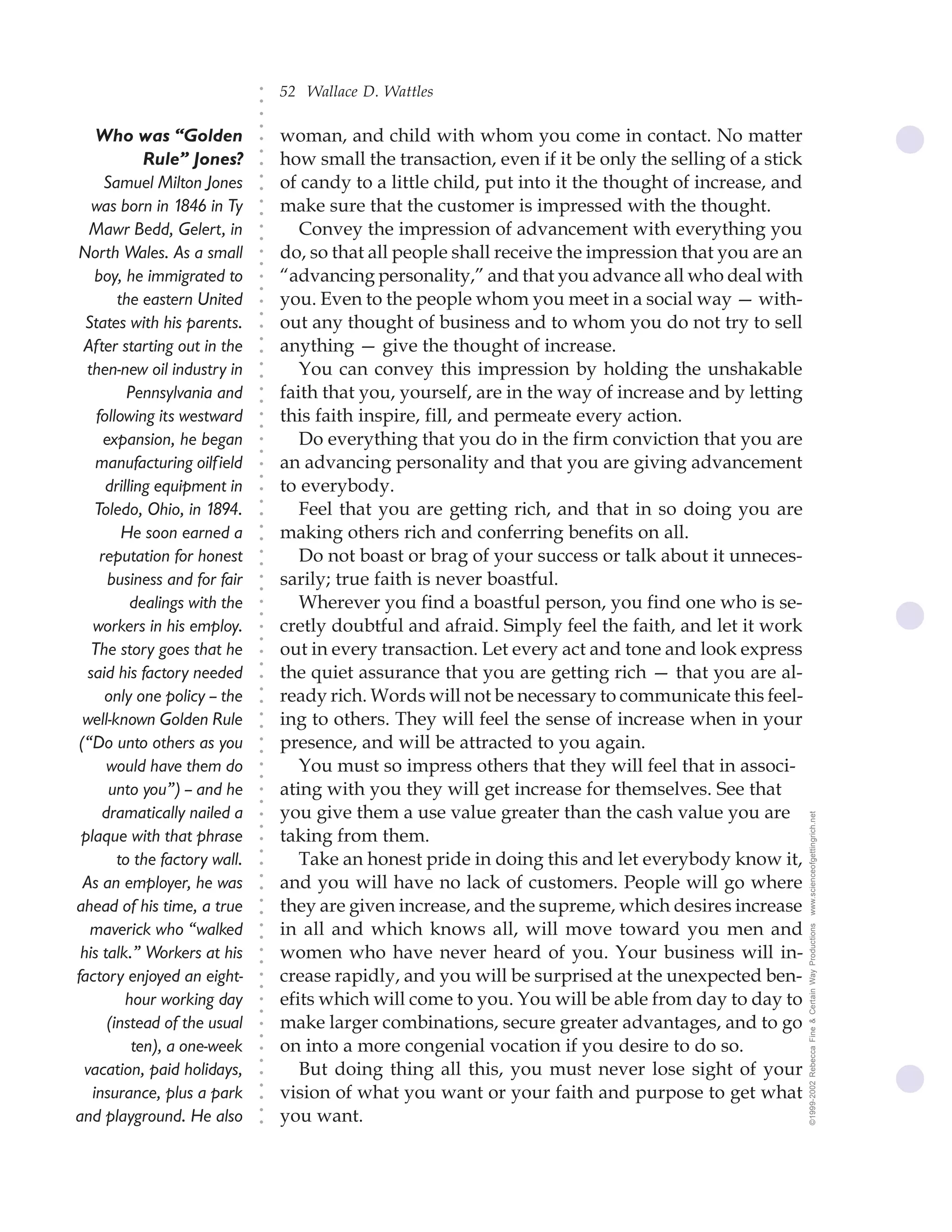 52 Wallace D. Wattles




                                ○
                                ○
                                ○
                                ○
     Who was “Golden                woman, and child with whom you come in contact. No matter




                                ○
                                    how small the transaction, even if it be only the selling of a stick




                                ○
              Rule” Jones?




                                ○
       Samuel Milton Jones          of candy to a little child, put into it the thought of increase, and


                                ○
                                ○
    was born in 1846 in Ty          make sure that the customer is impressed with the thought.

                                ○
                                ○
   Mawr Bedd, Gelert, in               Convey the impression of advancement with everything you
                                ○
                                ○
North Wales. As a small         ○
                                ○
                                    do, so that all people shall receive the impression that you are an
     boy, he immigrated to          “advancing personality,” and that you advance all who deal with
                                ○
                                ○




         the eastern United         you. Even to the people whom you meet in a social way — with-
                                ○
                                ○




  States with his parents.          out any thought of business and to whom you do not try to sell
                                ○




                                    anything — give the thought of increase.
                                ○




  After starting out in the
                                ○




  then-new oil industry in             You can convey this impression by holding the unshakable
                                ○
                                ○




           Pennsylvania and         faith that you, yourself, are in the way of increase and by letting
                                ○
                                ○




     following its westward         this faith inspire, fill, and permeate every action.
                                ○
                                ○




       expansion, he began             Do everything that you do in the firm conviction that you are
                                ○
                                ○




     manufacturing oilfield         an advancing personality and that you are giving advancement
                                ○
                                ○




       drilling equipment in        to everybody.
                                ○




                                       Feel that you are getting rich, and that in so doing you are
                                ○




     Toledo, Ohio, in 1894.
                                ○




          He soon earned a          making others rich and conferring benefits on all.
                                ○
                                ○




      reputation for honest            Do not boast or brag of your success or talk about it unneces-
                                ○
                                ○




        business and for fair       sarily; true faith is never boastful.
                                ○
                                ○




            dealings with the          Wherever you find a boastful person, you find one who is se-
                                ○
                                ○




    workers in his employ.          cretly doubtful and afraid. Simply feel the faith, and let it work
                                ○
                                ○




    The story goes that he          out in every transaction. Let every act and tone and look express
                                ○
                                ○




   said his factory needed          the quiet assurance that you are getting rich — that you are al-
                                ○




                                    ready rich. Words will not be necessary to communicate this feel-
                                ○




       only one policy -- the
                                ○




  well-known Golden Rule            ing to others. They will feel the sense of increase when in your
                                ○
                                ○




 (“Do unto others as you            presence, and will be attracted to you again.
                                ○
                                ○




       would have them do              You must so impress others that they will feel that in associ-
                                ○
                                ○




        unto you”) -- and he        ating with you they will get increase for themselves. See that
                                ○
                                ○




      dramatically nailed a         you give them a use value greater than the cash value you are          www.scienceofgettingrich.net
                                ○
                                ○




 plaque with that phrase            taking from them.
                                ○




                                       Take an honest pride in doing this and let everybody know it,
                                ○




         to the factory wall.
                                ○




                                    and you will have no lack of customers. People will go where
                                ○




  As an employer, he was
                                ○




ahead of his time, a true           they are given increase, and the supreme, which desires increase
                                ○
                                ○




   maverick who “walked             in all and which knows all, will move toward you men and
                                                                                                           ©1999-2002 Rebecca Fine & Certain Way Productions
                                ○
                                ○




 his talk.” Workers at his          women who have never heard of you. Your business will in-
                                ○
                                ○




factory enjoyed an eight-           crease rapidly, and you will be surprised at the unexpected ben-
                                ○
                                ○




           hour working day         efits which will come to you. You will be able from day to day to
                                ○
                                ○




       (instead of the usual        make larger combinations, secure greater advantages, and to go
                                ○
                                ○




            ten), a one-week        on into a more congenial vocation if you desire to do so.
                                ○
                                ○




  vacation, paid holidays,             But doing thing all this, you must never lose sight of your
                                ○




                                    vision of what you want or your faith and purpose to get what
                                ○




    insurance, plus a park
                                ○




and playground. He also             you want.
                                ○
                                ○
 
