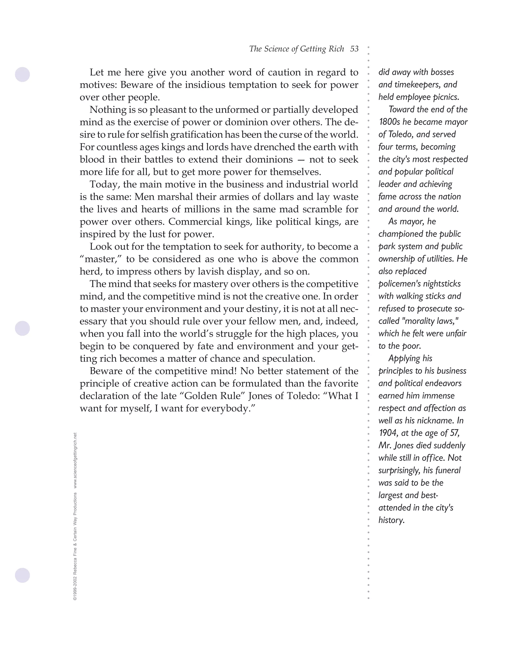 The Science of Getting Rich 53




                                                                                                                                ○
                                                                                                                                ○
                                                                                                                                ○
                                                                                                                                ○
                                                       Let me here give you another word of caution in regard to                    did away with bosses




                                                                                                                                ○
                                                    motives: Beware of the insidious temptation to seek for power




                                                                                                                                ○
                                                                                                                                    and timekeepers, and




                                                                                                                                ○
                                                    over other people.                                                              held employee picnics.




                                                                                                                                ○
                                                                                                                                ○
                                                       Nothing is so pleasant to the unformed or partially developed                   Toward the end of the




                                                                                                                                ○
                                                                                                                                ○
                                                    mind as the exercise of power or dominion over others. The de-                  1800s he became mayor




                                                                                                                                ○
                                                                                                                                ○
                                                    sire to rule for selfish gratification has been the curse of the world.         of Toledo, and served




                                                                                                                                ○
                                                                                                                                ○
                                                    For countless ages kings and lords have drenched the earth with                 four terms, becoming




                                                                                                                                ○
                                                                                                                                ○
                                                    blood in their battles to extend their dominions — not to seek                  the city's most respected




                                                                                                                                ○
                                                                                                                                ○
                                                    more life for all, but to get more power for themselves.                        and popular political




                                                                                                                                ○
                                                       Today, the main motive in the business and industrial world                  leader and achieving




                                                                                                                                ○
                                                                                                                                ○
                                                    is the same: Men marshal their armies of dollars and lay waste                  fame across the nation




                                                                                                                                ○
                                                                                                                                ○
                                                    the lives and hearts of millions in the same mad scramble for                   and around the world.




                                                                                                                                ○
                                                                                                                                ○
                                                    power over others. Commercial kings, like political kings, are                     As mayor, he




                                                                                                                                ○
                                                                                                                                ○
                                                    inspired by the lust for power.                                                 championed the public




                                                                                                                                ○
                                                                                                                                ○
                                                       Look out for the temptation to seek for authority, to become a               park system and public




                                                                                                                                ○
                                                                                                                                ○
                                                    “master,” to be considered as one who is above the common                       ownership of utilities. He




                                                                                                                                ○
                                                    herd, to impress others by lavish display, and so on.




                                                                                                                                ○
                                                                                                                                    also replaced




                                                                                                                                ○
                                                       The mind that seeks for mastery over others is the competitive               policemen's nightsticks




                                                                                                                                ○
                                                                                                                                ○
                                                    mind, and the competitive mind is not the creative one. In order                with walking sticks and




                                                                                                                                ○
                                                                                                                                ○
                                                    to master your environment and your destiny, it is not at all nec-              refused to prosecute so-




                                                                                                                                ○
                                                                                                                                ○
                                                    essary that you should rule over your fellow men, and, indeed,                  called "morality laws,"



                                                                                                                                ○
                                                                                                                                ○
                                                    when you fall into the world’s struggle for the high places, you                which he felt were unfair


                                                                                                                                ○
                                                                                                                                ○
                                                    begin to be conquered by fate and environment and your get-                     to the poor.
                                                                                                                                ○
                                                                                                                                ○
                                                    ting rich becomes a matter of chance and speculation.                              Applying his
                                                                                                                                ○
                                                       Beware of the competitive mind! No better statement of the                   principles to his business
                                                                                                                                ○
                                                                                                                                ○




                                                    principle of creative action can be formulated than the favorite                and political endeavors
                                                                                                                                ○
                                                                                                                                ○




                                                    declaration of the late “Golden Rule” Jones of Toledo: “What I                  earned him immense
                                                                                                                                ○
                                                                                                                                ○




                                                    want for myself, I want for everybody.”                                         respect and affection as
                                                                                                                                ○
                                                                                                                                ○




                                                                                                                                    well as his nickname. In
                                                                                                                                ○
                                                                                                                                ○




                                                                                                                                    1904, at the age of 57,
www.scienceofgettingrich.net




                                                                                                                                ○
                                                                                                                                ○




                                                                                                                                    Mr. Jones died suddenly
                                                                                                                                ○
                                                                                                                                ○




                                                                                                                                    while still in off ice. Not
                                                                                                                                ○




                                                                                                                                    surprisingly, his funeral
                                                                                                                                ○
                                                                                                                                ○




                                                                                                                                    was said to be the
                                                                                                                                ○
                                                                                                                                ○




                                                                                                                                    largest and best-
©1999-2002 Rebecca Fine & Certain Way Productions




                                                                                                                                ○
                                                                                                                                ○




                                                                                                                                    attended in the city's
                                                                                                                                ○
                                                                                                                                ○




                                                                                                                                    history.
                                                                                                                                ○
                                                                                                                                ○
                                                                                                                                ○
                                                                                                                                ○
                                                                                                                                ○
                                                                                                                                ○
                                                                                                                                ○
                                                                                                                                ○
                                                                                                                                ○
                                                                                                                                ○
                                                                                                                                ○
                                                                                                                                ○
                                                                                                                                ○
 