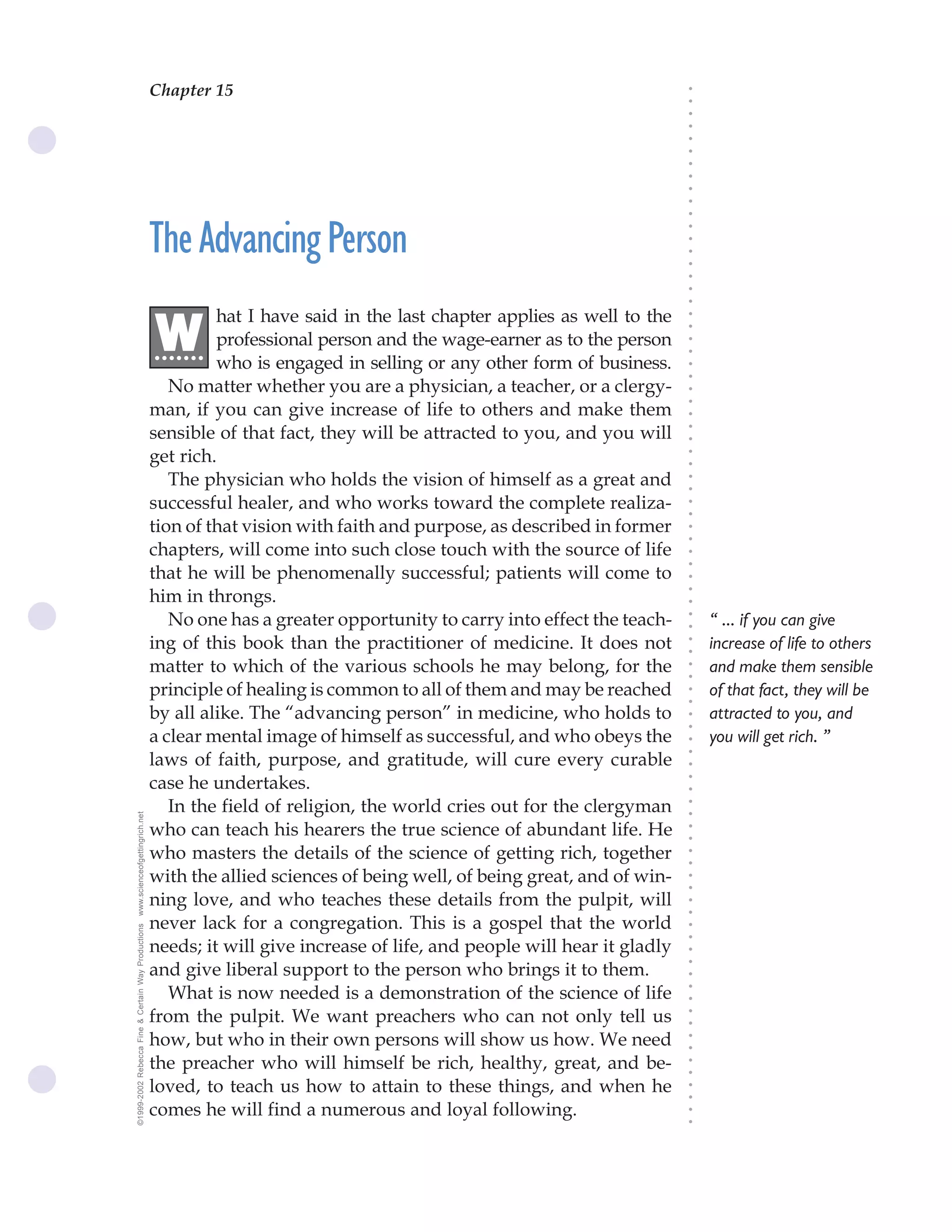Chapter 15                               The Science of Getting Rich 55




                                                                                                                              ○
                                                                                                                              ○
                                                                                                                              ○
                                                                                                                              ○
                                                                                                                              ○
                                                                                                                              ○
                                                                                                                              ○
                                                                                                                              ○
                                                                                                                              ○
                                                                                                                              ○
                                                                                                                              ○
                                                    The Advancing Person




                                                                                                                              ○
                                                                                                                              ○
                                                                                                                              ○
                                                                                                                              ○
                                                                                                                              ○
                                                                                                                              ○
                                                                                                                              ○
                                                             hat I have said in the last chapter applies as well to the

                                                    .W




                                                                                                                              ○
                                                                                                                              ○
                                                             professional person and the wage-earner as to the person
                                                     ......




                                                                                                                              ○
                                                                                                                              ○
                                                             who is engaged in selling or any other form of business.




                                                                                                                              ○
                                                                                                                              ○
                                                       No matter whether you are a physician, a teacher, or a clergy-




                                                                                                                              ○
                                                                                                                              ○
                                                    man, if you can give increase of life to others and make them




                                                                                                                              ○
                                                    sensible of that fact, they will be attracted to you, and you will




                                                                                                                              ○
                                                                                                                              ○
                                                    get rich.




                                                                                                                              ○
                                                                                                                              ○
                                                       The physician who holds the vision of himself as a great and




                                                                                                                              ○
                                                                                                                              ○
                                                    successful healer, and who works toward the complete realiza-




                                                                                                                              ○
                                                                                                                              ○
                                                    tion of that vision with faith and purpose, as described in former




                                                                                                                              ○
                                                                                                                              ○
                                                    chapters, will come into such close touch with the source of life




                                                                                                                              ○
                                                                                                                              ○
                                                    that he will be phenomenally successful; patients will come to




                                                                                                                              ○
                                                    him in throngs.



                                                                                                                              ○
                                                                                                                              ○
                                                       No one has a greater opportunity to carry into effect the teach-           “ ... if you can give


                                                                                                                              ○
                                                                                                                              ○
                                                    ing of this book than the practitioner of medicine. It does not               increase of life to others

                                                                                                                              ○
                                                                                                                              ○
                                                    matter to which of the various schools he may belong, for the                 and make them sensible
                                                                                                                              ○
                                                                                                                              ○
                                                    principle of healing is common to all of them and may be reached          ○
                                                                                                                              ○
                                                                                                                                  of that fact, they will be
                                                    by all alike. The “advancing person” in medicine, who holds to                attracted to you, and
                                                                                                                              ○
                                                                                                                              ○




                                                    a clear mental image of himself as successful, and who obeys the              you will get rich. ”
                                                                                                                              ○




                                                    laws of faith, purpose, and gratitude, will cure every curable
                                                                                                                              ○
                                                                                                                              ○




                                                    case he undertakes.
                                                                                                                              ○
                                                                                                                              ○




                                                       In the field of religion, the world cries out for the clergyman
                                                                                                                              ○
www.scienceofgettingrich.net




                                                                                                                              ○




                                                    who can teach his hearers the true science of abundant life. He
                                                                                                                              ○
                                                                                                                              ○




                                                    who masters the details of the science of getting rich, together
                                                                                                                              ○
                                                                                                                              ○




                                                    with the allied sciences of being well, of being great, and of win-
                                                                                                                              ○
                                                                                                                              ○




                                                    ning love, and who teaches these details from the pulpit, will
                                                                                                                              ○
                                                                                                                              ○




                                                    never lack for a congregation. This is a gospel that the world
©1999-2002 Rebecca Fine & Certain Way Productions




                                                                                                                              ○
                                                                                                                              ○




                                                    needs; it will give increase of life, and people will hear it gladly
                                                                                                                              ○




                                                    and give liberal support to the person who brings it to them.
                                                                                                                              ○
                                                                                                                              ○




                                                       What is now needed is a demonstration of the science of life
                                                                                                                              ○
                                                                                                                              ○




                                                    from the pulpit. We want preachers who can not only tell us
                                                                                                                              ○
                                                                                                                              ○




                                                    how, but who in their own persons will show us how. We need
                                                                                                                              ○
                                                                                                                              ○




                                                    the preacher who will himself be rich, healthy, great, and be-
                                                                                                                              ○
                                                                                                                              ○




                                                    loved, to teach us how to attain to these things, and when he
                                                                                                                              ○
                                                                                                                              ○




                                                    comes he will find a numerous and loyal following.
                                                                                                                              ○
                                                                                                                              ○
 