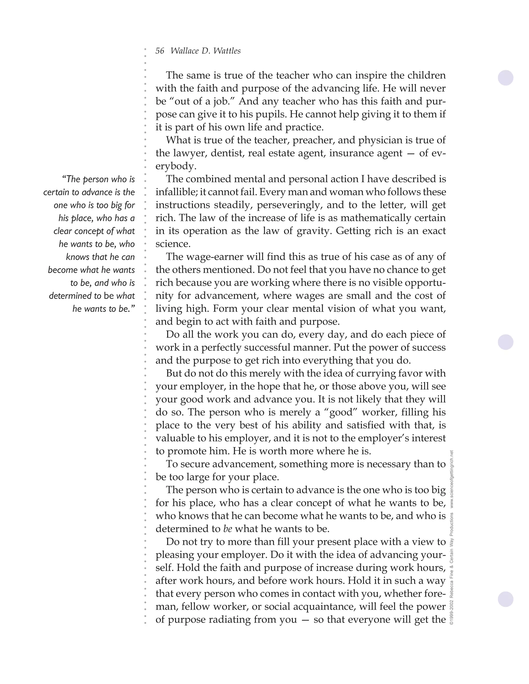 56 Wallace D. Wattles




                             ○
                             ○
                             ○
                             ○
                                    The same is true of the teacher who can inspire the children




                             ○
                                 with the faith and purpose of the advancing life. He will never




                             ○
                             ○
                                 be “out of a job.” And any teacher who has this faith and pur-


                             ○
                             ○
                                 pose can give it to his pupils. He cannot help giving it to them if

                             ○
                             ○
                                 it is part of his own life and practice.
                             ○
                             ○
                             ○
                             ○
                                    What is true of the teacher, preacher, and physician is true of
                                 the lawyer, dentist, real estate agent, insurance agent — of ev-
                             ○
                             ○




                                 erybody.
                             ○
                             ○




      “The person who is            The combined mental and personal action I have described is
                             ○




                                 infallible; it cannot fail. Every man and woman who follows these
                             ○




certain to advance is the
                             ○




   one who is too big for        instructions steadily, perseveringly, and to the letter, will get
                             ○
                             ○




     his place, who has a        rich. The law of the increase of life is as mathematically certain
                             ○
                             ○




   clear concept of what         in its operation as the law of gravity. Getting rich is an exact
                             ○
                             ○




     he wants to be, who         science.
                             ○
                             ○




       knows that he can            The wage-earner will find this as true of his case as of any of
                             ○
                             ○




 become what he wants            the others mentioned. Do not feel that you have no chance to get
                             ○




                                 rich because you are working where there is no visible opportu-
                             ○




         to be, and who is
                             ○




 determined to be what           nity for advancement, where wages are small and the cost of
                             ○
                             ○




          he wants to be.”       living high. Form your clear mental vision of what you want,
                             ○
                             ○




                                 and begin to act with faith and purpose.
                             ○
                             ○




                                    Do all the work you can do, every day, and do each piece of
                             ○
                             ○




                                 work in a perfectly successful manner. Put the power of success
                             ○
                             ○




                                 and the purpose to get rich into everything that you do.
                             ○
                             ○




                                    But do not do this merely with the idea of currying favor with
                             ○




                                 your employer, in the hope that he, or those above you, will see
                             ○
                             ○




                                 your good work and advance you. It is not likely that they will
                             ○
                             ○




                                 do so. The person who is merely a “good” worker, filling his
                             ○
                             ○




                                 place to the very best of his ability and satisfied with that, is
                             ○
                             ○




                                 valuable to his employer, and it is not to the employer’s interest
                             ○
                             ○




                                 to promote him. He is worth more where he is.                         www.scienceofgettingrich.net
                             ○
                             ○




                                    To secure advancement, something more is necessary than to
                             ○




                                 be too large for your place.
                             ○
                             ○




                                    The person who is certain to advance is the one who is too big
                             ○
                             ○




                                 for his place, who has a clear concept of what he wants to be,
                             ○
                             ○




                                 who knows that he can become what he wants to be, and who is
                                                                                                       ©1999-2002 Rebecca Fine & Certain Way Productions
                             ○
                             ○




                                 determined to be what he wants to be.
                             ○
                             ○




                                    Do not try to more than fill your present place with a view to
                             ○
                             ○




                                 pleasing your employer. Do it with the idea of advancing your-
                             ○
                             ○




                                 self. Hold the faith and purpose of increase during work hours,
                             ○
                             ○




                                 after work hours, and before work hours. Hold it in such a way
                             ○
                             ○




                                 that every person who comes in contact with you, whether fore-
                             ○




                                 man, fellow worker, or social acquaintance, will feel the power
                             ○
                             ○




                                 of purpose radiating from you — so that everyone will get the
                             ○
                             ○
 