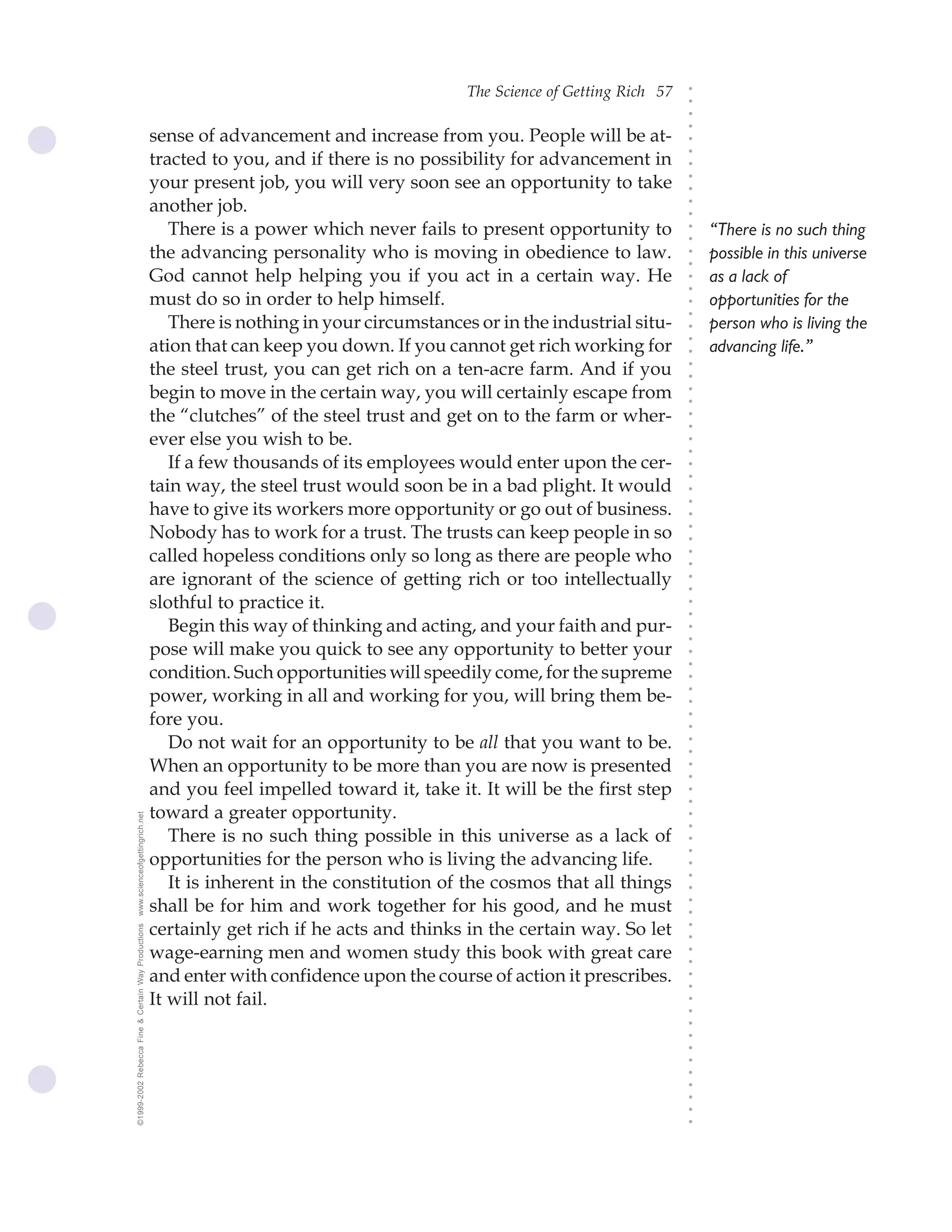The Science of Getting Rich 57




                                                                                                                              ○
                                                                                                                              ○
                                                                                                                              ○
                                                                                                                              ○
                                                    sense of advancement and increase from you. People will be at-




                                                                                                                              ○
                                                    tracted to you, and if there is no possibility for advancement in




                                                                                                                              ○
                                                                                                                              ○
                                                    your present job, you will very soon see an opportunity to take




                                                                                                                              ○
                                                                                                                              ○
                                                    another job.




                                                                                                                              ○
                                                                                                                              ○
                                                       There is a power which never fails to present opportunity to               “There is no such thing




                                                                                                                              ○
                                                                                                                              ○
                                                    the advancing personality who is moving in obedience to law.                  possible in this universe




                                                                                                                              ○
                                                                                                                              ○
                                                    God cannot help helping you if you act in a certain way. He                   as a lack of




                                                                                                                              ○
                                                                                                                              ○
                                                    must do so in order to help himself.                                          opportunities for the




                                                                                                                              ○
                                                                                                                              ○
                                                       There is nothing in your circumstances or in the industrial situ-          person who is living the




                                                                                                                              ○
                                                    ation that can keep you down. If you cannot get rich working for




                                                                                                                              ○
                                                                                                                                  advancing life.”




                                                                                                                              ○
                                                    the steel trust, you can get rich on a ten-acre farm. And if you




                                                                                                                              ○
                                                                                                                              ○
                                                    begin to move in the certain way, you will certainly escape from




                                                                                                                              ○
                                                                                                                              ○
                                                    the “clutches” of the steel trust and get on to the farm or wher-




                                                                                                                              ○
                                                                                                                              ○
                                                    ever else you wish to be.




                                                                                                                              ○
                                                                                                                              ○
                                                       If a few thousands of its employees would enter upon the cer-




                                                                                                                              ○
                                                                                                                              ○
                                                    tain way, the steel trust would soon be in a bad plight. It would




                                                                                                                              ○
                                                    have to give its workers more opportunity or go out of business.




                                                                                                                              ○
                                                                                                                              ○
                                                    Nobody has to work for a trust. The trusts can keep people in so




                                                                                                                              ○
                                                                                                                              ○
                                                    called hopeless conditions only so long as there are people who




                                                                                                                              ○
                                                                                                                              ○
                                                    are ignorant of the science of getting rich or too intellectually




                                                                                                                              ○
                                                                                                                              ○
                                                    slothful to practice it.



                                                                                                                              ○
                                                                                                                              ○
                                                       Begin this way of thinking and acting, and your faith and pur-


                                                                                                                              ○
                                                                                                                              ○
                                                    pose will make you quick to see any opportunity to better your
                                                                                                                              ○
                                                                                                                              ○
                                                    condition. Such opportunities will speedily come, for the supreme
                                                                                                                              ○
                                                    power, working in all and working for you, will bring them be-
                                                                                                                              ○
                                                                                                                              ○




                                                    fore you.
                                                                                                                              ○
                                                                                                                              ○




                                                       Do not wait for an opportunity to be all that you want to be.
                                                                                                                              ○
                                                                                                                              ○




                                                    When an opportunity to be more than you are now is presented
                                                                                                                              ○
                                                                                                                              ○




                                                    and you feel impelled toward it, take it. It will be the first step
                                                                                                                              ○
                                                                                                                              ○




                                                    toward a greater opportunity.
www.scienceofgettingrich.net




                                                                                                                              ○
                                                                                                                              ○




                                                       There is no such thing possible in this universe as a lack of
                                                                                                                              ○
                                                                                                                              ○




                                                    opportunities for the person who is living the advancing life.
                                                                                                                              ○




                                                       It is inherent in the constitution of the cosmos that all things
                                                                                                                              ○
                                                                                                                              ○




                                                    shall be for him and work together for his good, and he must
                                                                                                                              ○
                                                                                                                              ○




                                                    certainly get rich if he acts and thinks in the certain way. So let
©1999-2002 Rebecca Fine & Certain Way Productions




                                                                                                                              ○
                                                                                                                              ○




                                                    wage-earning men and women study this book with great care
                                                                                                                              ○
                                                                                                                              ○




                                                    and enter with confidence upon the course of action it prescribes.
                                                                                                                              ○
                                                                                                                              ○




                                                    It will not fail.
                                                                                                                              ○
                                                                                                                              ○
                                                                                                                              ○
                                                                                                                              ○
                                                                                                                              ○
                                                                                                                              ○
                                                                                                                              ○
                                                                                                                              ○
                                                                                                                              ○
                                                                                                                              ○
                                                                                                                              ○
 