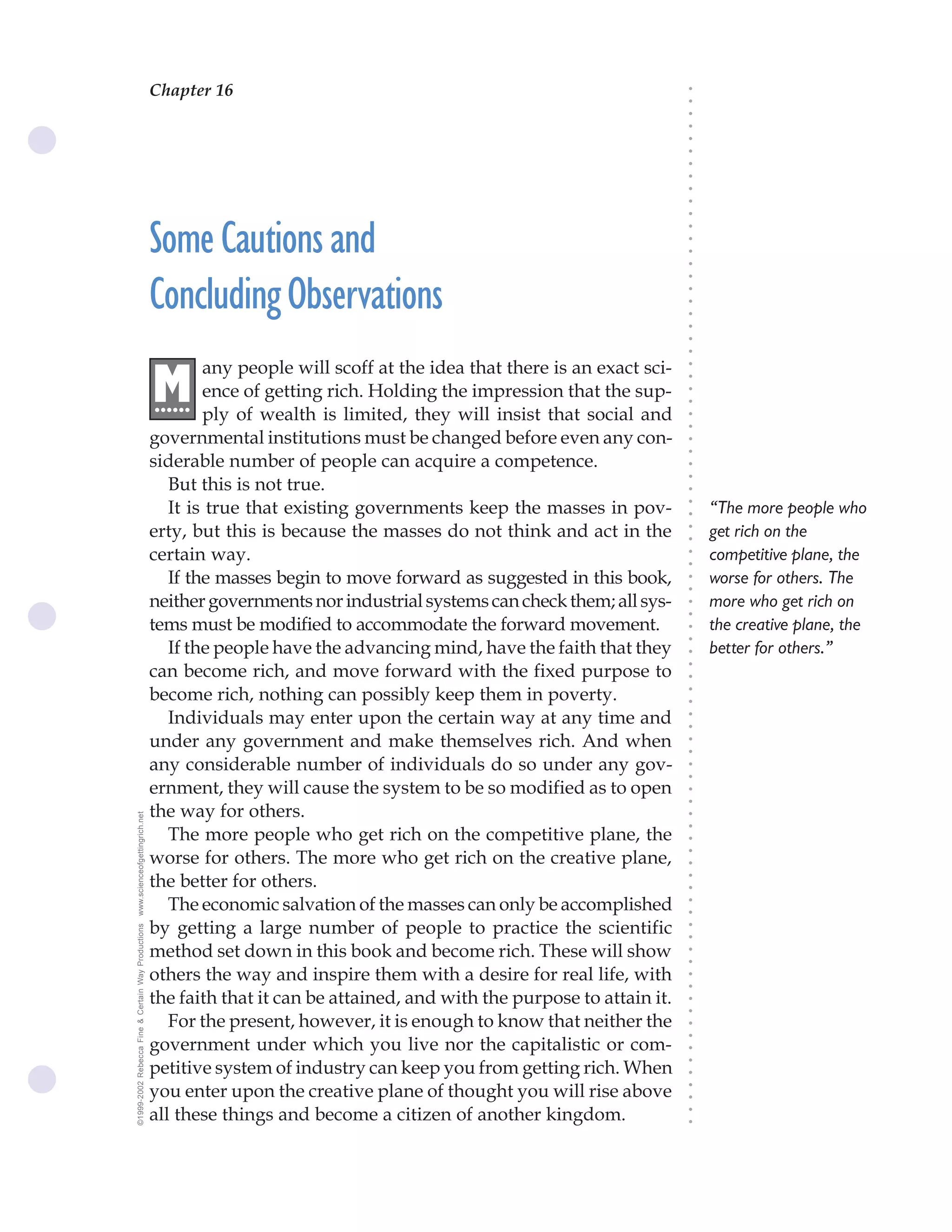 Chapter 16                               The Science of Getting Rich 59




                                                                                                                              ○
                                                                                                                              ○
                                                                                                                              ○
                                                                                                                              ○
                                                                                                                              ○
                                                                                                                              ○
                                                                                                                              ○
                                                                                                                              ○
                                                                                                                              ○
                                                                                                                              ○
                                                                                                                              ○
                                                    Some Cautions and




                                                                                                                              ○
                                                                                                                              ○
                                                                                                                              ○
                                                                                                                              ○
                                                                                                                              ○
                                                    Concluding Observations




                                                                                                                              ○
                                                                                                                              ○
                                                                                                                              ○
                                                                                                                              ○
                                                                                                                              ○
                                                                                                                              ○
                                                            any people will scoff at the idea that there is an exact sci-




                                                                                                                              ○
                                                    M




                                                                                                                              ○
                                                            ence of getting rich. Holding the impression that the sup-
                                                    ......




                                                                                                                              ○
                                                                                                                              ○
                                                            ply of wealth is limited, they will insist that social and




                                                                                                                              ○
                                                                                                                              ○
                                                    governmental institutions must be changed before even any con-




                                                                                                                              ○
                                                                                                                              ○
                                                    siderable number of people can acquire a competence.




                                                                                                                              ○
                                                       But this is not true.




                                                                                                                              ○
                                                                                                                              ○
                                                       It is true that existing governments keep the masses in pov-               “The more people who




                                                                                                                              ○
                                                                                                                              ○
                                                    erty, but this is because the masses do not think and act in the              get rich on the




                                                                                                                              ○
                                                                                                                              ○
                                                    certain way.                                                                  competitive plane, the




                                                                                                                              ○
                                                                                                                              ○
                                                       If the masses begin to move forward as suggested in this book,             worse for others. The




                                                                                                                              ○
                                                                                                                              ○
                                                    neither governments nor industrial systems can check them; all sys-           more who get rich on



                                                                                                                              ○
                                                                                                                              ○
                                                    tems must be modified to accommodate the forward movement.                    the creative plane, the


                                                                                                                              ○
                                                                                                                              ○
                                                       If the people have the advancing mind, have the faith that they            better for others.”
                                                                                                                              ○
                                                    can become rich, and move forward with the fixed purpose to
                                                                                                                              ○
                                                                                                                              ○
                                                    become rich, nothing can possibly keep them in poverty.
                                                                                                                              ○
                                                                                                                              ○




                                                       Individuals may enter upon the certain way at any time and
                                                                                                                              ○
                                                                                                                              ○




                                                    under any government and make themselves rich. And when
                                                                                                                              ○
                                                                                                                              ○




                                                    any considerable number of individuals do so under any gov-
                                                                                                                              ○
                                                                                                                              ○




                                                    ernment, they will cause the system to be so modified as to open
                                                                                                                              ○
                                                                                                                              ○




                                                    the way for others.
www.scienceofgettingrich.net




                                                                                                                              ○
                                                                                                                              ○




                                                       The more people who get rich on the competitive plane, the
                                                                                                                              ○




                                                    worse for others. The more who get rich on the creative plane,
                                                                                                                              ○
                                                                                                                              ○




                                                    the better for others.
                                                                                                                              ○
                                                                                                                              ○




                                                       The economic salvation of the masses can only be accomplished
                                                                                                                              ○
                                                                                                                              ○




                                                    by getting a large number of people to practice the scientific
©1999-2002 Rebecca Fine & Certain Way Productions




                                                                                                                              ○
                                                                                                                              ○




                                                    method set down in this book and become rich. These will show
                                                                                                                              ○
                                                                                                                              ○




                                                    others the way and inspire them with a desire for real life, with
                                                                                                                              ○
                                                                                                                              ○




                                                    the faith that it can be attained, and with the purpose to attain it.
                                                                                                                              ○
                                                                                                                              ○




                                                       For the present, however, it is enough to know that neither the
                                                                                                                              ○
                                                                                                                              ○




                                                    government under which you live nor the capitalistic or com-
                                                                                                                              ○




                                                    petitive system of industry can keep you from getting rich. When
                                                                                                                              ○
                                                                                                                              ○




                                                    you enter upon the creative plane of thought you will rise above
                                                                                                                              ○
                                                                                                                              ○




                                                    all these things and become a citizen of another kingdom.
                                                                                                                              ○
                                                                                                                              ○
 