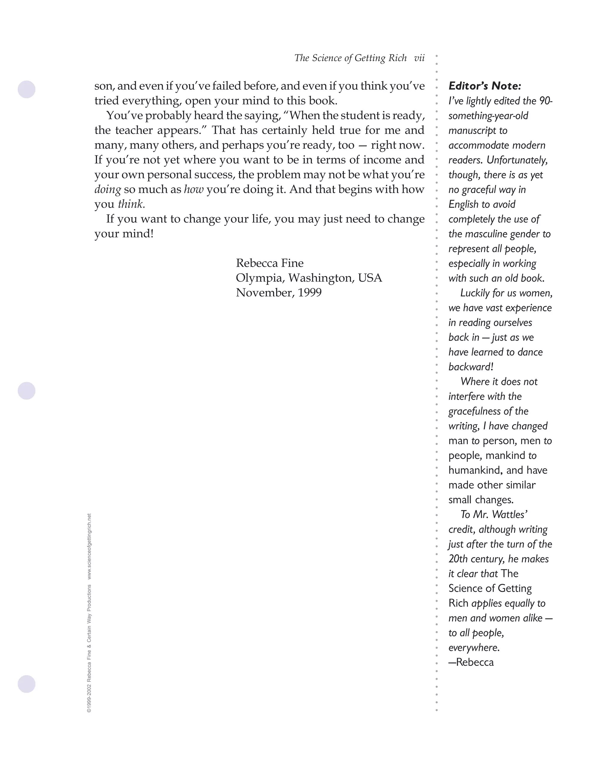 The Science of Getting Rich vii




                                                                                                                              ○
                                                                                                                              ○
                                                                                                                              ○
                                                                                                                              ○
                                                    son, and even if you’ve failed before, and even if you think you’ve           Editor’s Note:




                                                                                                                              ○
                                                    tried everything, open your mind to this book.




                                                                                                                              ○
                                                                                                                                  I’ve lightly edited the 90-




                                                                                                                              ○
                                                       You’ve probably heard the saying, “When the student is ready,              something-year-old




                                                                                                                              ○
                                                                                                                              ○
                                                    the teacher appears.” That has certainly held true for me and                 manuscript to




                                                                                                                              ○
                                                                                                                              ○
                                                    many, many others, and perhaps you’re ready, too — right now.                 accommodate modern




                                                                                                                              ○
                                                                                                                              ○
                                                    If you’re not yet where you want to be in terms of income and                 readers. Unfortunately,




                                                                                                                              ○
                                                                                                                              ○
                                                    your own personal success, the problem may not be what you’re                 though, there is as yet




                                                                                                                              ○
                                                                                                                              ○
                                                    doing so much as how you’re doing it. And that begins with how                no graceful way in




                                                                                                                              ○
                                                                                                                              ○
                                                    you think.                                                                    English to avoid




                                                                                                                              ○
                                                       If you want to change your life, you may just need to change




                                                                                                                              ○
                                                                                                                                  completely the use of




                                                                                                                              ○
                                                    your mind!                                                                    the masculine gender to




                                                                                                                              ○
                                                                                                                              ○
                                                                                                                                  represent all people,




                                                                                                                              ○
                                                                                                                              ○
                                                                                Rebecca Fine                                      especially in working




                                                                                                                              ○
                                                                                                                              ○
                                                                                Olympia, Washington, USA                          with such an old book.




                                                                                                                              ○
                                                                                                                              ○
                                                                                November, 1999                                        Luckily for us women,




                                                                                                                              ○
                                                                                                                              ○
                                                                                                                                  we have vast experience




                                                                                                                              ○
                                                                                                                              ○
                                                                                                                                  in reading ourselves




                                                                                                                              ○
                                                                                                                                  back in — just as we




                                                                                                                              ○
                                                                                                                              ○
                                                                                                                                  have learned to dance




                                                                                                                              ○
                                                                                                                              ○
                                                                                                                                  backward!




                                                                                                                              ○
                                                                                                                              ○
                                                                                                                                      Where it does not



                                                                                                                              ○
                                                                                                                              ○
                                                                                                                                  interfere with the


                                                                                                                              ○
                                                                                                                              ○
                                                                                                                                  gracefulness of the
                                                                                                                              ○
                                                                                                                              ○
                                                                                                                                  writing, I have changed
                                                                                                                              ○
                                                                                                                              ○
                                                                                                                                  man to person, men to
                                                                                                                              ○




                                                                                                                                  people, mankind to
                                                                                                                              ○
                                                                                                                              ○




                                                                                                                                  humankind, and have
                                                                                                                              ○
                                                                                                                              ○




                                                                                                                                  made other similar
                                                                                                                              ○
                                                                                                                              ○




                                                                                                                                  small changes.
                                                                                                                              ○
                                                                                                                              ○




                                                                                                                                      To Mr. Wattles’
www.scienceofgettingrich.net




                                                                                                                              ○
                                                                                                                              ○




                                                                                                                                  credit, although writing
                                                                                                                              ○
                                                                                                                              ○




                                                                                                                                  just after the turn of the
                                                                                                                              ○
                                                                                                                              ○




                                                                                                                                  20th century, he makes
                                                                                                                              ○




                                                                                                                                  it clear that The
                                                                                                                              ○
                                                                                                                              ○




                                                                                                                                  Science of Getting
©1999-2002 Rebecca Fine & Certain Way Productions




                                                                                                                              ○
                                                                                                                              ○




                                                                                                                                  Rich applies equally to
                                                                                                                              ○
                                                                                                                              ○




                                                                                                                                  men and women alike —
                                                                                                                              ○
                                                                                                                              ○




                                                                                                                                  to all people,
                                                                                                                              ○
                                                                                                                              ○




                                                                                                                                  everywhere.
                                                                                                                              ○
                                                                                                                              ○




                                                                                                                                  —Rebecca
                                                                                                                              ○
                                                                                                                              ○
                                                                                                                              ○
                                                                                                                              ○
                                                                                                                              ○
                                                                                                                              ○
                                                                                                                              ○
 