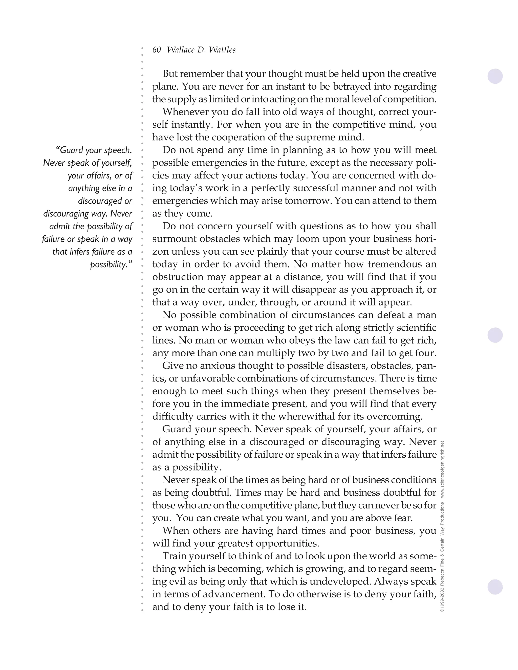 60 Wallace D. Wattles




                                ○
                                ○
                                ○
                                ○
                                       But remember that your thought must be held upon the creative




                                ○
                                    plane. You are never for an instant to be betrayed into regarding




                                ○
                                ○
                                    the supply as limited or into acting on the moral level of competition.


                                ○
                                ○
                                       Whenever you do fall into old ways of thought, correct your-

                                ○
                                ○
                                    self instantly. For when you are in the competitive mind, you
                                ○
                                ○
                                ○
                                ○
                                    have lost the cooperation of the supreme mind.
     “Guard your speech.               Do not spend any time in planning as to how you will meet
                                ○
                                ○




 Never speak of yourself,           possible emergencies in the future, except as the necessary poli-
                                ○
                                ○




        your affairs, or of         cies may affect your actions today. You are concerned with do-
                                ○




                                    ing today’s work in a perfectly successful manner and not with
                                ○




        anything else in a
                                ○




            discouraged or          emergencies which may arise tomorrow. You can attend to them
                                ○
                                ○




 discouraging way. Never            as they come.
                                ○
                                ○




   admit the possibility of            Do not concern yourself with questions as to how you shall
                                ○
                                ○




failure or speak in a way           surmount obstacles which may loom upon your business hori-
                                ○
                                ○




    that infers failure as a        zon unless you can see plainly that your course must be altered
                                ○
                                ○




                possibility.”       today in order to avoid them. No matter how tremendous an
                                ○




                                    obstruction may appear at a distance, you will find that if you
                                ○
                                ○




                                    go on in the certain way it will disappear as you approach it, or
                                ○
                                ○




                                    that a way over, under, through, or around it will appear.
                                ○
                                ○




                                       No possible combination of circumstances can defeat a man
                                ○
                                ○




                                    or woman who is proceeding to get rich along strictly scientific
                                ○
                                ○




                                    lines. No man or woman who obeys the law can fail to get rich,
                                ○
                                ○




                                    any more than one can multiply two by two and fail to get four.
                                ○
                                ○




                                       Give no anxious thought to possible disasters, obstacles, pan-
                                ○




                                    ics, or unfavorable combinations of circumstances. There is time
                                ○
                                ○




                                    enough to meet such things when they present themselves be-
                                ○
                                ○




                                    fore you in the immediate present, and you will find that every
                                ○
                                ○




                                    difficulty carries with it the wherewithal for its overcoming.
                                ○
                                ○




                                       Guard your speech. Never speak of yourself, your affairs, or
                                ○
                                ○




                                    of anything else in a discouraged or discouraging way. Never              www.scienceofgettingrich.net
                                ○
                                ○




                                    admit the possibility of failure or speak in a way that infers failure
                                ○




                                    as a possibility.
                                ○
                                ○




                                       Never speak of the times as being hard or of business conditions
                                ○
                                ○




                                    as being doubtful. Times may be hard and business doubtful for
                                ○
                                ○




                                    those who are on the competitive plane, but they can never be so for
                                                                                                              ©1999-2002 Rebecca Fine & Certain Way Productions
                                ○
                                ○




                                    you. You can create what you want, and you are above fear.
                                ○
                                ○




                                       When others are having hard times and poor business, you
                                ○
                                ○




                                    will find your greatest opportunities.
                                ○
                                ○




                                       Train yourself to think of and to look upon the world as some-
                                ○
                                ○




                                    thing which is becoming, which is growing, and to regard seem-
                                ○
                                ○




                                    ing evil as being only that which is undeveloped. Always speak
                                ○




                                    in terms of advancement. To do otherwise is to deny your faith,
                                ○
                                ○




                                    and to deny your faith is to lose it.
                                ○
                                ○
 