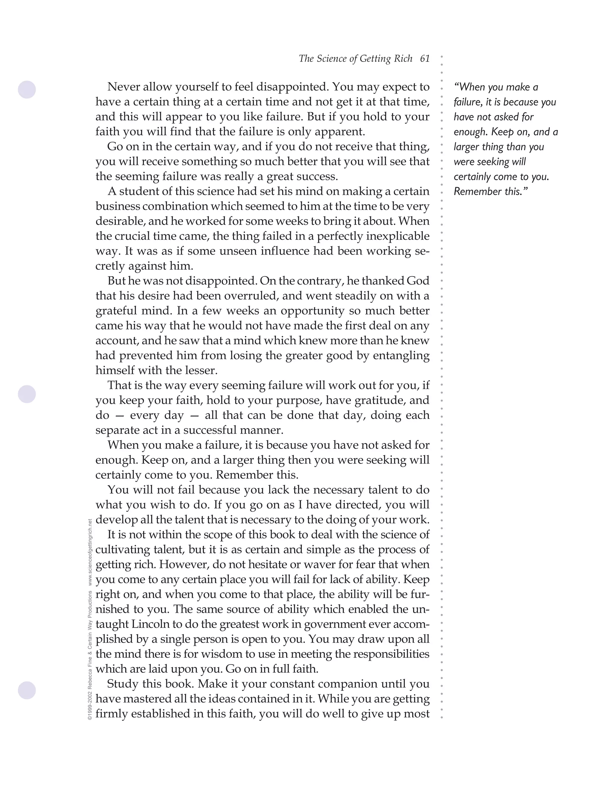 The Science of Getting Rich 61




                                                                                                                               ○
                                                                                                                               ○
                                                                                                                               ○
                                                                                                                               ○
                                                       Never allow yourself to feel disappointed. You may expect to                “When you make a




                                                                                                                               ○
                                                    have a certain thing at a certain time and not get it at that time,




                                                                                                                               ○
                                                                                                                                   failure, it is because you




                                                                                                                               ○
                                                    and this will appear to you like failure. But if you hold to your              have not asked for




                                                                                                                               ○
                                                                                                                               ○
                                                    faith you will find that the failure is only apparent.                         enough. Keep on, and a




                                                                                                                               ○
                                                                                                                               ○
                                                       Go on in the certain way, and if you do not receive that thing,             larger thing than you




                                                                                                                               ○
                                                                                                                               ○
                                                    you will receive something so much better that you will see that               were seeking will




                                                                                                                               ○
                                                                                                                               ○
                                                    the seeming failure was really a great success.                                certainly come to you.




                                                                                                                               ○
                                                                                                                               ○
                                                       A student of this science had set his mind on making a certain              Remember this.”




                                                                                                                               ○
                                                                                                                               ○
                                                    business combination which seemed to him at the time to be very




                                                                                                                               ○
                                                    desirable, and he worked for some weeks to bring it about. When




                                                                                                                               ○
                                                                                                                               ○
                                                    the crucial time came, the thing failed in a perfectly inexplicable




                                                                                                                               ○
                                                                                                                               ○
                                                    way. It was as if some unseen influence had been working se-




                                                                                                                               ○
                                                                                                                               ○
                                                    cretly against him.




                                                                                                                               ○
                                                                                                                               ○
                                                       But he was not disappointed. On the contrary, he thanked God




                                                                                                                               ○
                                                                                                                               ○
                                                    that his desire had been overruled, and went steadily on with a




                                                                                                                               ○
                                                                                                                               ○
                                                    grateful mind. In a few weeks an opportunity so much better




                                                                                                                               ○
                                                    came his way that he would not have made the first deal on any




                                                                                                                               ○
                                                                                                                               ○
                                                    account, and he saw that a mind which knew more than he knew




                                                                                                                               ○
                                                                                                                               ○
                                                    had prevented him from losing the greater good by entangling




                                                                                                                               ○
                                                                                                                               ○
                                                    himself with the lesser.




                                                                                                                               ○
                                                                                                                               ○
                                                       That is the way every seeming failure will work out for you, if



                                                                                                                               ○
                                                                                                                               ○
                                                    you keep your faith, hold to your purpose, have gratitude, and


                                                                                                                               ○
                                                                                                                               ○
                                                    do — every day — all that can be done that day, doing each
                                                                                                                               ○
                                                                                                                               ○
                                                    separate act in a successful manner.
                                                                                                                               ○
                                                       When you make a failure, it is because you have not asked for
                                                                                                                               ○
                                                                                                                               ○




                                                    enough. Keep on, and a larger thing then you were seeking will
                                                                                                                               ○
                                                                                                                               ○




                                                    certainly come to you. Remember this.
                                                                                                                               ○
                                                                                                                               ○




                                                       You will not fail because you lack the necessary talent to do
                                                                                                                               ○
                                                                                                                               ○




                                                    what you wish to do. If you go on as I have directed, you will
                                                                                                                               ○
                                                                                                                               ○




                                                    develop all the talent that is necessary to the doing of your work.
www.scienceofgettingrich.net




                                                                                                                               ○
                                                                                                                               ○




                                                       It is not within the scope of this book to deal with the science of
                                                                                                                               ○
                                                                                                                               ○




                                                    cultivating talent, but it is as certain and simple as the process of
                                                                                                                               ○




                                                    getting rich. However, do not hesitate or waver for fear that when
                                                                                                                               ○
                                                                                                                               ○




                                                    you come to any certain place you will fail for lack of ability. Keep
                                                                                                                               ○
                                                                                                                               ○




                                                    right on, and when you come to that place, the ability will be fur-
©1999-2002 Rebecca Fine & Certain Way Productions




                                                                                                                               ○
                                                                                                                               ○




                                                    nished to you. The same source of ability which enabled the un-
                                                                                                                               ○
                                                                                                                               ○




                                                    taught Lincoln to do the greatest work in government ever accom-
                                                                                                                               ○
                                                                                                                               ○




                                                    plished by a single person is open to you. You may draw upon all
                                                                                                                               ○
                                                                                                                               ○




                                                    the mind there is for wisdom to use in meeting the responsibilities
                                                                                                                               ○
                                                                                                                               ○




                                                    which are laid upon you. Go on in full faith.
                                                                                                                               ○
                                                                                                                               ○




                                                       Study this book. Make it your constant companion until you
                                                                                                                               ○




                                                    have mastered all the ideas contained in it. While you are getting
                                                                                                                               ○
                                                                                                                               ○




                                                    firmly established in this faith, you will do well to give up most
                                                                                                                               ○
                                                                                                                               ○
 