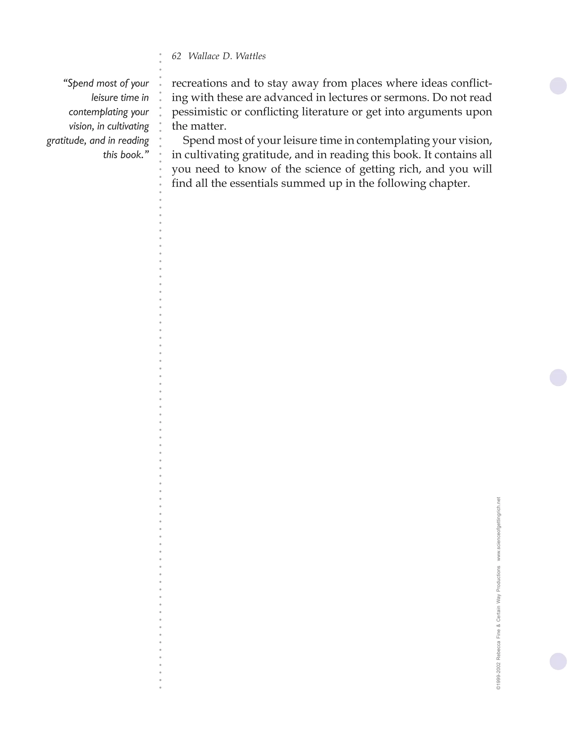 62 Wallace D. Wattles




                               ○
                               ○
                               ○
                               ○
    “Spend most of your            recreations and to stay away from places where ideas conflict-




                               ○
                                   ing with these are advanced in lectures or sermons. Do not read




                               ○
            leisure time in




                               ○
      contemplating your           pessimistic or conflicting literature or get into arguments upon


                               ○
                               ○
      vision, in cultivating       the matter.

                               ○
                               ○
gratitude, and in reading             Spend most of your leisure time in contemplating your vision,
                               ○
                               ○
                this book.”    ○
                               ○
                                   in cultivating gratitude, and in reading this book. It contains all
                                   you need to know of the science of getting rich, and you will
                               ○
                               ○




                                   find all the essentials summed up in the following chapter.
                               ○
                               ○
                               ○
                               ○
                               ○
                               ○
                               ○
                               ○
                               ○
                               ○
                               ○
                               ○
                               ○
                               ○
                               ○
                               ○
                               ○
                               ○
                               ○
                               ○
                               ○
                               ○
                               ○
                               ○
                               ○
                               ○
                               ○
                               ○
                               ○
                               ○
                               ○
                               ○
                               ○
                               ○
                               ○
                               ○
                               ○
                               ○
                               ○
                               ○
                               ○




                                                                                                         www.scienceofgettingrich.net
                               ○
                               ○
                               ○
                               ○
                               ○
                               ○
                               ○
                               ○
                               ○




                                                                                                         ©1999-2002 Rebecca Fine & Certain Way Productions
                               ○
                               ○
                               ○
                               ○
                               ○
                               ○
                               ○
                               ○
                               ○
                               ○
                               ○
                               ○
                               ○
                               ○
                               ○
                               ○
                               ○
 