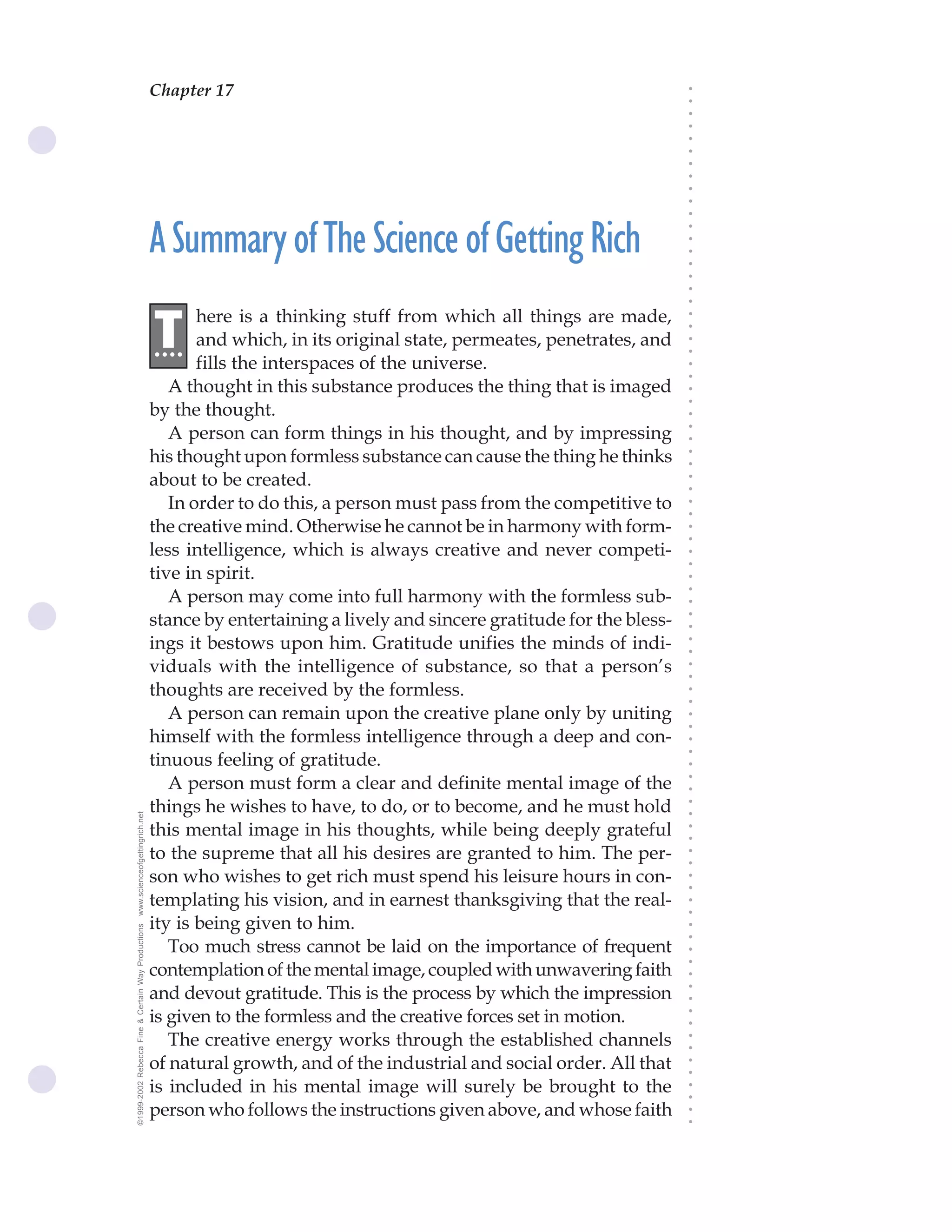 Chapter 17                               The Science of Getting Rich 63




                                                                                                                              ○
                                                                                                                              ○
                                                                                                                              ○
                                                                                                                              ○
                                                                                                                              ○
                                                                                                                              ○
                                                                                                                              ○
                                                                                                                              ○
                                                                                                                              ○
                                                                                                                              ○
                                                                                                                              ○
                                                    A Summary of The Science of Getting Rich




                                                                                                                              ○
                                                                                                                              ○
                                                                                                                              ○
                                                                                                                              ○
                                                                                                                              ○
                                                                                                                              ○
                                                                                                                              ○
                                                           here is a thinking stuff from which all things are made,
                                                    .T




                                                                                                                              ○
                                                                                                                              ○
                                                     ...   and which, in its original state, permeates, penetrates, and




                                                                                                                              ○
                                                                                                                              ○
                                                           fills the interspaces of the universe.




                                                                                                                              ○
                                                                                                                              ○
                                                       A thought in this substance produces the thing that is imaged




                                                                                                                              ○
                                                                                                                              ○
                                                    by the thought.




                                                                                                                              ○
                                                       A person can form things in his thought, and by impressing




                                                                                                                              ○
                                                                                                                              ○
                                                    his thought upon formless substance can cause the thing he thinks




                                                                                                                              ○
                                                                                                                              ○
                                                    about to be created.




                                                                                                                              ○
                                                                                                                              ○
                                                       In order to do this, a person must pass from the competitive to




                                                                                                                              ○
                                                                                                                              ○
                                                    the creative mind. Otherwise he cannot be in harmony with form-




                                                                                                                              ○
                                                                                                                              ○
                                                    less intelligence, which is always creative and never competi-




                                                                                                                              ○
                                                                                                                              ○
                                                    tive in spirit.




                                                                                                                              ○
                                                       A person may come into full harmony with the formless sub-



                                                                                                                              ○
                                                                                                                              ○
                                                    stance by entertaining a lively and sincere gratitude for the bless-


                                                                                                                              ○
                                                                                                                              ○
                                                    ings it bestows upon him. Gratitude unifies the minds of indi-

                                                                                                                              ○
                                                                                                                              ○
                                                    viduals with the intelligence of substance, so that a person’s
                                                                                                                              ○
                                                                                                                              ○
                                                    thoughts are received by the formless.                                    ○
                                                                                                                              ○



                                                       A person can remain upon the creative plane only by uniting
                                                                                                                              ○
                                                                                                                              ○




                                                    himself with the formless intelligence through a deep and con-
                                                                                                                              ○
                                                                                                                              ○




                                                    tinuous feeling of gratitude.
                                                                                                                              ○




                                                       A person must form a clear and definite mental image of the
                                                                                                                              ○
                                                                                                                              ○




                                                    things he wishes to have, to do, or to become, and he must hold
                                                                                                                              ○
www.scienceofgettingrich.net




                                                                                                                              ○




                                                    this mental image in his thoughts, while being deeply grateful
                                                                                                                              ○
                                                                                                                              ○




                                                    to the supreme that all his desires are granted to him. The per-
                                                                                                                              ○
                                                                                                                              ○




                                                    son who wishes to get rich must spend his leisure hours in con-
                                                                                                                              ○
                                                                                                                              ○




                                                    templating his vision, and in earnest thanksgiving that the real-
                                                                                                                              ○
                                                                                                                              ○




                                                    ity is being given to him.
©1999-2002 Rebecca Fine & Certain Way Productions




                                                                                                                              ○
                                                                                                                              ○




                                                       Too much stress cannot be laid on the importance of frequent
                                                                                                                              ○
                                                                                                                              ○




                                                    contemplation of the mental image, coupled with unwavering faith
                                                                                                                              ○




                                                    and devout gratitude. This is the process by which the impression
                                                                                                                              ○
                                                                                                                              ○




                                                    is given to the formless and the creative forces set in motion.
                                                                                                                              ○
                                                                                                                              ○




                                                       The creative energy works through the established channels
                                                                                                                              ○
                                                                                                                              ○




                                                    of natural growth, and of the industrial and social order. All that
                                                                                                                              ○
                                                                                                                              ○




                                                    is included in his mental image will surely be brought to the
                                                                                                                              ○
                                                                                                                              ○




                                                    person who follows the instructions given above, and whose faith
                                                                                                                              ○
                                                                                                                              ○
 