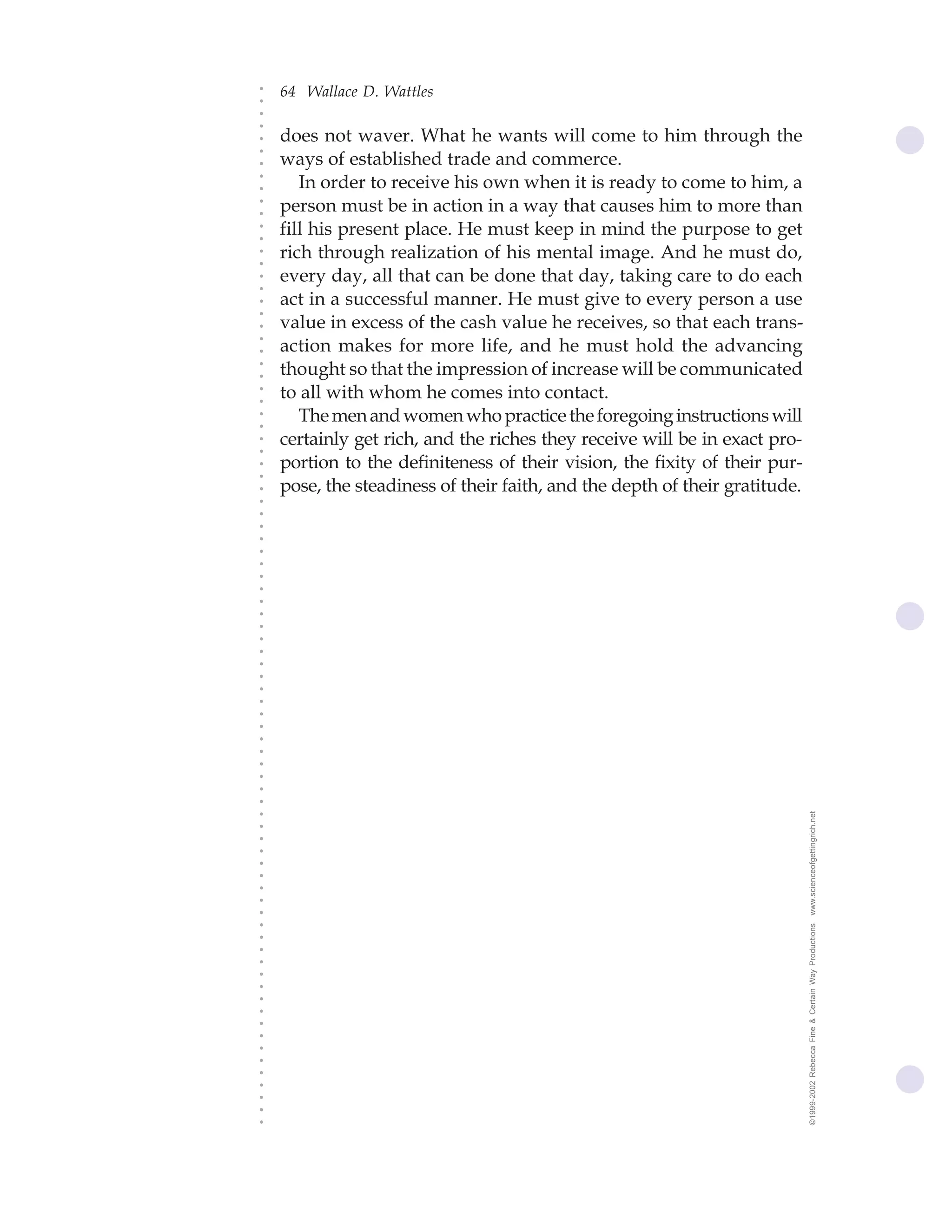 64 Wallace D. Wattles




○
○
○
○
    does not waver. What he wants will come to him through the




○
    ways of established trade and commerce.




○
○
       In order to receive his own when it is ready to come to him, a


○
○
    person must be in action in a way that causes him to more than

○
○
    fill his present place. He must keep in mind the purpose to get
○
○
○
○
    rich through realization of his mental image. And he must do,
    every day, all that can be done that day, taking care to do each
○
○




    act in a successful manner. He must give to every person a use
○
○




    value in excess of the cash value he receives, so that each trans-
○




    action makes for more life, and he must hold the advancing
○
○




    thought so that the impression of increase will be communicated
○
○




    to all with whom he comes into contact.
○
○




       The men and women who practice the foregoing instructions will
○
○




    certainly get rich, and the riches they receive will be in exact pro-
○
○




    portion to the definiteness of their vision, the fixity of their pur-
○
○




    pose, the steadiness of their faith, and the depth of their gratitude.
○
○
○
○
○
○
○
○
○
○
○
○
○
○
○
○
○
○
○
○
○
○
○
○
○
○




                                                                             www.scienceofgettingrich.net
○
○
○
○
○
○
○
○
○




                                                                             ©1999-2002 Rebecca Fine & Certain Way Productions
○
○
○
○
○
○
○
○
○
○
○
○
○
○
○
○
○
 