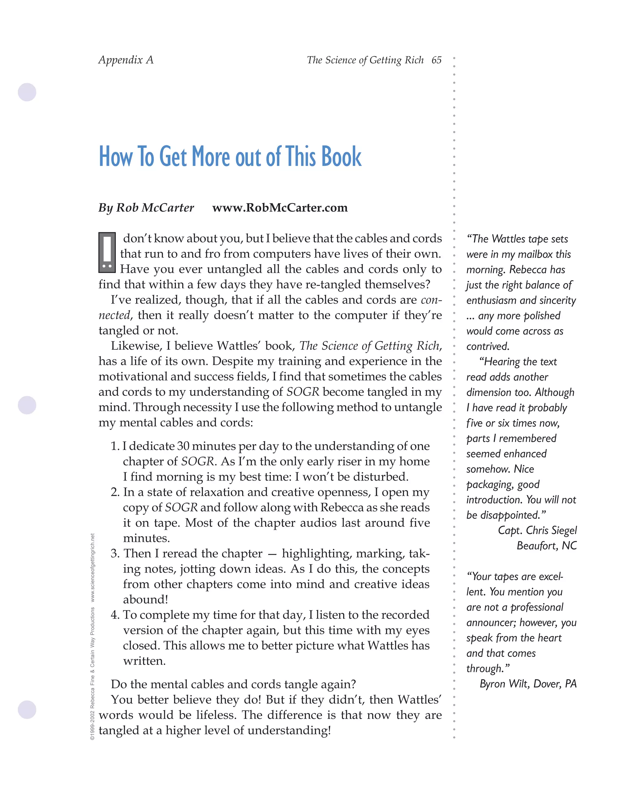 Appendix A                              The Science of Getting Rich 65




                                                                                                                             ○
                                                                                                                             ○
                                                                                                                             ○
                                                                                                                             ○
                                                                                                                             ○
                                                                                                                             ○
                                                                                                                             ○
                                                                                                                             ○
                                                                                                                             ○
                                                                                                                             ○
                                                                                                                             ○
                                                    How To Get More out of This Book




                                                                                                                             ○
                                                                                                                             ○
                                                                                                                             ○
                                                                                                                             ○
                                                                                                                             ○
                                                                                                                             ○
                                                                                                                             ○
                                                    By Rob McCarter       www.RobMcCarter.com




                                                                                                                             ○
                                                                                                                             ○
                                                                                                                             ○
                                                                                                                             ○
                                                          don’t know about you, but I believe that the cables and cords          “The Wattles tape sets
                                                    I




                                                                                                                             ○
                                                                                                                             ○
                                                         that run to and fro from computers have lives of their own.
                                                    ..                                                                           were in my mailbox this




                                                                                                                             ○
                                                                                                                             ○
                                                         Have you ever untangled all the cables and cords only to                morning. Rebecca has




                                                                                                                             ○
                                                    find that within a few days they have re-tangled themselves?




                                                                                                                             ○
                                                                                                                                 just the right balance of




                                                                                                                             ○
                                                       I’ve realized, though, that if all the cables and cords are con-          enthusiasm and sincerity




                                                                                                                             ○
                                                                                                                             ○
                                                    nected, then it really doesn’t matter to the computer if they’re             ... any more polished




                                                                                                                             ○
                                                                                                                             ○
                                                    tangled or not.                                                              would come across as




                                                                                                                             ○
                                                                                                                             ○
                                                       Likewise, I believe Wattles’ book, The Science of Getting Rich,           contrived.




                                                                                                                             ○
                                                                                                                             ○
                                                    has a life of its own. Despite my training and experience in the                 “Hearing the text




                                                                                                                             ○
                                                                                                                             ○
                                                    motivational and success fields, I find that sometimes the cables            read adds another




                                                                                                                             ○
                                                    and cords to my understanding of SOGR become tangled in my



                                                                                                                             ○
                                                                                                                                 dimension too. Although



                                                                                                                             ○
                                                    mind. Through necessity I use the following method to untangle               I have read it probably


                                                                                                                             ○
                                                                                                                             ○
                                                    my mental cables and cords:                                                  f ive or six times now,

                                                                                                                             ○
                                                                                                                             ○
                                                                                                                                 parts I remembered
                                                                                                                             ○
                                                      1. I dedicate 30 minutes per day to the understanding of one           ○
                                                                                                                             ○
                                                                                                                                 seemed enhanced
                                                         chapter of SOGR. As I’m the only early riser in my home
                                                                                                                             ○



                                                                                                                                 somehow. Nice
                                                                                                                             ○




                                                         I find morning is my best time: I won’t be disturbed.
                                                                                                                             ○




                                                                                                                                 packaging, good
                                                                                                                             ○




                                                      2. In a state of relaxation and creative openness, I open my
                                                                                                                             ○




                                                                                                                                 introduction. You will not
                                                         copy of SOGR and follow along with Rebecca as she reads
                                                                                                                             ○
                                                                                                                             ○




                                                                                                                                 be disappointed.”
                                                         it on tape. Most of the chapter audios last around five
                                                                                                                             ○




                                                                                                                                          Capt. Chris Siegel
                                                                                                                             ○




                                                         minutes.
www.scienceofgettingrich.net




                                                                                                                             ○




                                                                                                                                               Beaufort, NC
                                                                                                                             ○




                                                      3. Then I reread the chapter — highlighting, marking, tak-
                                                                                                                             ○
                                                                                                                             ○




                                                         ing notes, jotting down ideas. As I do this, the concepts
                                                                                                                             ○




                                                                                                                                 “Your tapes are excel-
                                                                                                                             ○




                                                         from other chapters come into mind and creative ideas
                                                                                                                             ○




                                                                                                                                 lent. You mention you
                                                                                                                             ○




                                                         abound!
                                                                                                                             ○




                                                                                                                                 are not a professional
©1999-2002 Rebecca Fine & Certain Way Productions




                                                                                                                             ○




                                                      4. To complete my time for that day, I listen to the recorded
                                                                                                                             ○




                                                                                                                                 announcer; however, you
                                                                                                                             ○




                                                         version of the chapter again, but this time with my eyes
                                                                                                                             ○




                                                                                                                                 speak from the heart
                                                         closed. This allows me to better picture what Wattles has
                                                                                                                             ○
                                                                                                                             ○




                                                                                                                                 and that comes
                                                         written.
                                                                                                                             ○




                                                                                                                                 through.”
                                                                                                                             ○
                                                                                                                             ○




                                                      Do the mental cables and cords tangle again?                                  Byron Wilt, Dover, PA
                                                                                                                             ○
                                                                                                                             ○




                                                      You better believe they do! But if they didn’t, then Wattles’
                                                                                                                             ○
                                                                                                                             ○




                                                    words would be lifeless. The difference is that now they are
                                                                                                                             ○
                                                                                                                             ○




                                                    tangled at a higher level of understanding!
                                                                                                                             ○
                                                                                                                             ○
 