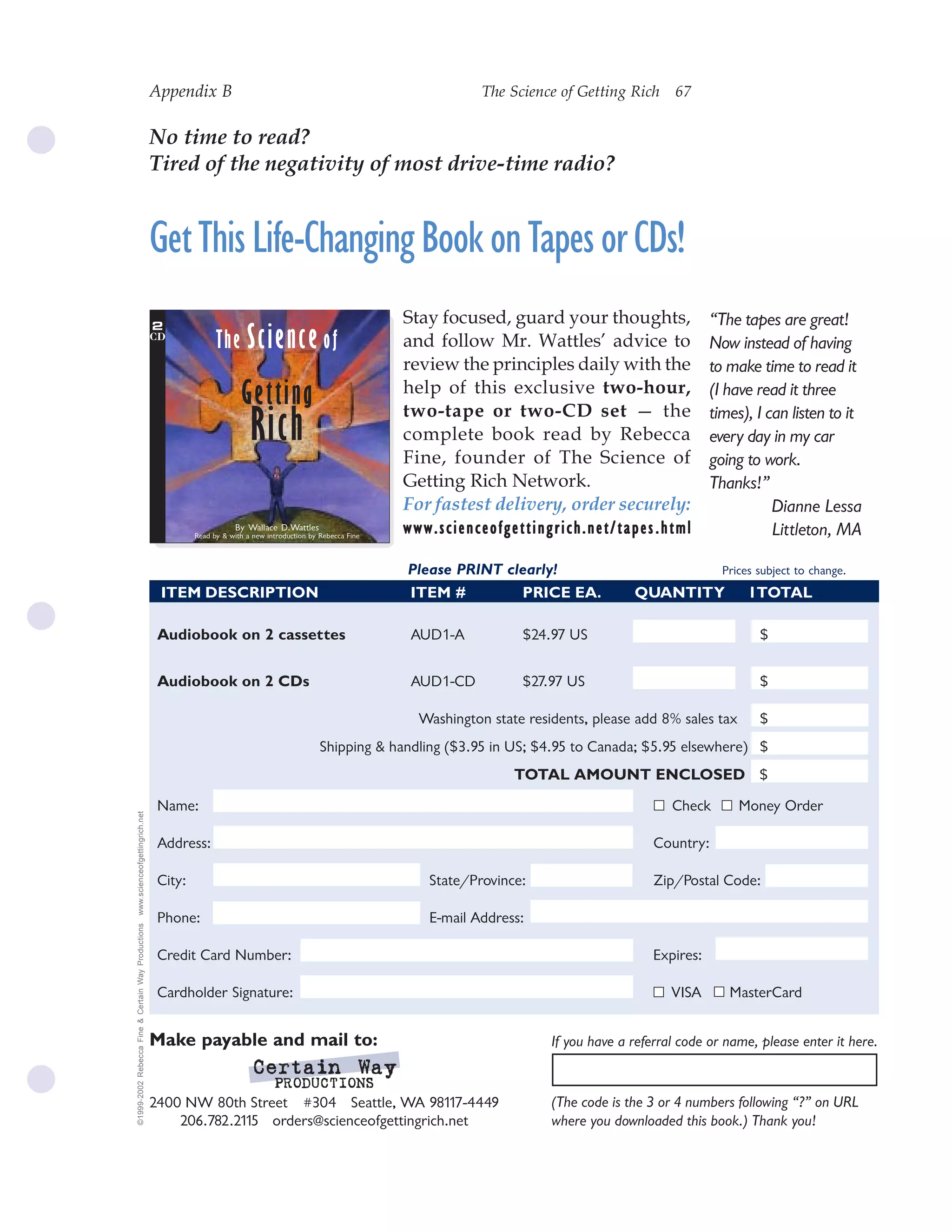 Appendix B                                                               The Science of Getting Rich 67
                                                                                                                                                        67


                                                    No time to read?
                                                    Tired of the negativity of most drive-time radio?


                                                    Get This Life-Changing Book on Tapes or CDs!
                                                    2
                                                                                                                 Stay focused, guard your thoughts,                  “The tapes are great!
                                                    CD
                                                                   The Science of                                and follow Mr. Wattles’ advice to                   Now instead of having
                                                                                                                 review the principles daily with the                to make time to read it
                                                                          Getting                                help of this exclusive two-hour,
                                                                                                                 two-tape or two-CD set — the
                                                                                                                                                                     (I have read it three

                                                                             Rich                                complete book read by Rebecca
                                                                                                                 Fine, founder of The Science of
                                                                                                                                                                     times), I can listen to it
                                                                                                                                                                     every day in my car
                                                                                                                                                                     going to work.
                                                                                                                 Getting Rich Network.                               Thanks!”
                                                                                                                 For fastest delivery, order securely:                          Dianne Lessa
                                                                         By Wallace D.Wattles
                                                             Read by & with a new introduction by Rebecca Fine
                                                                                                                 www.scienceofgettingrich.net/tapes.html                        Littleton, MA

                                                                                                                 Please PRINT clearly!                                 Prices subject to change.
                                                     ITEM DESCRIPTION                                            ITEM #         PRICE EA.             QUANTITY              1TOTAL

                                                     Audiobook on 2 cassettes                                     AUD1-A           $24.97 US                                  $


                                                     Audiobook on 2 CDs                                           AUD1-CD          $27.97 US                                  $

                                                                                                                   Washington state residents, please add 8% sales tax        $
                                                                                                  Shipping & handling ($3.95 in US; $4.95 to Canada; $5.95 elsewhere) $
                                                                                                                                  TOTAL AMOUNT ENCLOSED $
                                                     Name:                                                                                                   Check        Money Order
www.scienceofgettingrich.net




                                                     Address:                                                                                             Country:

                                                     City:                                                          State/Province:                       Zip/Postal Code:

                                                     Phone:                                                         E-mail Address:
©1999-2002 Rebecca Fine & Certain Way Productions




                                                     Credit Card Number:                                                                                  Expires:

                                                     Cardholder Signature:                                                                                   VISA       MasterCard


                                                    Make payable and mail to:                                                           If you have a referral code or name, please enter it here.
                                                                              Certain Way
                                                                              Certain
                                                                                    PRODUCTIONS
                                                    2400 NW 80th Street #304 Seattle, WA 98117-4449                                     (The code is the 3 or 4 numbers following “?” on URL
                                                        206.782.2115 orders@scienceofgettingrich.net                                    where you downloaded this book.) Thank you!
 