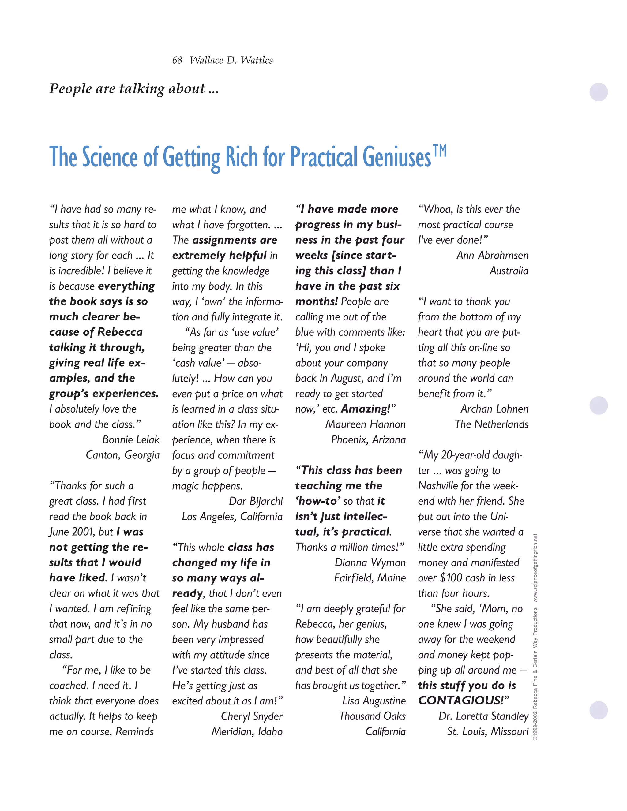 68 Wallace D. Wattles

People are talking about ...




The Science of Getting Rich for Practical Geniuses™
“I have had so many re-       me what I know, and            “I have made more             “Whoa, is this ever the
sults that it is so hard to   what I have forgotten. ...     progress in my busi-          most practical course
post them all without a       The assignments are            ness in the past four         I've ever done!”
long story for each ... It    extremely helpful in           weeks [since start-                     Ann Abrahmsen
is incredible! I believe it   getting the knowledge          ing this class] than I                         Australia
is because everything         into my body. In this          have in the past six
the book says is so           way, I ‘own’ the informa-      months! People are            “I want to thank you
much clearer be-              tion and fully integrate it.   calling me out of the         from the bottom of my
cause of Rebecca                  “As far as ‘use value’     blue with comments like:      heart that you are put-
talking it through,           being greater than the         ‘Hi, you and I spoke          ting all this on-line so
giving real life ex-          ‘cash value’ — abso-           about your company            that so many people
amples, and the               lutely! ... How can you        back in August, and I’m       around the world can
group’s experiences.          even put a price on what       ready to get started          benef it from it.”
I absolutely love the         is learned in a class situ-    now,’ etc. Amazing!”                     Archan Lohnen
book and the class.”          ation like this? In my ex-             Maureen Hannon                  The Netherlands
              Bonnie Lelak    perience, when there is                 Phoenix, Arizona
         Canton, Georgia      focus and commitment                                         “My 20-year-old daugh-
                              by a group of people —         “This class has been          ter ... was going to
“Thanks for such a            magic happens.                 teaching me the               Nashville for the week-
great class. I had first                     Dar Bijarchi    ‘how-to’ so that it           end with her friend. She
read the book back in            Los Angeles, California     isn’t just intellec-          put out into the Uni-
June 2001, but I was                                         tual, it’s practical.         verse that she wanted a       www.scienceofgettingrich.net

not getting the re-           “This whole class has          Thanks a million times!”      little extra spending
sults that I would            changed my life in                      Dianna Wyman         money and manifested
have liked. I wasn’t          so many ways al-                        Fairf ield, Maine    over $100 cash in less
clear on what it was that     ready, that I don’t even                                     than four hours.
I wanted. I am ref ining      feel like the same per-        “I am deeply grateful for         “She said, ‘Mom, no
                                                                                                                         ©1999-2002 Rebecca Fine & Certain Way Productions




that now, and it’s in no      son. My husband has            Rebecca, her genius,          one knew I was going
small part due to the         been very impressed            how beautifully she           away for the weekend
class.                        with my attitude since         presents the material,        and money kept pop-
   “For me, I like to be      I’ve started this class.       and best of all that she      ping up all around me —
coached. I need it. I         He’s getting just as           has brought us together.”     this stuff you do is
think that everyone does      excited about it as I am!”                Lisa Augustine     CONTAGIOUS!”
actually. It helps to keep                 Cheryl Snyder               Thousand Oaks             Dr. Loretta Standley
me on course. Reminds                    Meridian, Idaho                      California           St. Louis, Missouri
 